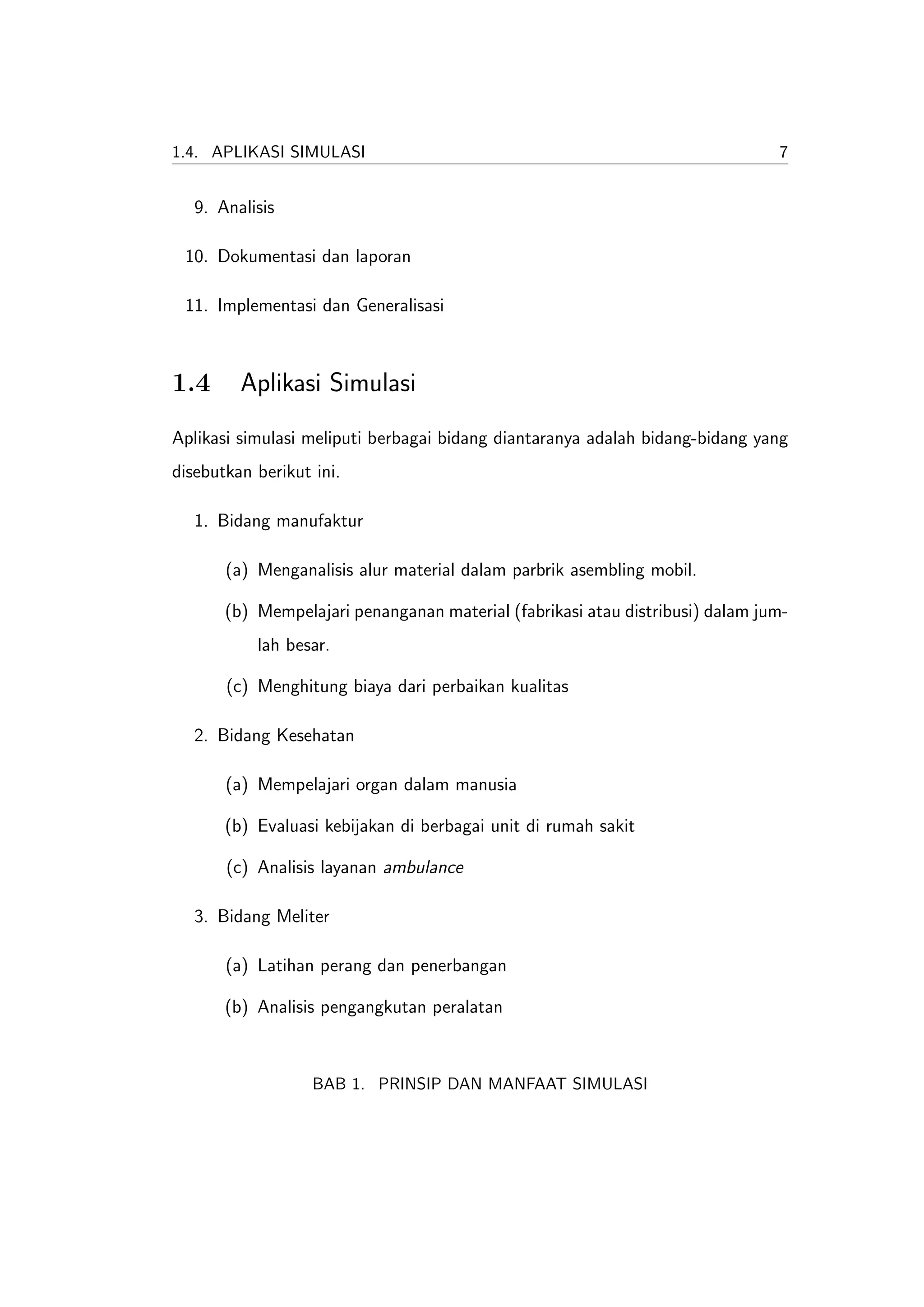 1.4. APLIKASI SIMULASI                                                         7


   9. Analisis

 10. Dokumentasi dan laporan

 11. Implementasi dan Generalisasi



1.4      Aplikasi Simulasi
Aplikasi simulasi meliputi berbagai bidang diantaranya adalah bidang-bidang yang
disebutkan berikut ini.

   1. Bidang manufaktur

       (a) Menganalisis alur material dalam parbrik asembling mobil.

       (b) Mempelajari penanganan material (fabrikasi atau distribusi) dalam jum-
           lah besar.

       (c) Menghitung biaya dari perbaikan kualitas

   2. Bidang Kesehatan

       (a) Mempelajari organ dalam manusia

       (b) Evaluasi kebijakan di berbagai unit di rumah sakit

       (c) Analisis layanan ambulance

   3. Bidang Meliter

       (a) Latihan perang dan penerbangan

       (b) Analisis pengangkutan peralatan



                   BAB 1. PRINSIP DAN MANFAAT SIMULASI
 