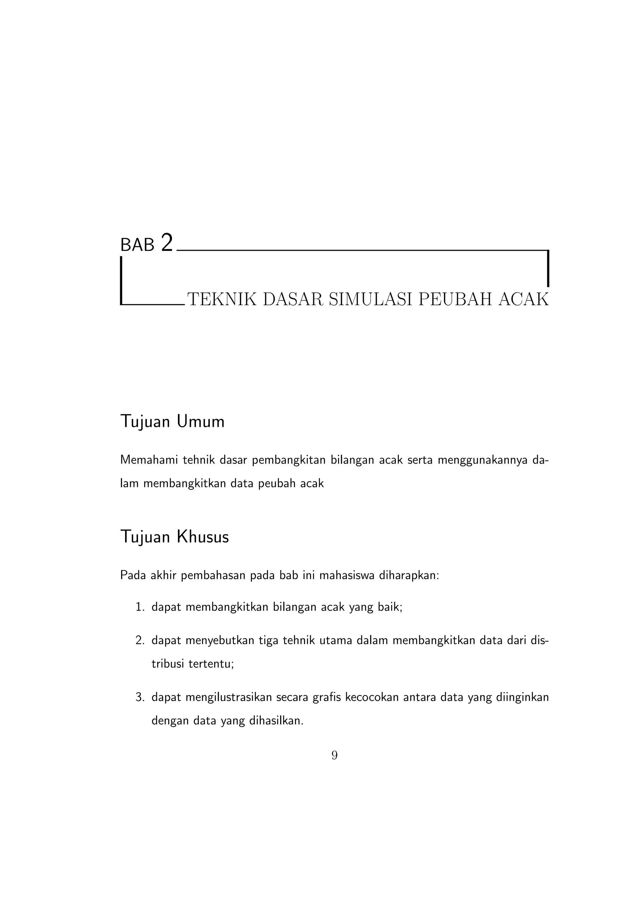 BAB    2

            TEKNIK DASAR SIMULASI PEUBAH ACAK




Tujuan Umum
Memahami tehnik dasar pembangkitan bilangan acak serta menggunakannya da-
lam membangkitkan data peubah acak



Tujuan Khusus
Pada akhir pembahasan pada bab ini mahasiswa diharapkan:

  1. dapat membangkitkan bilangan acak yang baik;

  2. dapat menyebutkan tiga tehnik utama dalam membangkitkan data dari dis-
     tribusi tertentu;

  3. dapat mengilustrasikan secara graﬁs kecocokan antara data yang diinginkan
     dengan data yang dihasilkan.

                                     9
 