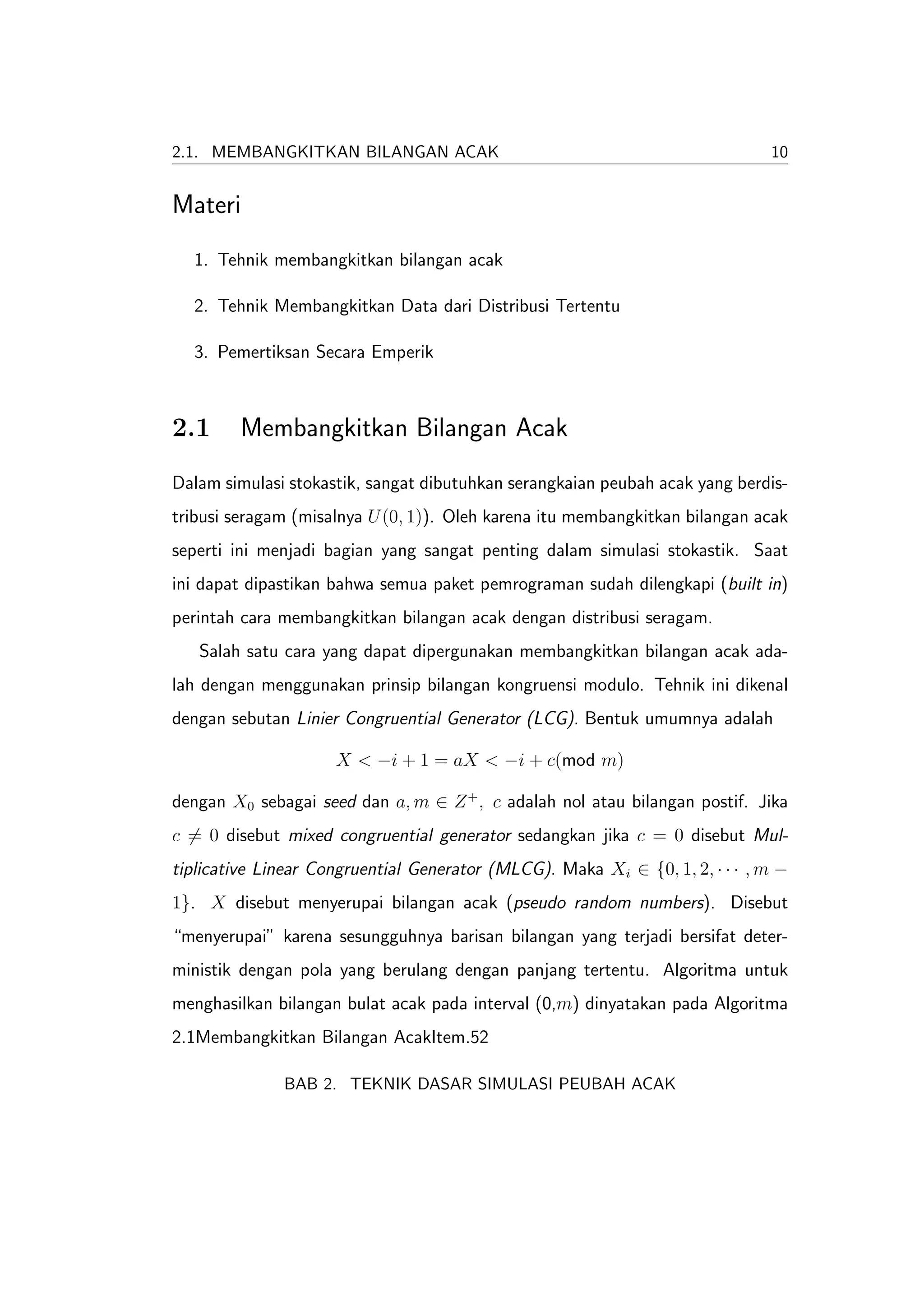 2.1. MEMBANGKITKAN BILANGAN ACAK                                              10


Materi
  1. Tehnik membangkitkan bilangan acak

  2. Tehnik Membangkitkan Data dari Distribusi Tertentu

  3. Pemertiksan Secara Emperik



2.1      Membangkitkan Bilangan Acak
Dalam simulasi stokastik, sangat dibutuhkan serangkaian peubah acak yang berdis-
tribusi seragam (misalnya U (0, 1)). Oleh karena itu membangkitkan bilangan acak
seperti ini menjadi bagian yang sangat penting dalam simulasi stokastik. Saat
ini dapat dipastikan bahwa semua paket pemrograman sudah dilengkapi (built in)
perintah cara membangkitkan bilangan acak dengan distribusi seragam.
   Salah satu cara yang dapat dipergunakan membangkitkan bilangan acak ada-
lah dengan menggunakan prinsip bilangan kongruensi modulo. Tehnik ini dikenal
dengan sebutan Linier Congruential Generator (LCG). Bentuk umumnya adalah

                     X < −i + 1 = aX < −i + c(mod m)

dengan X0 sebagai seed dan a, m ∈ Z + , c adalah nol atau bilangan postif. Jika
c = 0 disebut mixed congruential generator sedangkan jika c = 0 disebut Mul-
tiplicative Linear Congruential Generator (MLCG). Maka Xi ∈ {0, 1, 2, · · · , m −
1}. X disebut menyerupai bilangan acak (pseudo random numbers). Disebut
“menyerupai” karena sesungguhnya barisan bilangan yang terjadi bersifat deter-
ministik dengan pola yang berulang dengan panjang tertentu. Algoritma untuk
menghasilkan bilangan bulat acak pada interval (0,m) dinyatakan pada Algoritma
2.1Membangkitkan Bilangan AcakItem.52

              BAB 2. TEKNIK DASAR SIMULASI PEUBAH ACAK
 