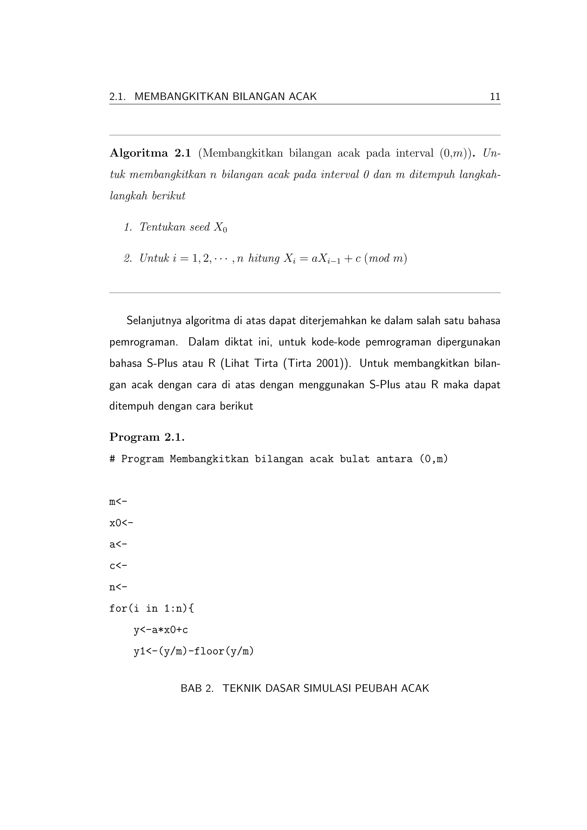 2.1. MEMBANGKITKAN BILANGAN ACAK                                            11




Algoritma 2.1 (Membangkitkan bilangan acak pada interval (0,m)). Un-
tuk membangkitkan n bilangan acak pada interval 0 dan m ditempuh langkah-
langkah berikut

  1. Tentukan seed X0

  2. Untuk i = 1, 2, · · · , n hitung Xi = aXi−1 + c (mod m)




   Selanjutnya algoritma di atas dapat diterjemahkan ke dalam salah satu bahasa
pemrograman. Dalam diktat ini, untuk kode-kode pemrograman dipergunakan
bahasa S-Plus atau R (Lihat Tirta (Tirta 2001)). Untuk membangkitkan bilan-
gan acak dengan cara di atas dengan menggunakan S-Plus atau R maka dapat
ditempuh dengan cara berikut

Program 2.1.
# Program Membangkitkan bilangan acak bulat antara (0,m)


m<-
x0<-
a<-
c<-
n<-
for(i in 1:n){
      y<-a*x0+c
      y1<-(y/m)-floor(y/m)


              BAB 2. TEKNIK DASAR SIMULASI PEUBAH ACAK
 