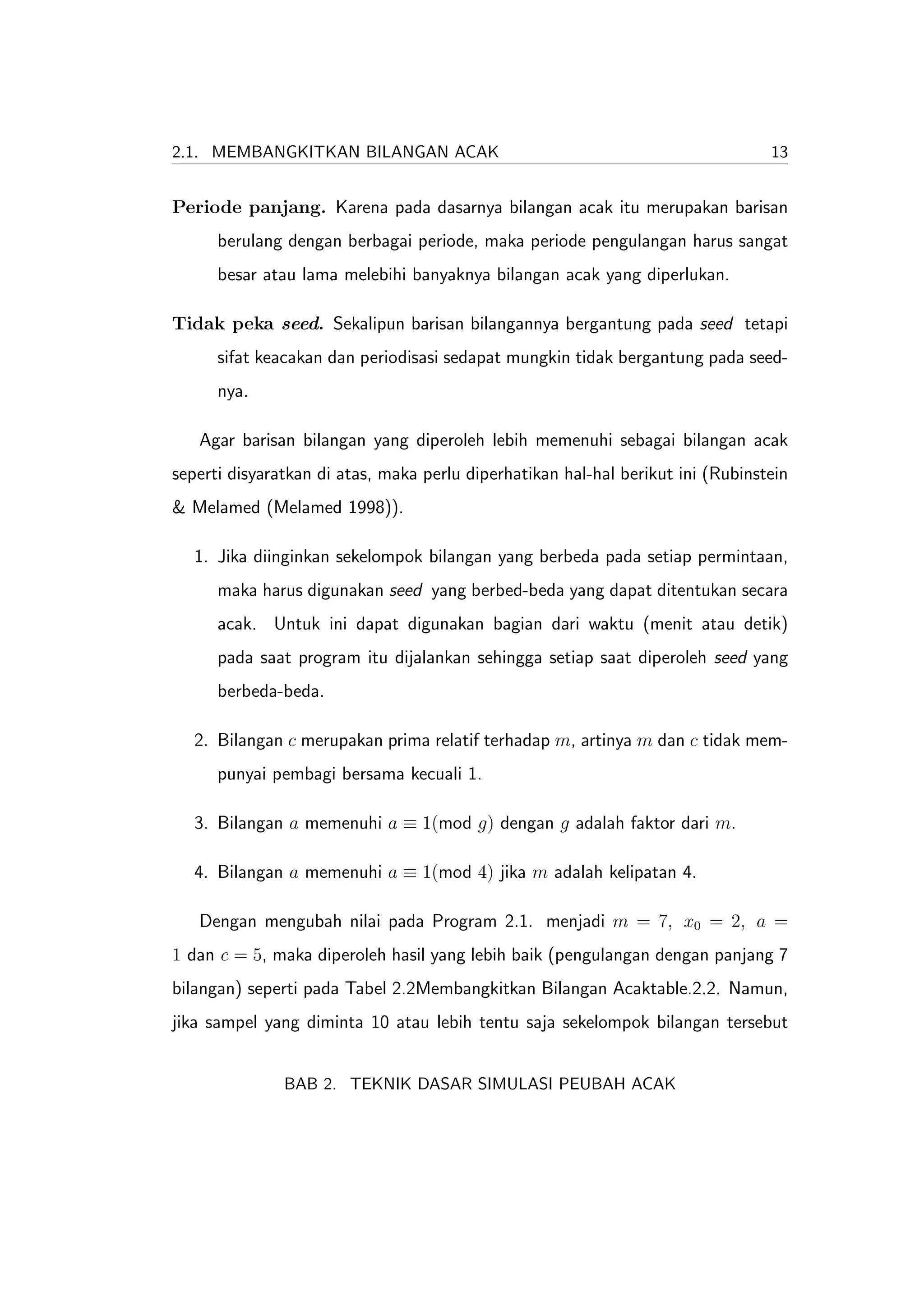 2.1. MEMBANGKITKAN BILANGAN ACAK                                                 13


Periode panjang. Karena pada dasarnya bilangan acak itu merupakan barisan
      berulang dengan berbagai periode, maka periode pengulangan harus sangat
      besar atau lama melebihi banyaknya bilangan acak yang diperlukan.

Tidak peka seed. Sekalipun barisan bilangannya bergantung pada seed tetapi
      sifat keacakan dan periodisasi sedapat mungkin tidak bergantung pada seed-
      nya.

   Agar barisan bilangan yang diperoleh lebih memenuhi sebagai bilangan acak
seperti disyaratkan di atas, maka perlu diperhatikan hal-hal berikut ini (Rubinstein
& Melamed (Melamed 1998)).

   1. Jika diinginkan sekelompok bilangan yang berbeda pada setiap permintaan,
      maka harus digunakan seed yang berbed-beda yang dapat ditentukan secara
      acak. Untuk ini dapat digunakan bagian dari waktu (menit atau detik)
      pada saat program itu dijalankan sehingga setiap saat diperoleh seed yang
      berbeda-beda.

   2. Bilangan c merupakan prima relatif terhadap m, artinya m dan c tidak mem-
      punyai pembagi bersama kecuali 1.

   3. Bilangan a memenuhi a ≡ 1(mod g) dengan g adalah faktor dari m.

   4. Bilangan a memenuhi a ≡ 1(mod 4) jika m adalah kelipatan 4.

   Dengan mengubah nilai pada Program 2.1. menjadi m = 7, x0 = 2, a =
1 dan c = 5, maka diperoleh hasil yang lebih baik (pengulangan dengan panjang 7
bilangan) seperti pada Tabel 2.2Membangkitkan Bilangan Acaktable.2.2. Namun,
jika sampel yang diminta 10 atau lebih tentu saja sekelompok bilangan tersebut


               BAB 2. TEKNIK DASAR SIMULASI PEUBAH ACAK
 