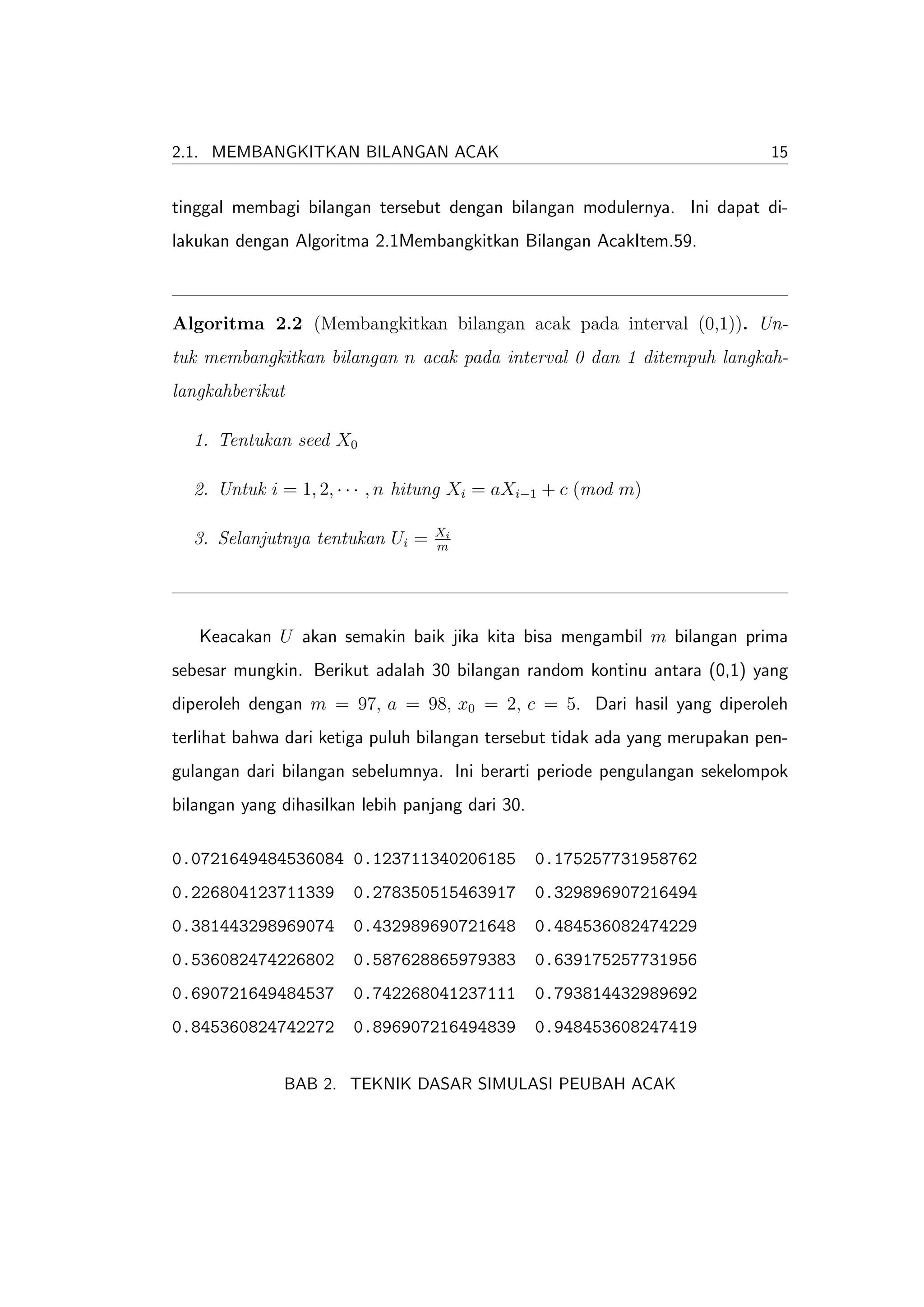 2.1. MEMBANGKITKAN BILANGAN ACAK                                             15


tinggal membagi bilangan tersebut dengan bilangan modulernya. Ini dapat di-
lakukan dengan Algoritma 2.1Membangkitkan Bilangan AcakItem.59.



Algoritma 2.2 (Membangkitkan bilangan acak pada interval (0,1)). Un-
tuk membangkitkan bilangan n acak pada interval 0 dan 1 ditempuh langkah-
langkahberikut

  1. Tentukan seed X0

  2. Untuk i = 1, 2, · · · , n hitung Xi = aXi−1 + c (mod m)

                                  Xi
  3. Selanjutnya tentukan Ui =    m




   Keacakan U akan semakin baik jika kita bisa mengambil m bilangan prima
sebesar mungkin. Berikut adalah 30 bilangan random kontinu antara (0,1) yang
diperoleh dengan m = 97, a = 98, x0 = 2, c = 5. Dari hasil yang diperoleh
terlihat bahwa dari ketiga puluh bilangan tersebut tidak ada yang merupakan pen-
gulangan dari bilangan sebelumnya. Ini berarti periode pengulangan sekelompok
bilangan yang dihasilkan lebih panjang dari 30.

0.0721649484536084 0.123711340206185              0.175257731958762
0.226804123711339       0.278350515463917         0.329896907216494
0.381443298969074       0.432989690721648         0.484536082474229
0.536082474226802       0.587628865979383         0.639175257731956
0.690721649484537       0.742268041237111         0.793814432989692
0.845360824742272       0.896907216494839         0.948453608247419


              BAB 2. TEKNIK DASAR SIMULASI PEUBAH ACAK
 