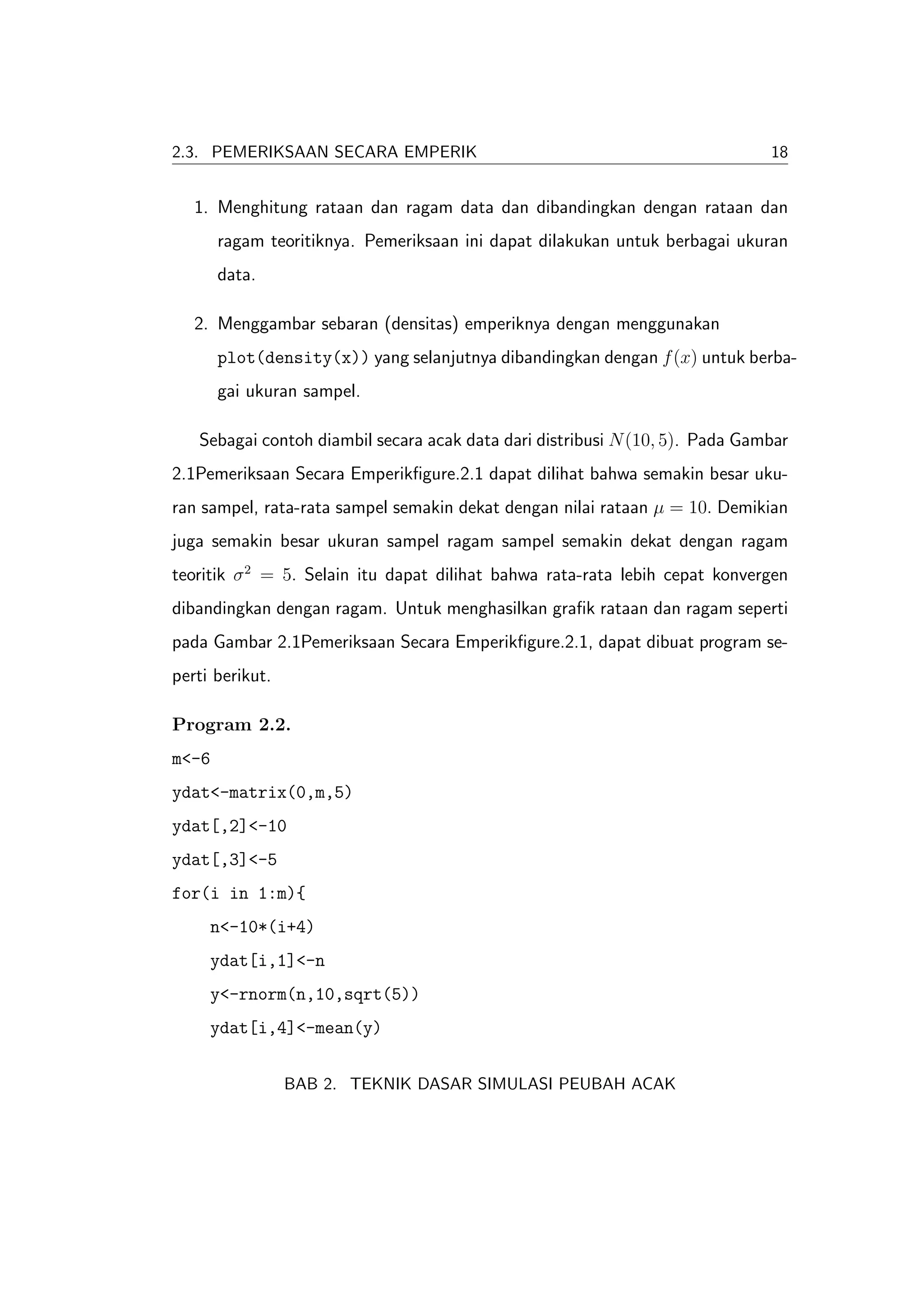 2.3. PEMERIKSAAN SECARA EMPERIK                                               18


   1. Menghitung rataan dan ragam data dan dibandingkan dengan rataan dan
       ragam teoritiknya. Pemeriksaan ini dapat dilakukan untuk berbagai ukuran
       data.

   2. Menggambar sebaran (densitas) emperiknya dengan menggunakan
       plot(density(x)) yang selanjutnya dibandingkan dengan f (x) untuk berba-
       gai ukuran sampel.

   Sebagai contoh diambil secara acak data dari distribusi N (10, 5). Pada Gambar
2.1Pemeriksaan Secara Emperikﬁgure.2.1 dapat dilihat bahwa semakin besar uku-
ran sampel, rata-rata sampel semakin dekat dengan nilai rataan µ = 10. Demikian
juga semakin besar ukuran sampel ragam sampel semakin dekat dengan ragam
teoritik σ 2 = 5. Selain itu dapat dilihat bahwa rata-rata lebih cepat konvergen
dibandingkan dengan ragam. Untuk menghasilkan graﬁk rataan dan ragam seperti
pada Gambar 2.1Pemeriksaan Secara Emperikﬁgure.2.1, dapat dibuat program se-
perti berikut.

Program 2.2.
m<-6
ydat<-matrix(0,m,5)
ydat[,2]<-10
ydat[,3]<-5
for(i in 1:m){
     n<-10*(i+4)
     ydat[i,1]<-n
     y<-rnorm(n,10,sqrt(5))
     ydat[i,4]<-mean(y)


                 BAB 2. TEKNIK DASAR SIMULASI PEUBAH ACAK
 