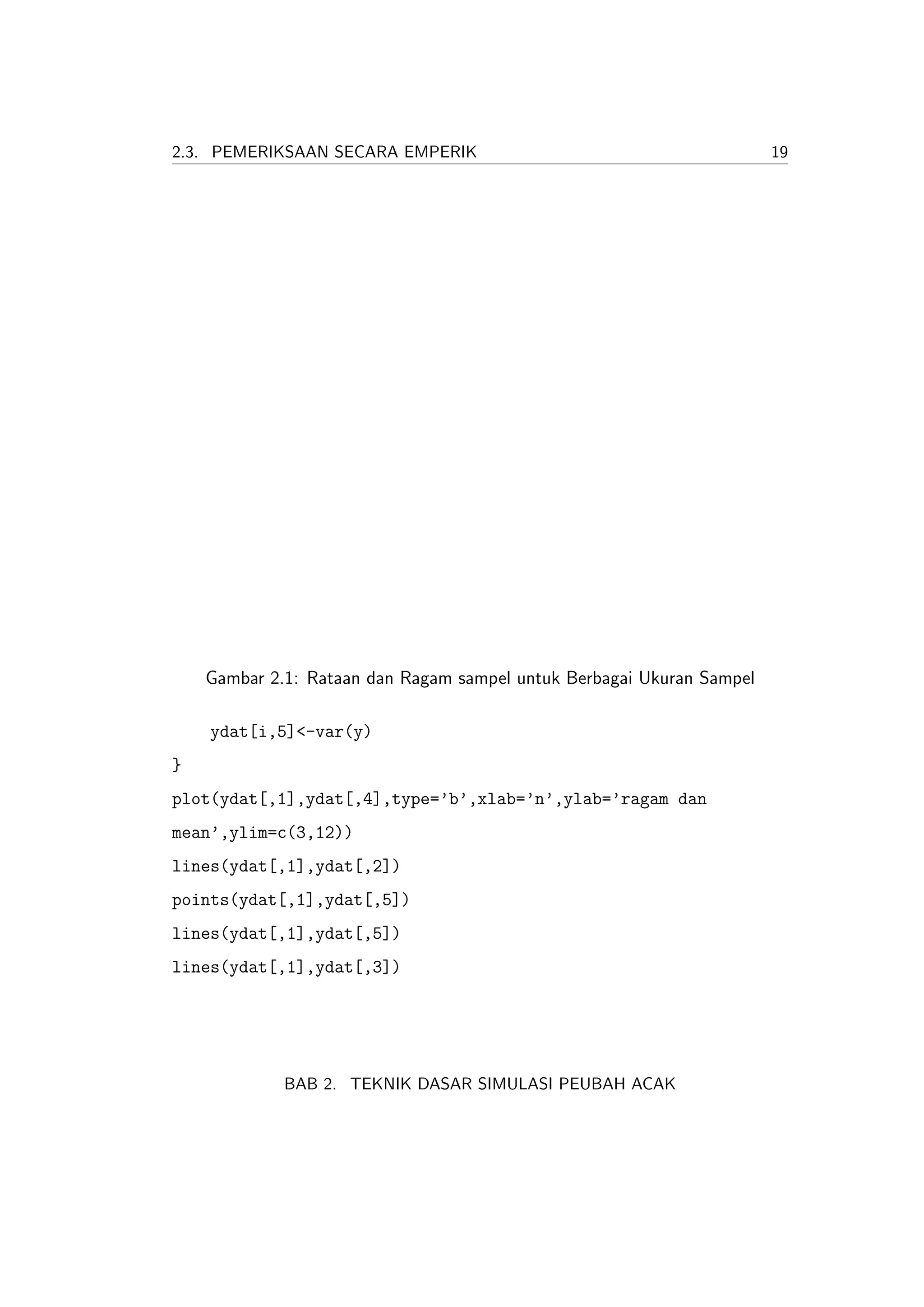 2.3. PEMERIKSAAN SECARA EMPERIK                                        19




    Gambar 2.1: Rataan dan Ragam sampel untuk Berbagai Ukuran Sampel

    ydat[i,5]<-var(y)
}
plot(ydat[,1],ydat[,4],type=’b’,xlab=’n’,ylab=’ragam dan
mean’,ylim=c(3,12))
lines(ydat[,1],ydat[,2])
points(ydat[,1],ydat[,5])
lines(ydat[,1],ydat[,5])
lines(ydat[,1],ydat[,3])




             BAB 2. TEKNIK DASAR SIMULASI PEUBAH ACAK
 