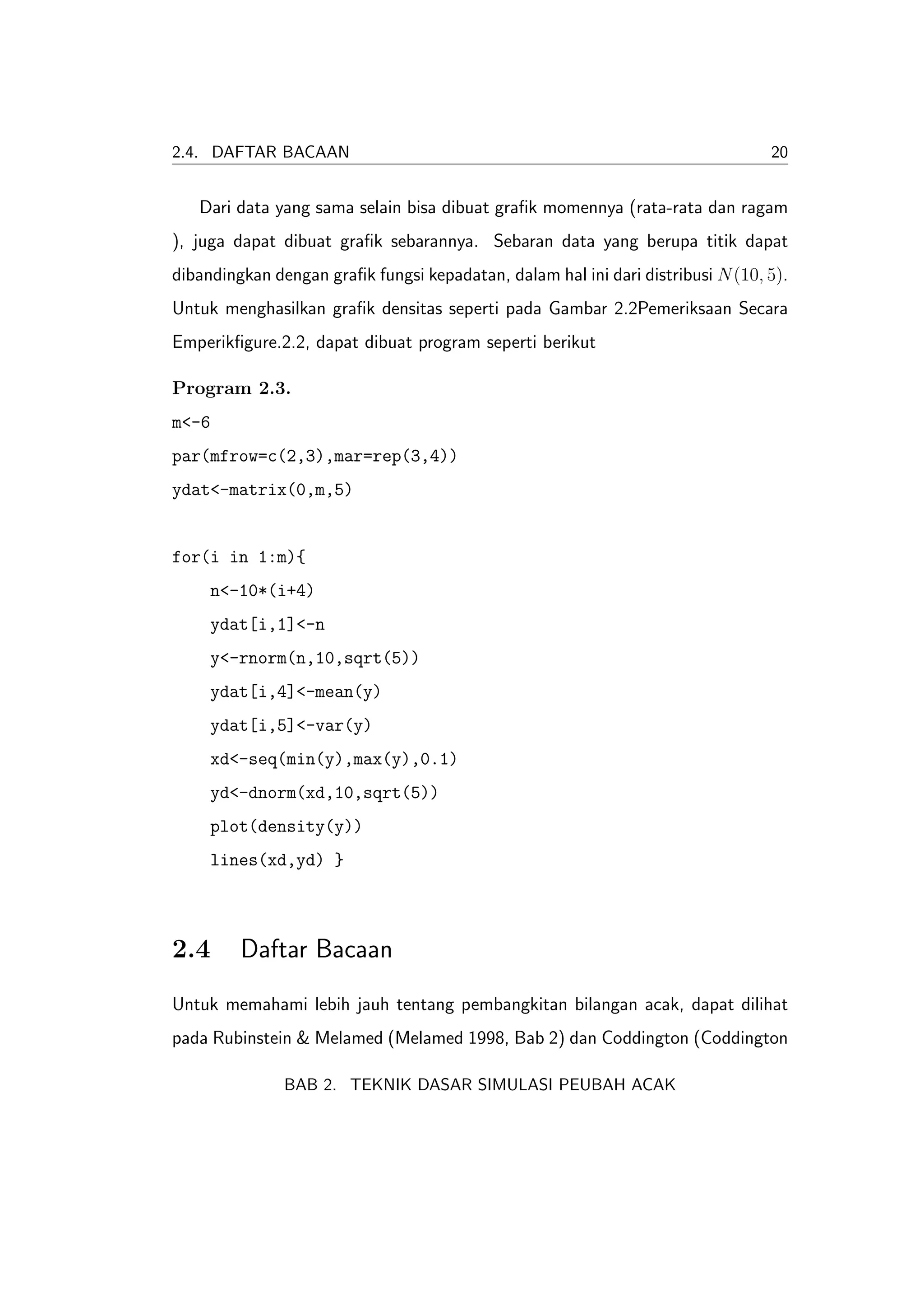 2.4. DAFTAR BACAAN                                                               20


   Dari data yang sama selain bisa dibuat graﬁk momennya (rata-rata dan ragam
), juga dapat dibuat graﬁk sebarannya. Sebaran data yang berupa titik dapat
dibandingkan dengan graﬁk fungsi kepadatan, dalam hal ini dari distribusi N (10, 5).
Untuk menghasilkan graﬁk densitas seperti pada Gambar 2.2Pemeriksaan Secara
Emperikﬁgure.2.2, dapat dibuat program seperti berikut

Program 2.3.
m<-6
par(mfrow=c(2,3),mar=rep(3,4))
ydat<-matrix(0,m,5)


for(i in 1:m){
     n<-10*(i+4)
     ydat[i,1]<-n
     y<-rnorm(n,10,sqrt(5))
     ydat[i,4]<-mean(y)
     ydat[i,5]<-var(y)
     xd<-seq(min(y),max(y),0.1)
     yd<-dnorm(xd,10,sqrt(5))
     plot(density(y))
     lines(xd,yd) }



2.4      Daftar Bacaan
Untuk memahami lebih jauh tentang pembangkitan bilangan acak, dapat dilihat
pada Rubinstein & Melamed (Melamed 1998, Bab 2) dan Coddington (Coddington

               BAB 2. TEKNIK DASAR SIMULASI PEUBAH ACAK
 
