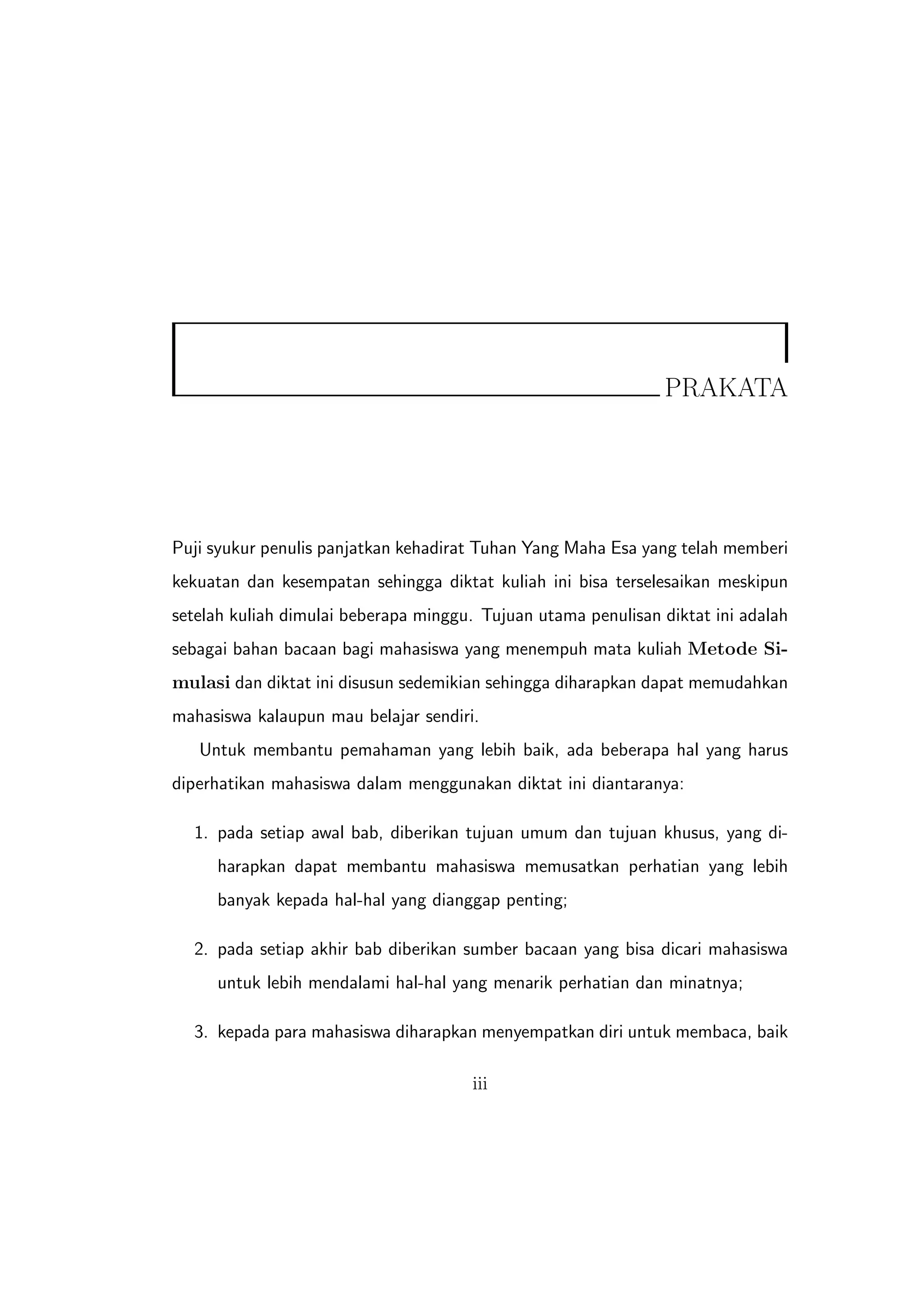 PRAKATA




Puji syukur penulis panjatkan kehadirat Tuhan Yang Maha Esa yang telah memberi
kekuatan dan kesempatan sehingga diktat kuliah ini bisa terselesaikan meskipun
setelah kuliah dimulai beberapa minggu. Tujuan utama penulisan diktat ini adalah
sebagai bahan bacaan bagi mahasiswa yang menempuh mata kuliah Metode Si-
mulasi dan diktat ini disusun sedemikian sehingga diharapkan dapat memudahkan
mahasiswa kalaupun mau belajar sendiri.
   Untuk membantu pemahaman yang lebih baik, ada beberapa hal yang harus
diperhatikan mahasiswa dalam menggunakan diktat ini diantaranya:

  1. pada setiap awal bab, diberikan tujuan umum dan tujuan khusus, yang di-
     harapkan dapat membantu mahasiswa memusatkan perhatian yang lebih
     banyak kepada hal-hal yang dianggap penting;

  2. pada setiap akhir bab diberikan sumber bacaan yang bisa dicari mahasiswa
     untuk lebih mendalami hal-hal yang menarik perhatian dan minatnya;

  3. kepada para mahasiswa diharapkan menyempatkan diri untuk membaca, baik

                                       iii
 