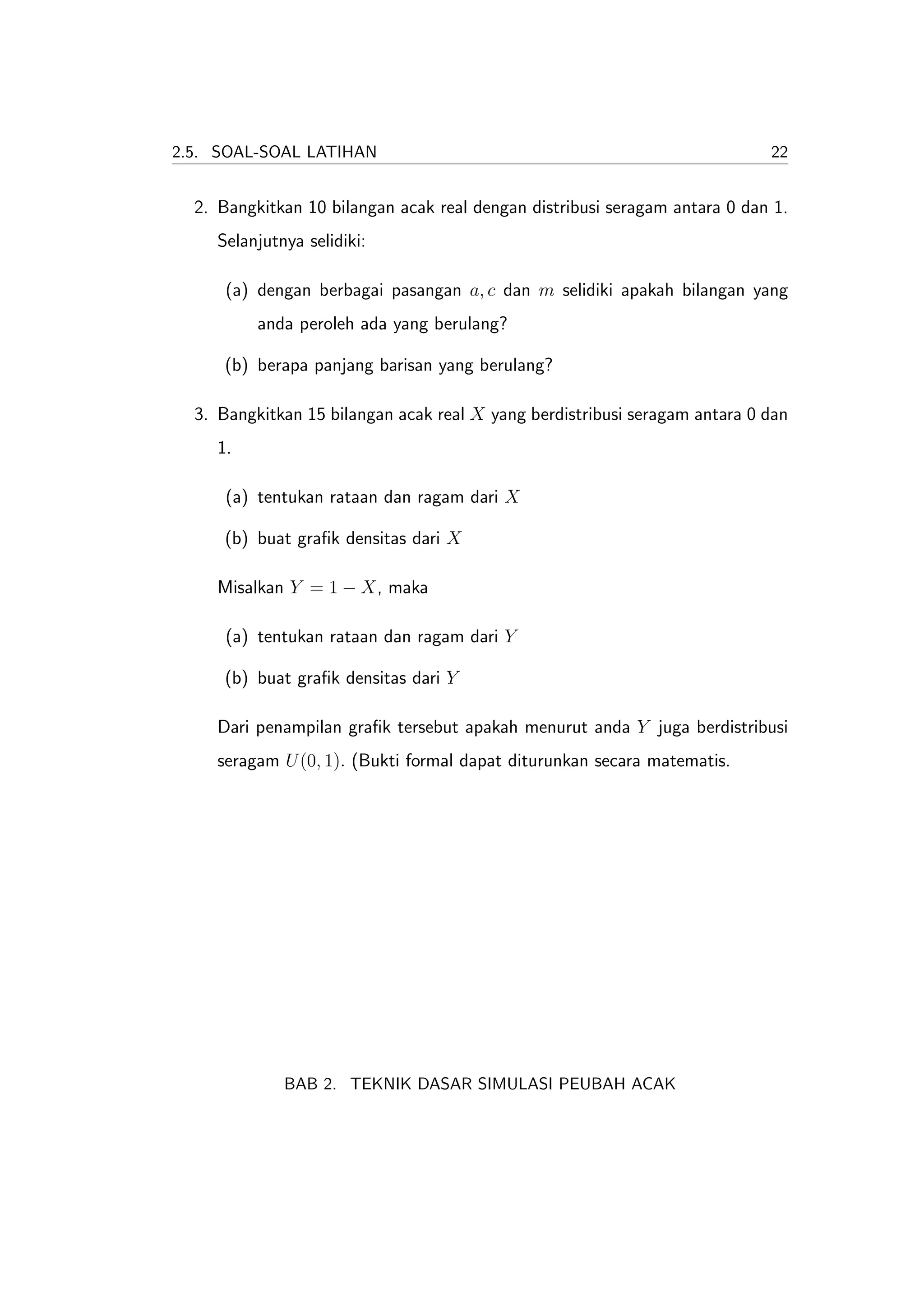 2.5. SOAL-SOAL LATIHAN                                                      22


  2. Bangkitkan 10 bilangan acak real dengan distribusi seragam antara 0 dan 1.
     Selanjutnya selidiki:

      (a) dengan berbagai pasangan a, c dan m selidiki apakah bilangan yang
          anda peroleh ada yang berulang?

      (b) berapa panjang barisan yang berulang?

  3. Bangkitkan 15 bilangan acak real X yang berdistribusi seragam antara 0 dan
     1.

      (a) tentukan rataan dan ragam dari X

      (b) buat graﬁk densitas dari X

     Misalkan Y = 1 − X, maka

      (a) tentukan rataan dan ragam dari Y

      (b) buat graﬁk densitas dari Y

     Dari penampilan graﬁk tersebut apakah menurut anda Y juga berdistribusi
     seragam U (0, 1). (Bukti formal dapat diturunkan secara matematis.




              BAB 2. TEKNIK DASAR SIMULASI PEUBAH ACAK
 