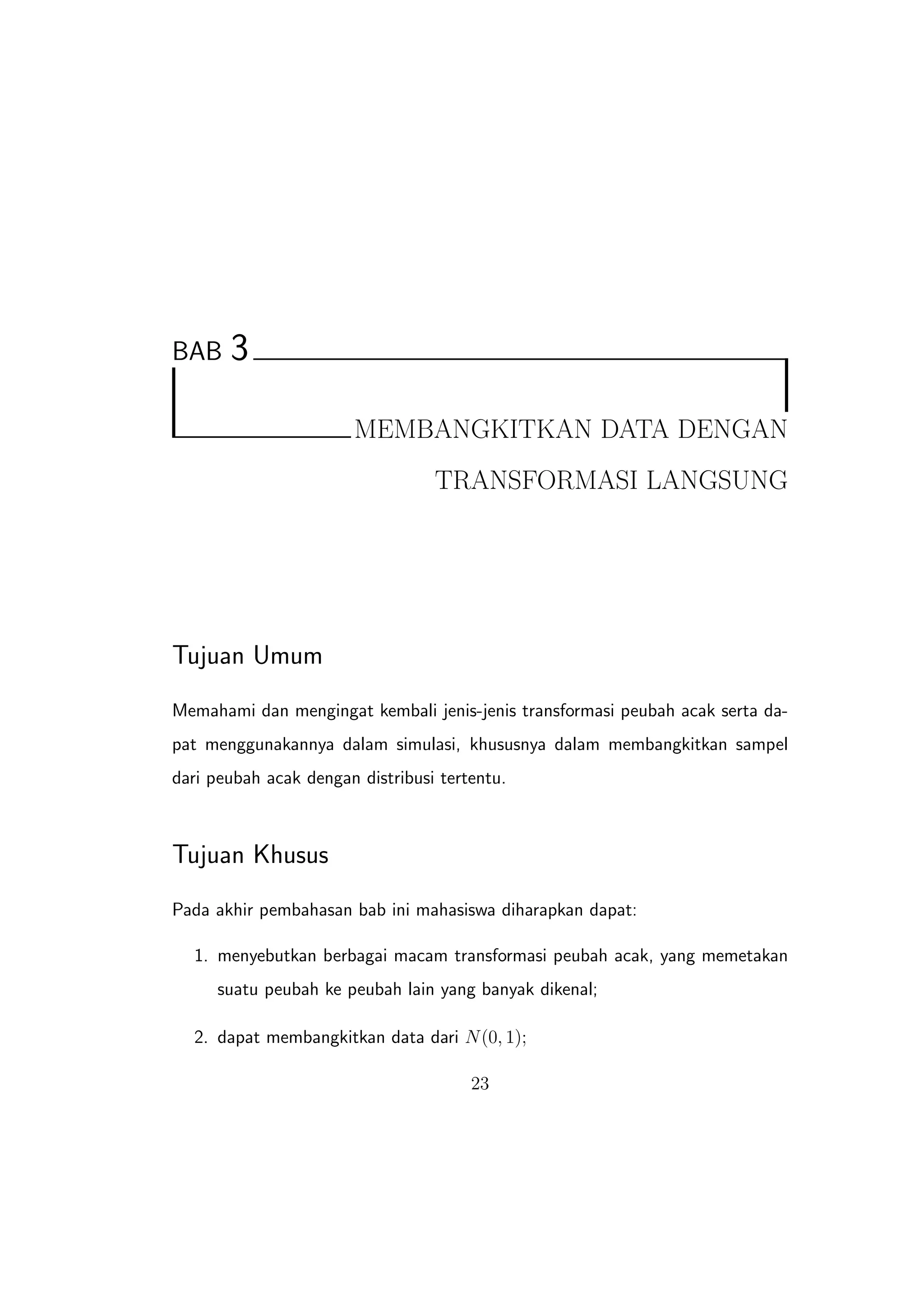 BAB    3

                       MEMBANGKITKAN DATA DENGAN
                                  TRANSFORMASI LANGSUNG




Tujuan Umum
Memahami dan mengingat kembali jenis-jenis transformasi peubah acak serta da-
pat menggunakannya dalam simulasi, khususnya dalam membangkitkan sampel
dari peubah acak dengan distribusi tertentu.



Tujuan Khusus
Pada akhir pembahasan bab ini mahasiswa diharapkan dapat:

  1. menyebutkan berbagai macam transformasi peubah acak, yang memetakan
     suatu peubah ke peubah lain yang banyak dikenal;

  2. dapat membangkitkan data dari N (0, 1);

                                       23
 