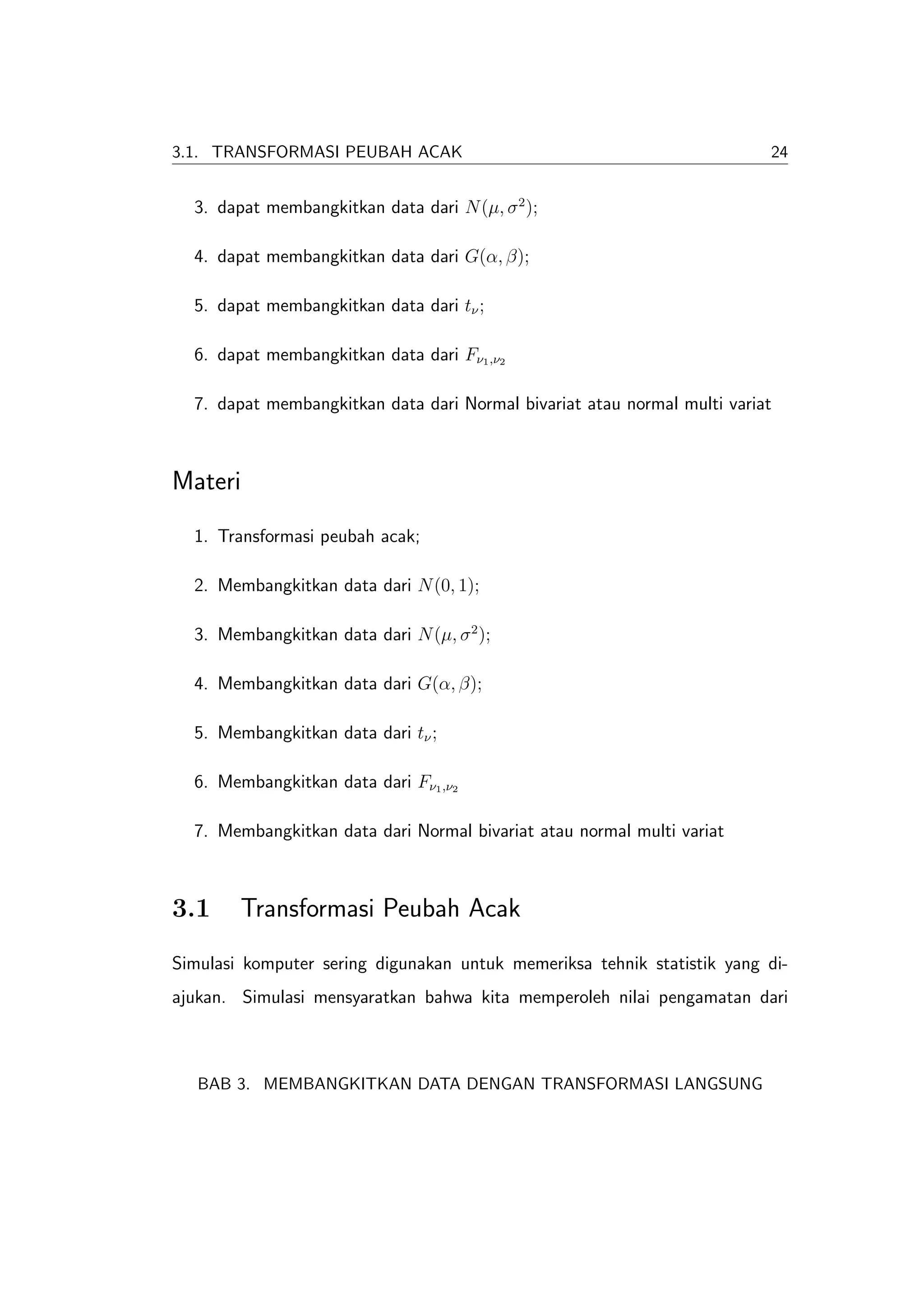 3.1. TRANSFORMASI PEUBAH ACAK                                             24


  3. dapat membangkitkan data dari N (µ, σ 2 );

  4. dapat membangkitkan data dari G(α, β);

  5. dapat membangkitkan data dari tν ;

  6. dapat membangkitkan data dari Fν1 ,ν2

  7. dapat membangkitkan data dari Normal bivariat atau normal multi variat



Materi
  1. Transformasi peubah acak;

  2. Membangkitkan data dari N (0, 1);

  3. Membangkitkan data dari N (µ, σ 2 );

  4. Membangkitkan data dari G(α, β);

  5. Membangkitkan data dari tν ;

  6. Membangkitkan data dari Fν1 ,ν2

  7. Membangkitkan data dari Normal bivariat atau normal multi variat



3.1     Transformasi Peubah Acak
Simulasi komputer sering digunakan untuk memeriksa tehnik statistik yang di-
ajukan. Simulasi mensyaratkan bahwa kita memperoleh nilai pengamatan dari



   BAB 3. MEMBANGKITKAN DATA DENGAN TRANSFORMASI LANGSUNG
 
