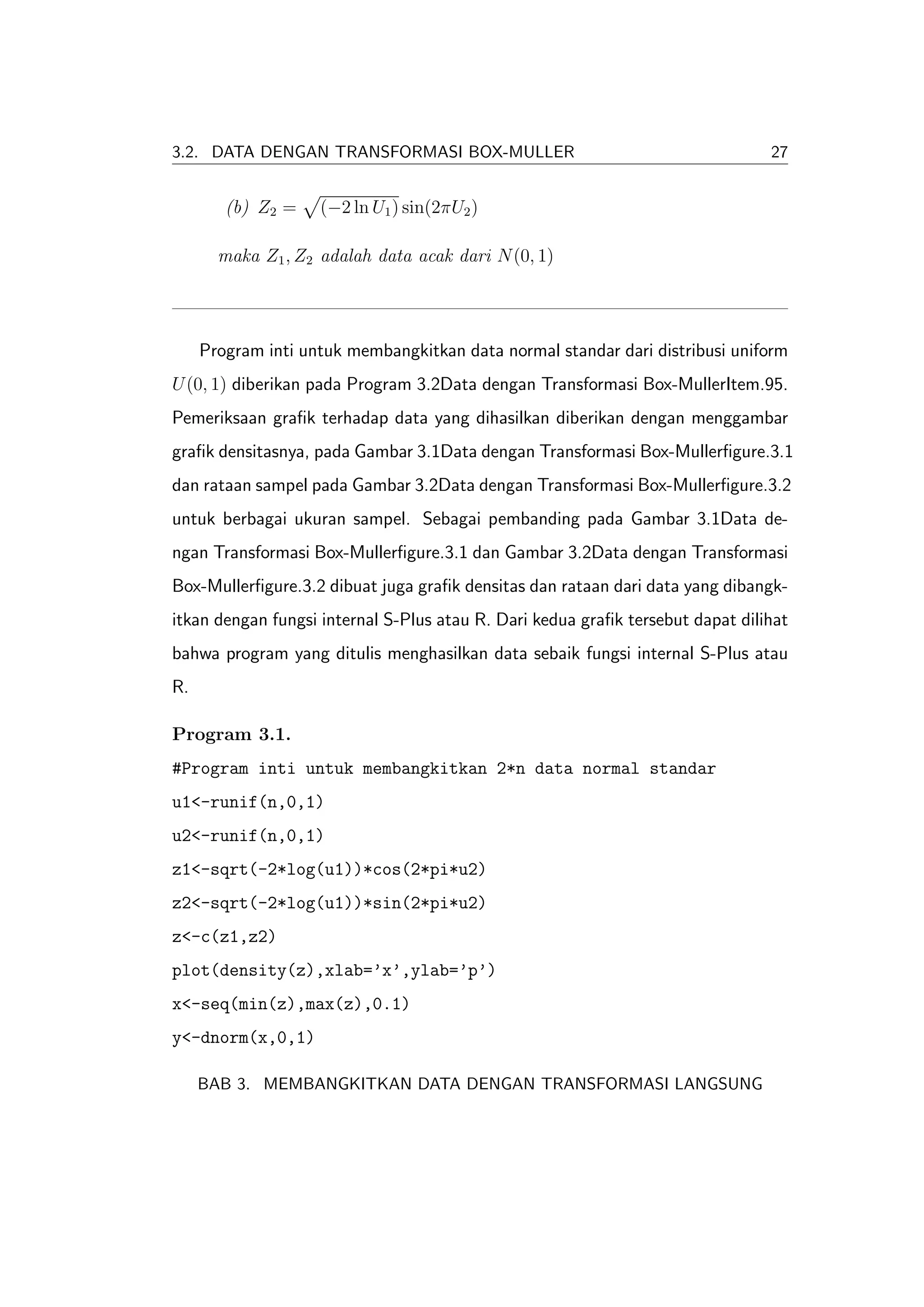 3.2. DATA DENGAN TRANSFORMASI BOX-MULLER                                        27


        (b) Z2 =    (−2 ln U1 ) sin(2πU2 )

       maka Z1 , Z2 adalah data acak dari N (0, 1)




     Program inti untuk membangkitkan data normal standar dari distribusi uniform
U (0, 1) diberikan pada Program 3.2Data dengan Transformasi Box-MullerItem.95.
Pemeriksaan graﬁk terhadap data yang dihasilkan diberikan dengan menggambar
graﬁk densitasnya, pada Gambar 3.1Data dengan Transformasi Box-Mullerﬁgure.3.1
dan rataan sampel pada Gambar 3.2Data dengan Transformasi Box-Mullerﬁgure.3.2
untuk berbagai ukuran sampel. Sebagai pembanding pada Gambar 3.1Data de-
ngan Transformasi Box-Mullerﬁgure.3.1 dan Gambar 3.2Data dengan Transformasi
Box-Mullerﬁgure.3.2 dibuat juga graﬁk densitas dan rataan dari data yang dibangk-
itkan dengan fungsi internal S-Plus atau R. Dari kedua graﬁk tersebut dapat dilihat
bahwa program yang ditulis menghasilkan data sebaik fungsi internal S-Plus atau
R.

Program 3.1.
#Program inti untuk membangkitkan 2*n data normal standar
u1<-runif(n,0,1)
u2<-runif(n,0,1)
z1<-sqrt(-2*log(u1))*cos(2*pi*u2)
z2<-sqrt(-2*log(u1))*sin(2*pi*u2)
z<-c(z1,z2)
plot(density(z),xlab=’x’,ylab=’p’)
x<-seq(min(z),max(z),0.1)
y<-dnorm(x,0,1)

     BAB 3. MEMBANGKITKAN DATA DENGAN TRANSFORMASI LANGSUNG
 