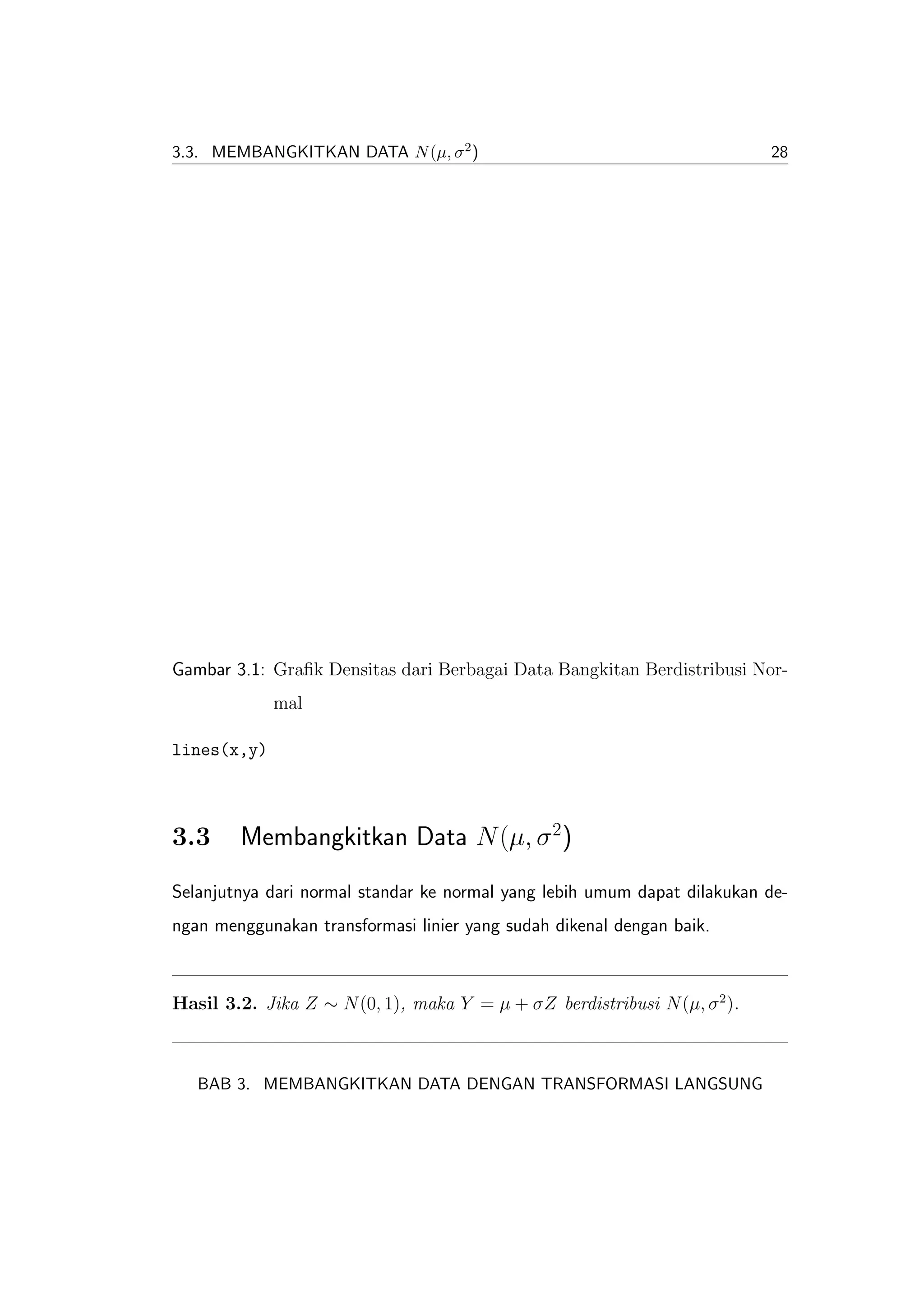 3.3. MEMBANGKITKAN DATA N (µ, σ 2 )                                        28




Gambar 3.1: Graﬁk Densitas dari Berbagai Data Bangkitan Berdistribusi Nor-
             mal

lines(x,y)



3.3     Membangkitkan Data N (µ, σ 2)
Selanjutnya dari normal standar ke normal yang lebih umum dapat dilakukan de-
ngan menggunakan transformasi linier yang sudah dikenal dengan baik.



Hasil 3.2. Jika Z ∼ N (0, 1), maka Y = µ + σZ berdistribusi N (µ, σ 2 ).



   BAB 3. MEMBANGKITKAN DATA DENGAN TRANSFORMASI LANGSUNG
 