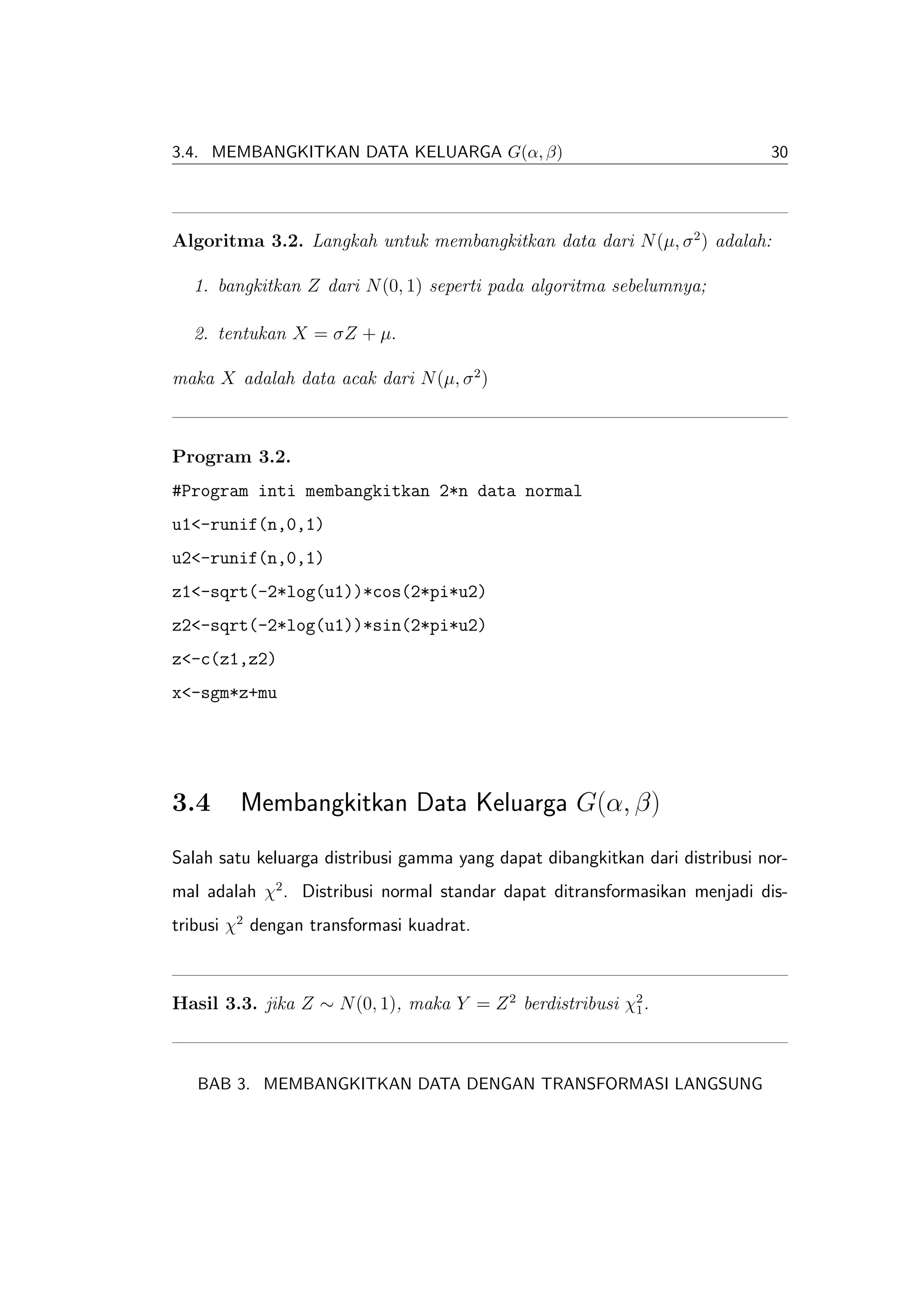 3.4. MEMBANGKITKAN DATA KELUARGA G(α, β)                                      30




Algoritma 3.2. Langkah untuk membangkitkan data dari N (µ, σ 2 ) adalah:

  1. bangkitkan Z dari N (0, 1) seperti pada algoritma sebelumnya;

  2. tentukan X = σZ + µ.

maka X adalah data acak dari N (µ, σ 2 )



Program 3.2.
#Program inti membangkitkan 2*n data normal
u1<-runif(n,0,1)
u2<-runif(n,0,1)
z1<-sqrt(-2*log(u1))*cos(2*pi*u2)
z2<-sqrt(-2*log(u1))*sin(2*pi*u2)
z<-c(z1,z2)
x<-sgm*z+mu




3.4      Membangkitkan Data Keluarga G(α, β)
Salah satu keluarga distribusi gamma yang dapat dibangkitkan dari distribusi nor-
mal adalah χ2 . Distribusi normal standar dapat ditransformasikan menjadi dis-
tribusi χ2 dengan transformasi kuadrat.



Hasil 3.3. jika Z ∼ N (0, 1), maka Y = Z 2 berdistribusi χ2 .
                                                          1




   BAB 3. MEMBANGKITKAN DATA DENGAN TRANSFORMASI LANGSUNG
 