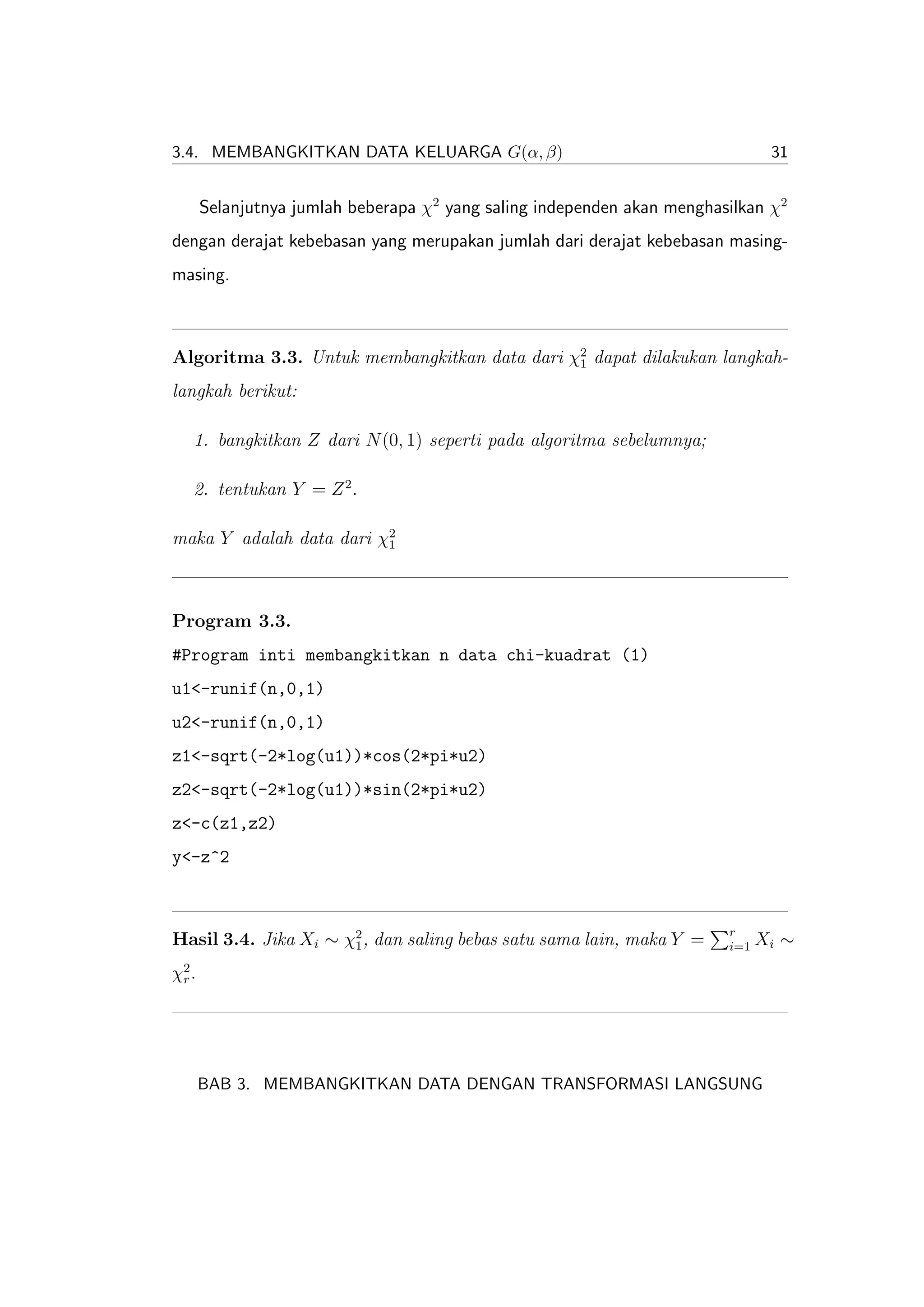 3.4. MEMBANGKITKAN DATA KELUARGA G(α, β)                                        31


       Selanjutnya jumlah beberapa χ2 yang saling independen akan menghasilkan χ2
dengan derajat kebebasan yang merupakan jumlah dari derajat kebebasan masing-
masing.



Algoritma 3.3. Untuk membangkitkan data dari χ2 dapat dilakukan langkah-
                                              1

langkah berikut:

   1. bangkitkan Z dari N (0, 1) seperti pada algoritma sebelumnya;

   2. tentukan Y = Z 2 .

maka Y adalah data dari χ2
                         1




Program 3.3.
#Program inti membangkitkan n data chi-kuadrat (1)
u1<-runif(n,0,1)
u2<-runif(n,0,1)
z1<-sqrt(-2*log(u1))*cos(2*pi*u2)
z2<-sqrt(-2*log(u1))*sin(2*pi*u2)
z<-c(z1,z2)
y<-z^2


                                                                         r
Hasil 3.4. Jika Xi ∼ χ2 , dan saling bebas satu sama lain, maka Y =
                      1                                                  i=1   Xi ∼
χ2 .
 r




       BAB 3. MEMBANGKITKAN DATA DENGAN TRANSFORMASI LANGSUNG
 