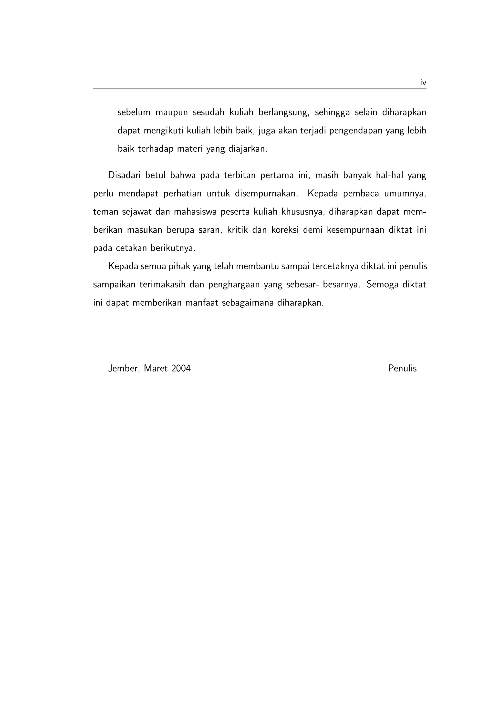 iv


     sebelum maupun sesudah kuliah berlangsung, sehingga selain diharapkan
     dapat mengikuti kuliah lebih baik, juga akan terjadi pengendapan yang lebih
     baik terhadap materi yang diajarkan.

   Disadari betul bahwa pada terbitan pertama ini, masih banyak hal-hal yang
perlu mendapat perhatian untuk disempurnakan. Kepada pembaca umumnya,
teman sejawat dan mahasiswa peserta kuliah khususnya, diharapkan dapat mem-
berikan masukan berupa saran, kritik dan koreksi demi kesempurnaan diktat ini
pada cetakan berikutnya.
   Kepada semua pihak yang telah membantu sampai tercetaknya diktat ini penulis
sampaikan terimakasih dan penghargaan yang sebesar- besarnya. Semoga diktat
ini dapat memberikan manfaat sebagaimana diharapkan.




   Jember, Maret 2004                                                 Penulis
 