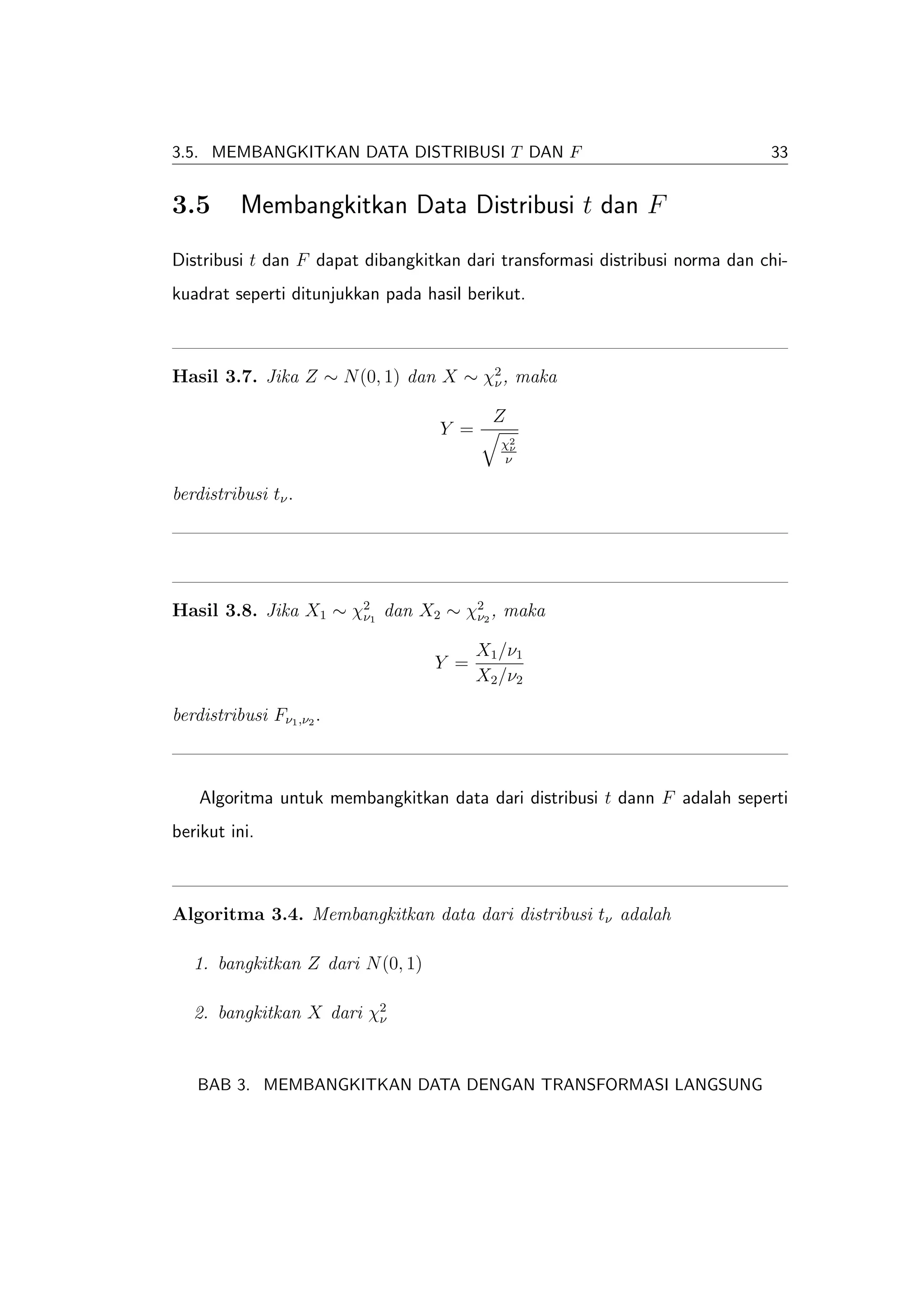 3.5. MEMBANGKITKAN DATA DISTRIBUSI T DAN F                                    33


3.5       Membangkitkan Data Distribusi t dan F
Distribusi t dan F dapat dibangkitkan dari transformasi distribusi norma dan chi-
kuadrat seperti ditunjukkan pada hasil berikut.



Hasil 3.7. Jika Z ∼ N (0, 1) dan X ∼ χ2 , maka
                                      ν

                                           Z
                                   Y =
                                            χ2
                                             ν
                                            ν

berdistribusi tν .




Hasil 3.8. Jika X1 ∼ χ21 dan X2 ∼ χ22 , maka
                      ν            ν

                                         X1 /ν1
                                   Y =
                                         X2 /ν2

berdistribusi Fν1 ,ν2 .



    Algoritma untuk membangkitkan data dari distribusi t dann F adalah seperti
berikut ini.



Algoritma 3.4. Membangkitkan data dari distribusi tν adalah

   1. bangkitkan Z dari N (0, 1)

   2. bangkitkan X dari χ2
                         ν




   BAB 3. MEMBANGKITKAN DATA DENGAN TRANSFORMASI LANGSUNG
 