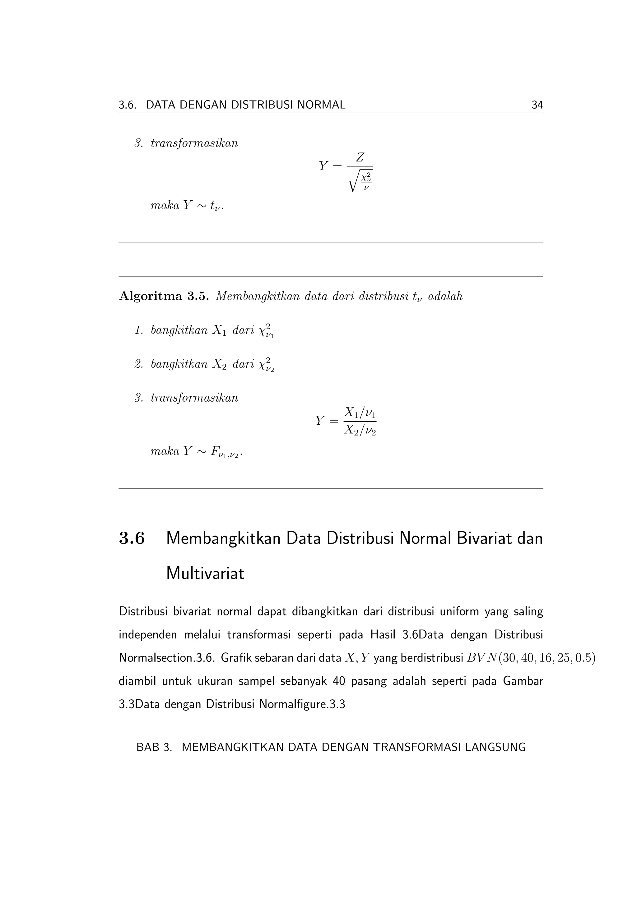 3.6. DATA DENGAN DISTRIBUSI NORMAL                                              34


  3. transformasikan
                                               Z
                                       Y =
                                                χ2
                                                 ν
                                                ν

      maka Y ∼ tν .




Algoritma 3.5. Membangkitkan data dari distribusi tν adalah

  1. bangkitkan X1 dari χ21
                         ν


  2. bangkitkan X2 dari χ22
                         ν


  3. transformasikan
                                             X1 /ν1
                                      Y =
                                             X2 /ν2
      maka Y ∼ Fν1 ,ν2 .




3.6      Membangkitkan Data Distribusi Normal Bivariat dan
         Multivariat
Distribusi bivariat normal dapat dibangkitkan dari distribusi uniform yang saling
independen melalui transformasi seperti pada Hasil 3.6Data dengan Distribusi
Normalsection.3.6. Graﬁk sebaran dari data X, Y yang berdistribusi BV N (30, 40, 16, 25, 0.5)
diambil untuk ukuran sampel sebanyak 40 pasang adalah seperti pada Gambar
3.3Data dengan Distribusi Normalﬁgure.3.3


   BAB 3. MEMBANGKITKAN DATA DENGAN TRANSFORMASI LANGSUNG
 