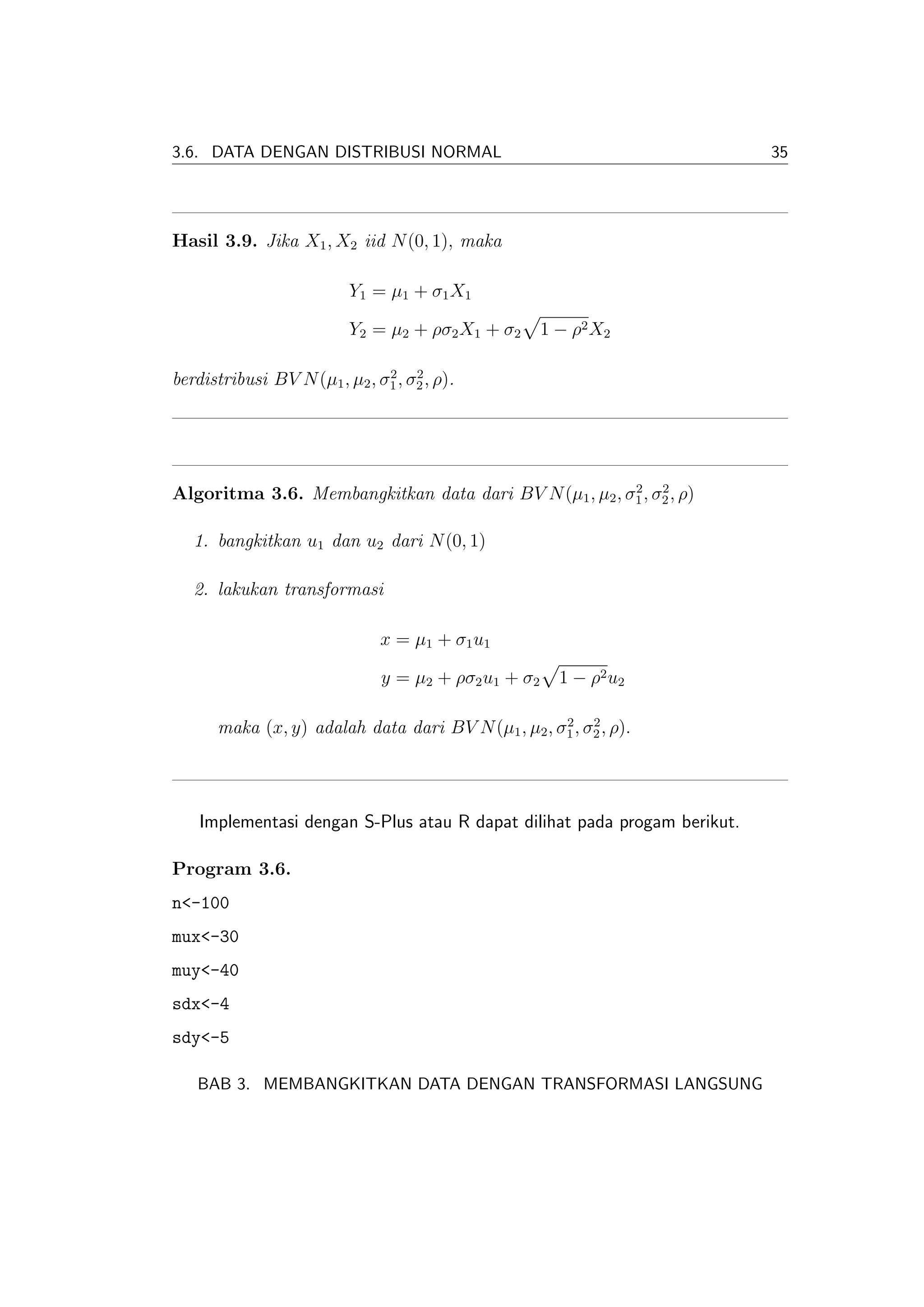 3.6. DATA DENGAN DISTRIBUSI NORMAL                                         35




Hasil 3.9. Jika X1 , X2 iid N (0, 1), maka

                          Y1 = µ1 + σ1 X1

                          Y2 = µ2 + ρσ2 X1 + σ2       1 − ρ2 X2

                               2    2
berdistribusi BV N (µ1 , µ2 , σ1 , σ2 , ρ).




                                                        2    2
Algoritma 3.6. Membangkitkan data dari BV N (µ1 , µ2 , σ1 , σ2 , ρ)

   1. bangkitkan u1 dan u2 dari N (0, 1)

   2. lakukan transformasi

                               x = µ1 + σ1 u1

                               y = µ2 + ρσ2 u1 + σ2     1 − ρ2 u 2

                                                    2    2
      maka (x, y) adalah data dari BV N (µ1 , µ2 , σ1 , σ2 , ρ).




    Implementasi dengan S-Plus atau R dapat dilihat pada progam berikut.

Program 3.6.
n<-100
mux<-30
muy<-40
sdx<-4
sdy<-5

   BAB 3. MEMBANGKITKAN DATA DENGAN TRANSFORMASI LANGSUNG
 