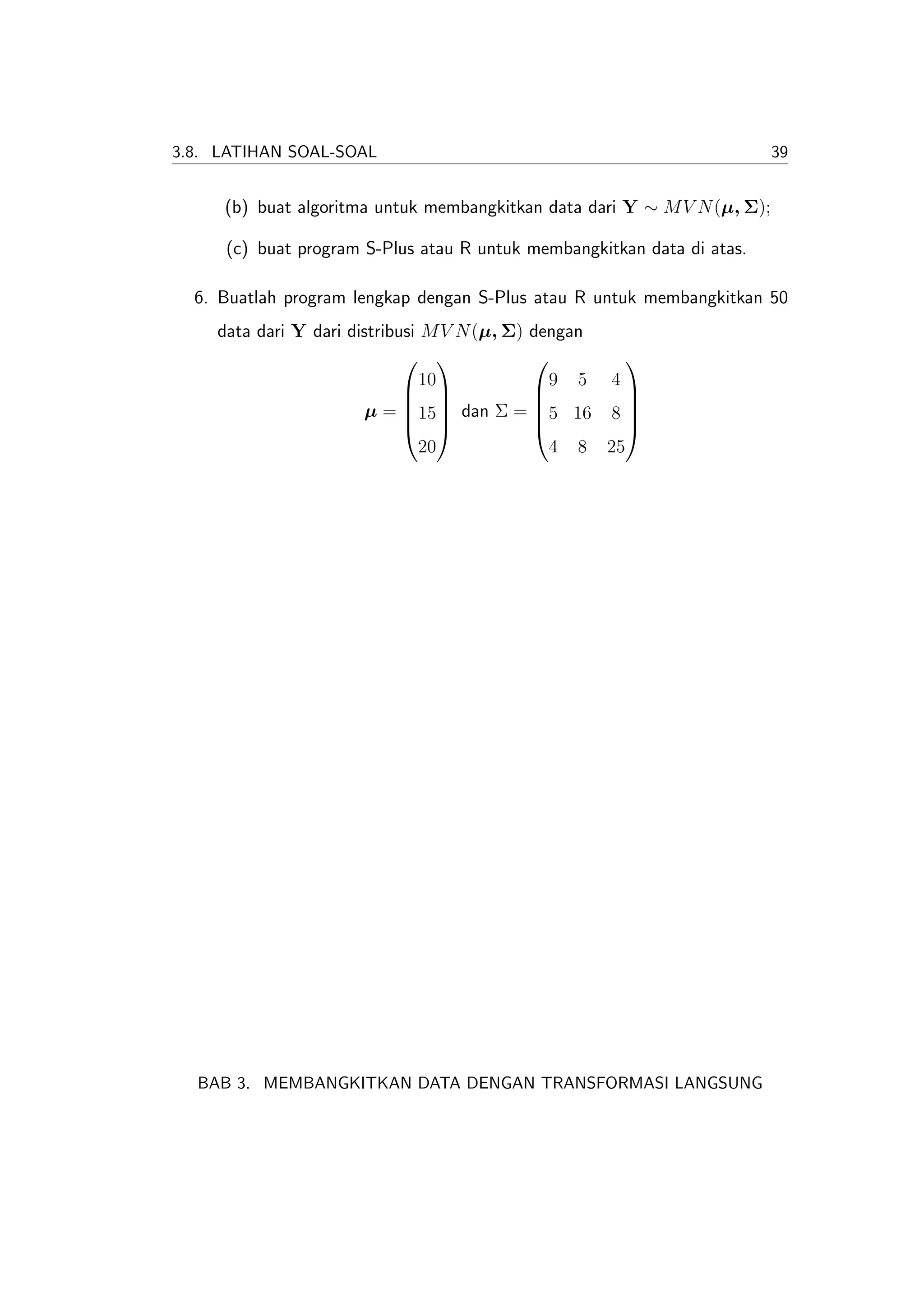 3.8. LATIHAN SOAL-SOAL                                                    39


     (b) buat algoritma untuk membangkitkan data dari Y ∼ M V N (µ, Σ);

     (c) buat program S-Plus atau R untuk membangkitkan data di atas.

  6. Buatlah program lengkap dengan S-Plus atau R untuk membangkitkan 50
    data dari Y dari distribusi M V N (µ, Σ) dengan
                                                  
                                10             9 5 4
                                                  
                       µ = 15 dan Σ = 5 16 8 
                                                  
                                                  
                                20             4 8 25




  BAB 3. MEMBANGKITKAN DATA DENGAN TRANSFORMASI LANGSUNG
 