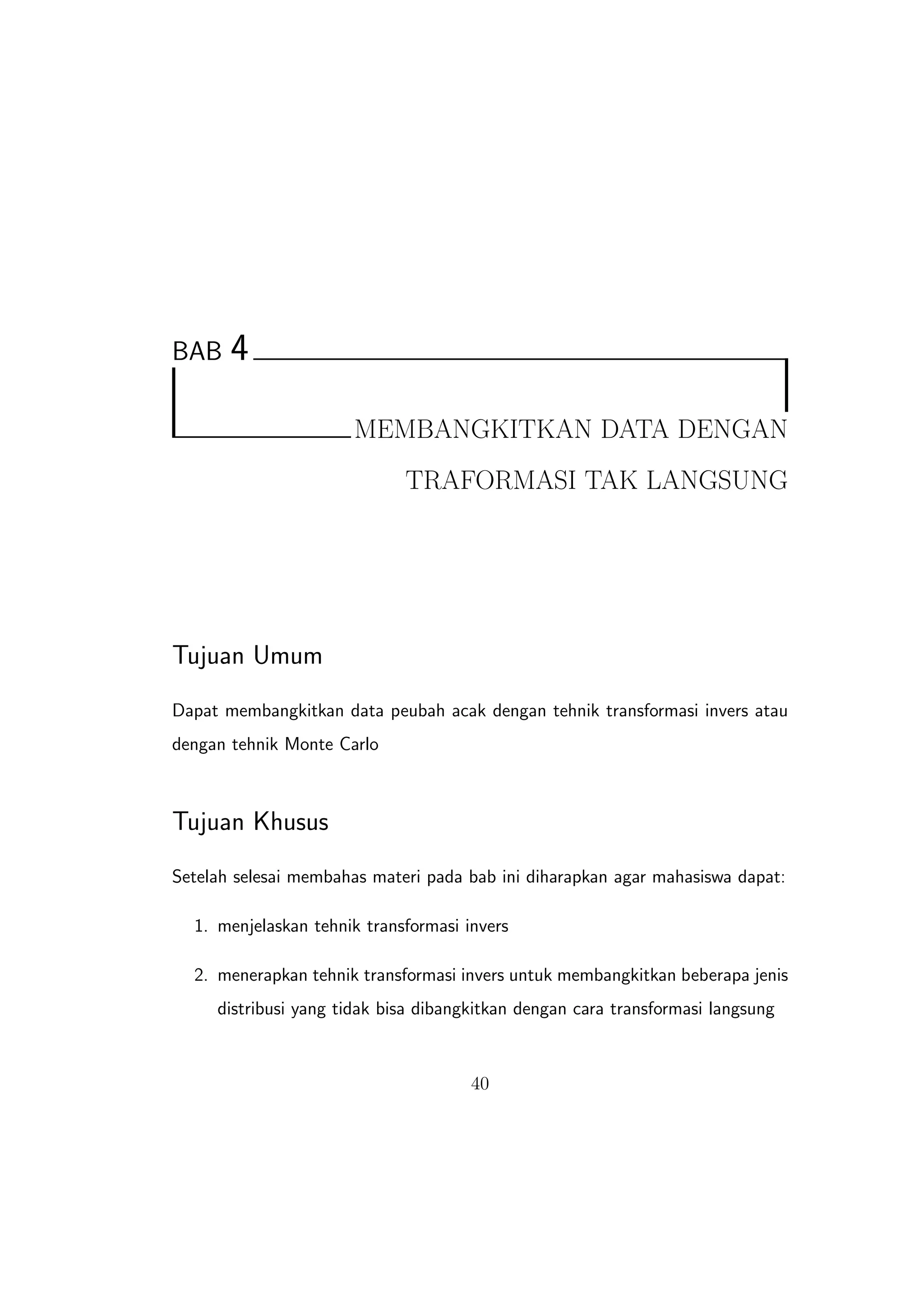 BAB    4

                      MEMBANGKITKAN DATA DENGAN
                             TRAFORMASI TAK LANGSUNG




Tujuan Umum
Dapat membangkitkan data peubah acak dengan tehnik transformasi invers atau
dengan tehnik Monte Carlo



Tujuan Khusus
Setelah selesai membahas materi pada bab ini diharapkan agar mahasiswa dapat:

  1. menjelaskan tehnik transformasi invers

  2. menerapkan tehnik transformasi invers untuk membangkitkan beberapa jenis
     distribusi yang tidak bisa dibangkitkan dengan cara transformasi langsung



                                      40
 
