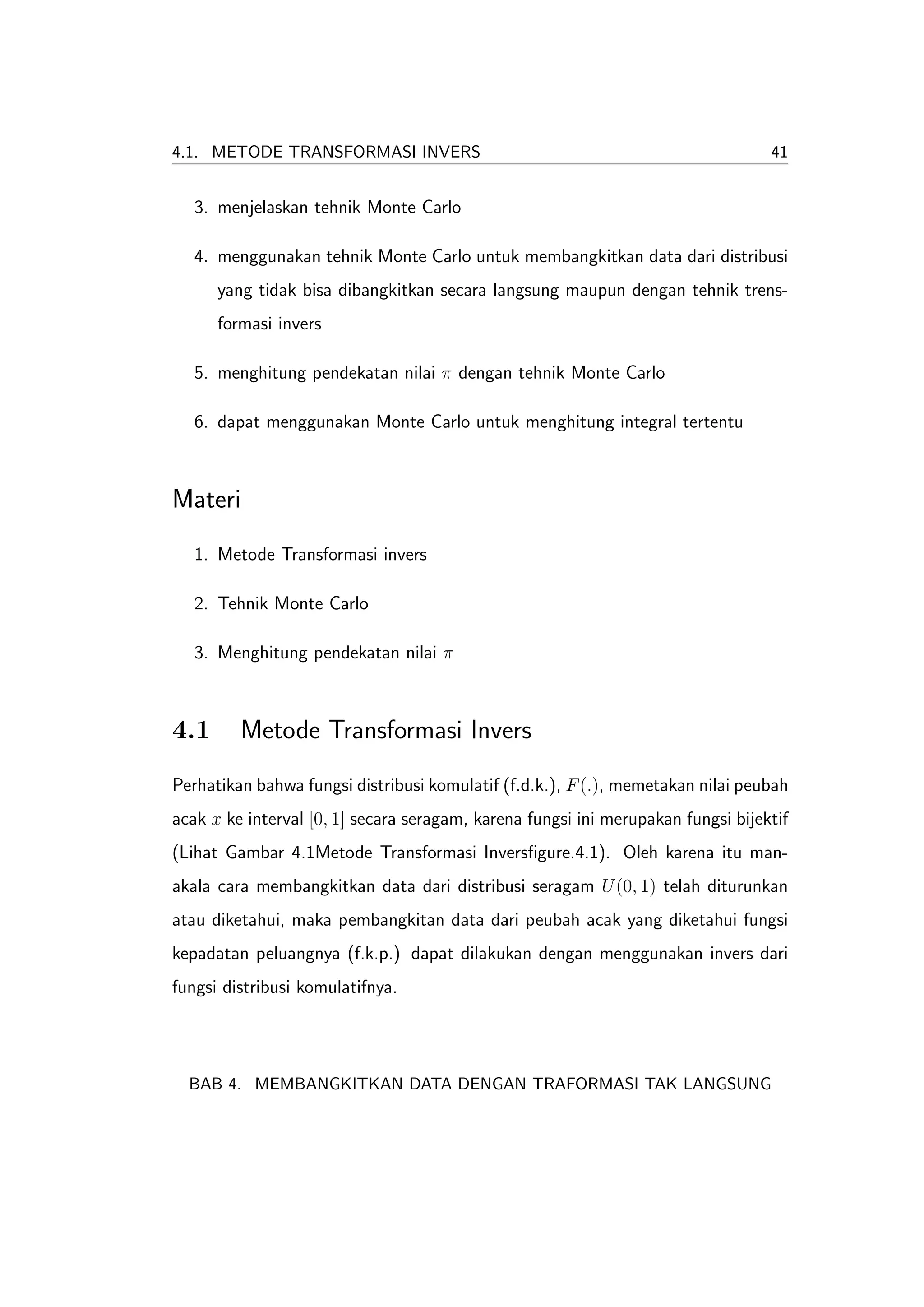 4.1. METODE TRANSFORMASI INVERS                                                   41


   3. menjelaskan tehnik Monte Carlo

   4. menggunakan tehnik Monte Carlo untuk membangkitkan data dari distribusi
      yang tidak bisa dibangkitkan secara langsung maupun dengan tehnik trens-
      formasi invers

   5. menghitung pendekatan nilai π dengan tehnik Monte Carlo

   6. dapat menggunakan Monte Carlo untuk menghitung integral tertentu



Materi
   1. Metode Transformasi invers

   2. Tehnik Monte Carlo

   3. Menghitung pendekatan nilai π



4.1      Metode Transformasi Invers
Perhatikan bahwa fungsi distribusi komulatif (f.d.k.), F (.), memetakan nilai peubah
acak x ke interval [0, 1] secara seragam, karena fungsi ini merupakan fungsi bijektif
(Lihat Gambar 4.1Metode Transformasi Inversﬁgure.4.1). Oleh karena itu man-
akala cara membangkitkan data dari distribusi seragam U (0, 1) telah diturunkan
atau diketahui, maka pembangkitan data dari peubah acak yang diketahui fungsi
kepadatan peluangnya (f.k.p.) dapat dilakukan dengan menggunakan invers dari
fungsi distribusi komulatifnya.




  BAB 4. MEMBANGKITKAN DATA DENGAN TRAFORMASI TAK LANGSUNG
 