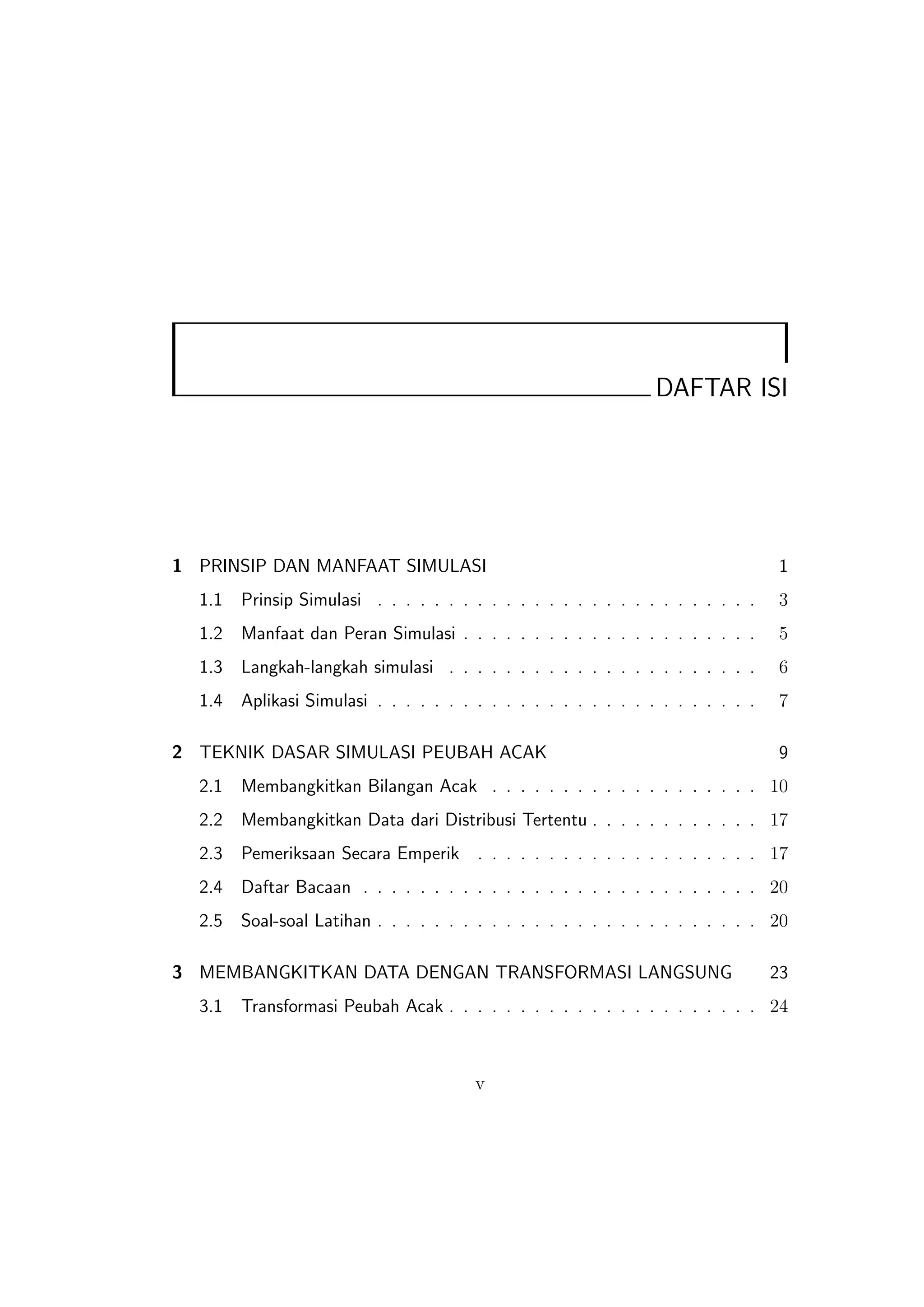 DAFTAR ISI




1 PRINSIP DAN MANFAAT SIMULASI                                                     1
  1.1   Prinsip Simulasi . . . . . . . . . . . . . . . . . . . . . . . . . . .     3
  1.2   Manfaat dan Peran Simulasi . . . . . . . . . . . . . . . . . . . . .       5
  1.3   Langkah-langkah simulasi . . . . . . . . . . . . . . . . . . . . . .       6
  1.4   Aplikasi Simulasi . . . . . . . . . . . . . . . . . . . . . . . . . . .    7

2 TEKNIK DASAR SIMULASI PEUBAH ACAK                                                9
  2.1   Membangkitkan Bilangan Acak . . . . . . . . . . . . . . . . . . . 10
  2.2   Membangkitkan Data dari Distribusi Tertentu . . . . . . . . . . . . 17
  2.3   Pemeriksaan Secara Emperik . . . . . . . . . . . . . . . . . . . . 17
  2.4   Daftar Bacaan . . . . . . . . . . . . . . . . . . . . . . . . . . . . 20
  2.5   Soal-soal Latihan . . . . . . . . . . . . . . . . . . . . . . . . . . . 20

3 MEMBANGKITKAN DATA DENGAN TRANSFORMASI LANGSUNG                                 23
  3.1   Transformasi Peubah Acak . . . . . . . . . . . . . . . . . . . . . . 24



                                        v
 
