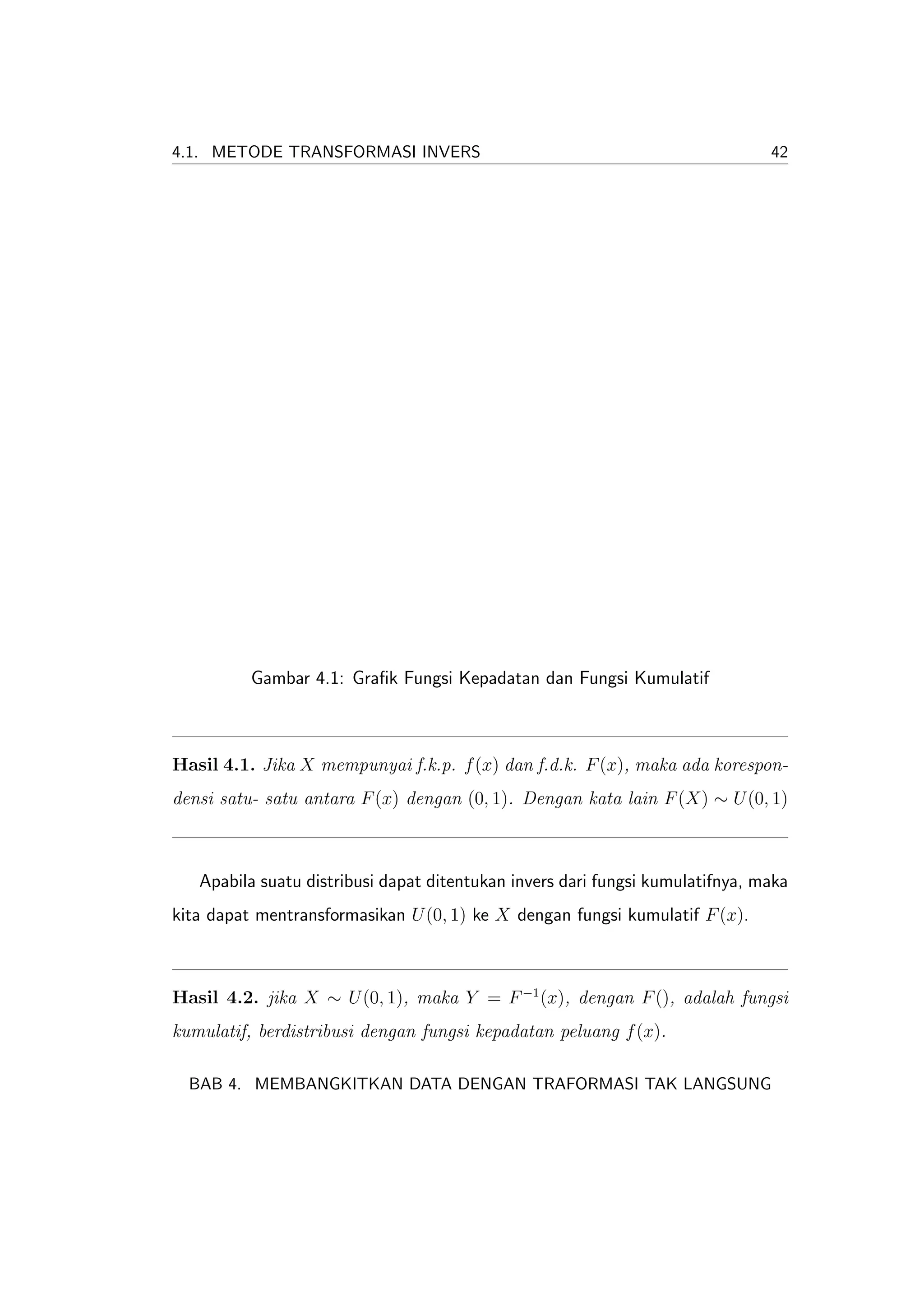 4.1. METODE TRANSFORMASI INVERS                                                42




          Gambar 4.1: Graﬁk Fungsi Kepadatan dan Fungsi Kumulatif



Hasil 4.1. Jika X mempunyai f.k.p. f (x) dan f.d.k. F (x), maka ada korespon-
densi satu- satu antara F (x) dengan (0, 1). Dengan kata lain F (X) ∼ U (0, 1)



   Apabila suatu distribusi dapat ditentukan invers dari fungsi kumulatifnya, maka
kita dapat mentransformasikan U (0, 1) ke X dengan fungsi kumulatif F (x).



Hasil 4.2. jika X ∼ U (0, 1), maka Y = F −1 (x), dengan F (), adalah fungsi
kumulatif, berdistribusi dengan fungsi kepadatan peluang f (x).

  BAB 4. MEMBANGKITKAN DATA DENGAN TRAFORMASI TAK LANGSUNG
 