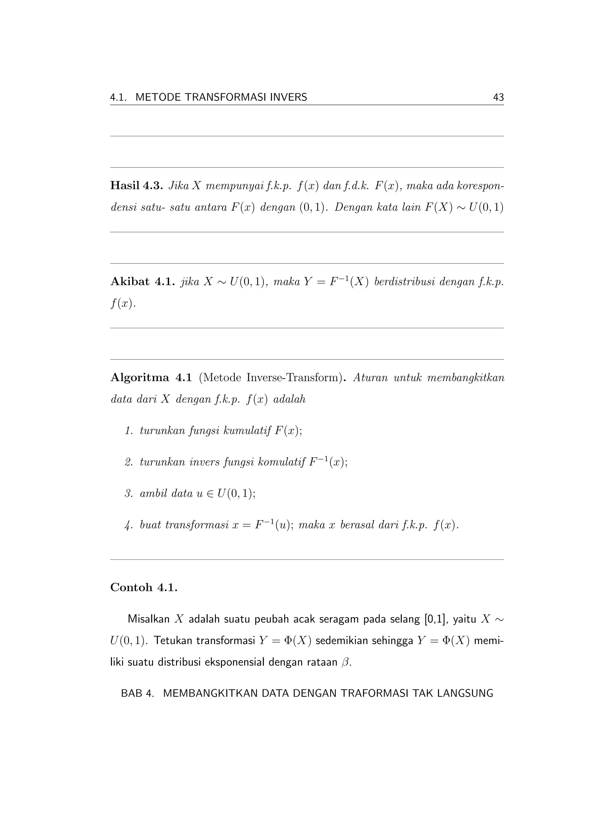 4.1. METODE TRANSFORMASI INVERS                                            43




Hasil 4.3. Jika X mempunyai f.k.p. f (x) dan f.d.k. F (x), maka ada korespon-
densi satu- satu antara F (x) dengan (0, 1). Dengan kata lain F (X) ∼ U (0, 1)




Akibat 4.1. jika X ∼ U (0, 1), maka Y = F −1 (X) berdistribusi dengan f.k.p.
f (x).




Algoritma 4.1 (Metode Inverse-Transform). Aturan untuk membangkitkan
data dari X dengan f.k.p. f (x) adalah

   1. turunkan fungsi kumulatif F (x);

   2. turunkan invers fungsi komulatif F −1 (x);

   3. ambil data u ∈ U (0, 1);

   4. buat transformasi x = F −1 (u); maka x berasal dari f.k.p. f (x).




Contoh 4.1.

   Misalkan X adalah suatu peubah acak seragam pada selang [0,1], yaitu X ∼
U (0, 1). Tetukan transformasi Y = Φ(X) sedemikian sehingga Y = Φ(X) memi-
liki suatu distribusi eksponensial dengan rataan β.

  BAB 4. MEMBANGKITKAN DATA DENGAN TRAFORMASI TAK LANGSUNG
 