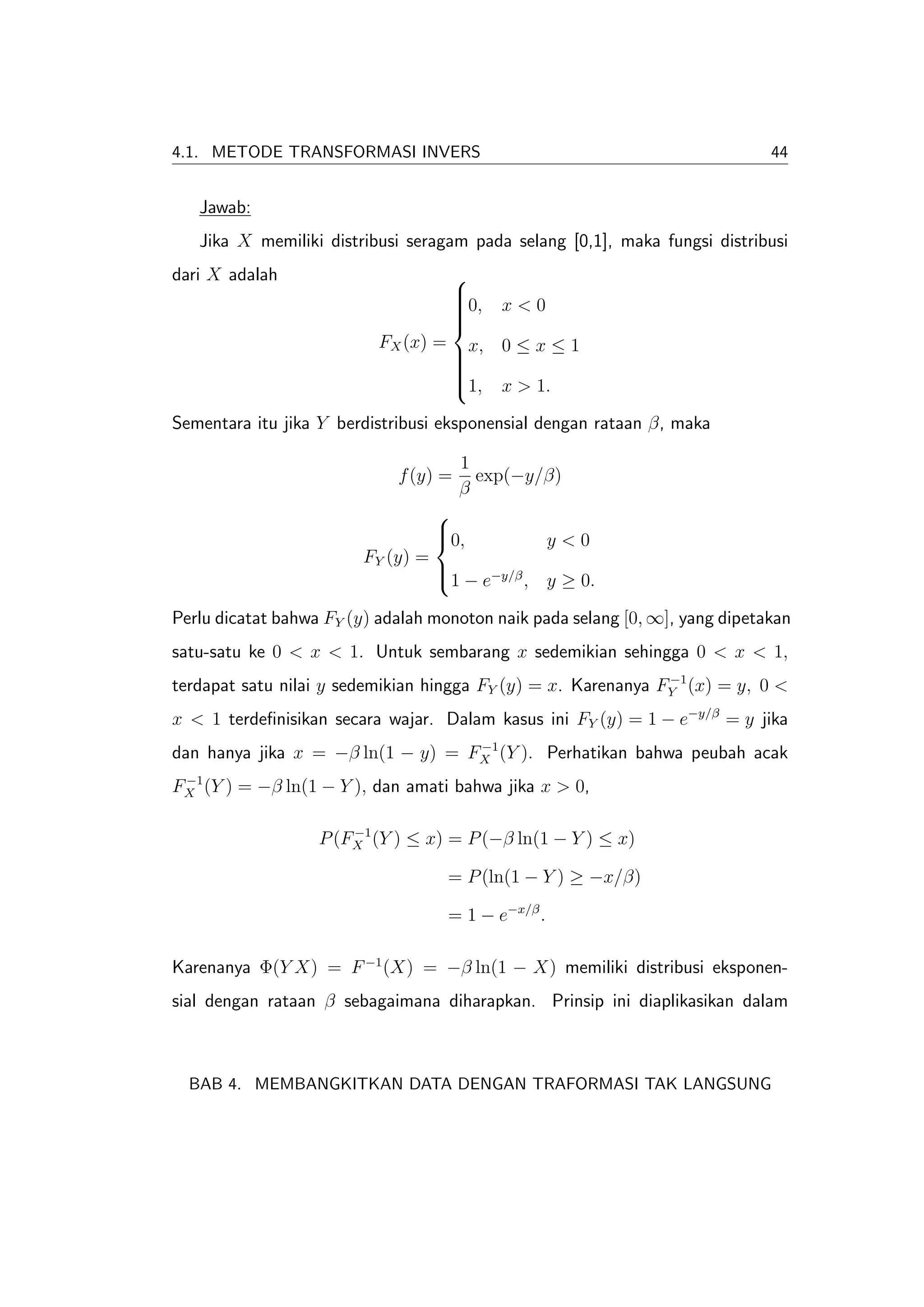 4.1. METODE TRANSFORMASI INVERS                                               44


   Jawab:
   Jika X memiliki distribusi seragam pada selang [0,1], maka fungsi distribusi
dari X adalah                         
                                      
                                      0,
                                      
                                            x<0
                                      
                                      
                           FX (x) =
                                      x, 0 ≤ x ≤ 1
                                      
                                      
                                      
                                      1, x > 1.
                                      

Sementara itu jika Y berdistribusi eksponensial dengan rataan β, maka

                                       1
                             f (y) =     exp(−y/β)
                                       β
                                    
                                    0,
                                    
                                                      y<0
                         FY (y) =
                                    1 − e−y/β , y ≥ 0.
                                    

Perlu dicatat bahwa FY (y) adalah monoton naik pada selang [0, ∞], yang dipetakan
satu-satu ke 0 < x < 1. Untuk sembarang x sedemikian sehingga 0 < x < 1,
                                                               −1
terdapat satu nilai y sedemikian hingga FY (y) = x. Karenanya FY (x) = y, 0 <
x < 1 terdeﬁnisikan secara wajar. Dalam kasus ini FY (y) = 1 − e−y/β = y jika
                                   −1
dan hanya jika x = −β ln(1 − y) = FX (Y ). Perhatikan bahwa peubah acak
 −1
FX (Y ) = −β ln(1 − Y ), dan amati bahwa jika x > 0,

                       −1
                   P (FX (Y ) ≤ x) = P (−β ln(1 − Y ) ≤ x)

                                      = P (ln(1 − Y ) ≥ −x/β)

                                      = 1 − e−x/β .

Karenanya Φ(Y X) = F −1 (X) = −β ln(1 − X) memiliki distribusi eksponen-
sial dengan rataan β sebagaimana diharapkan. Prinsip ini diaplikasikan dalam



  BAB 4. MEMBANGKITKAN DATA DENGAN TRAFORMASI TAK LANGSUNG
 