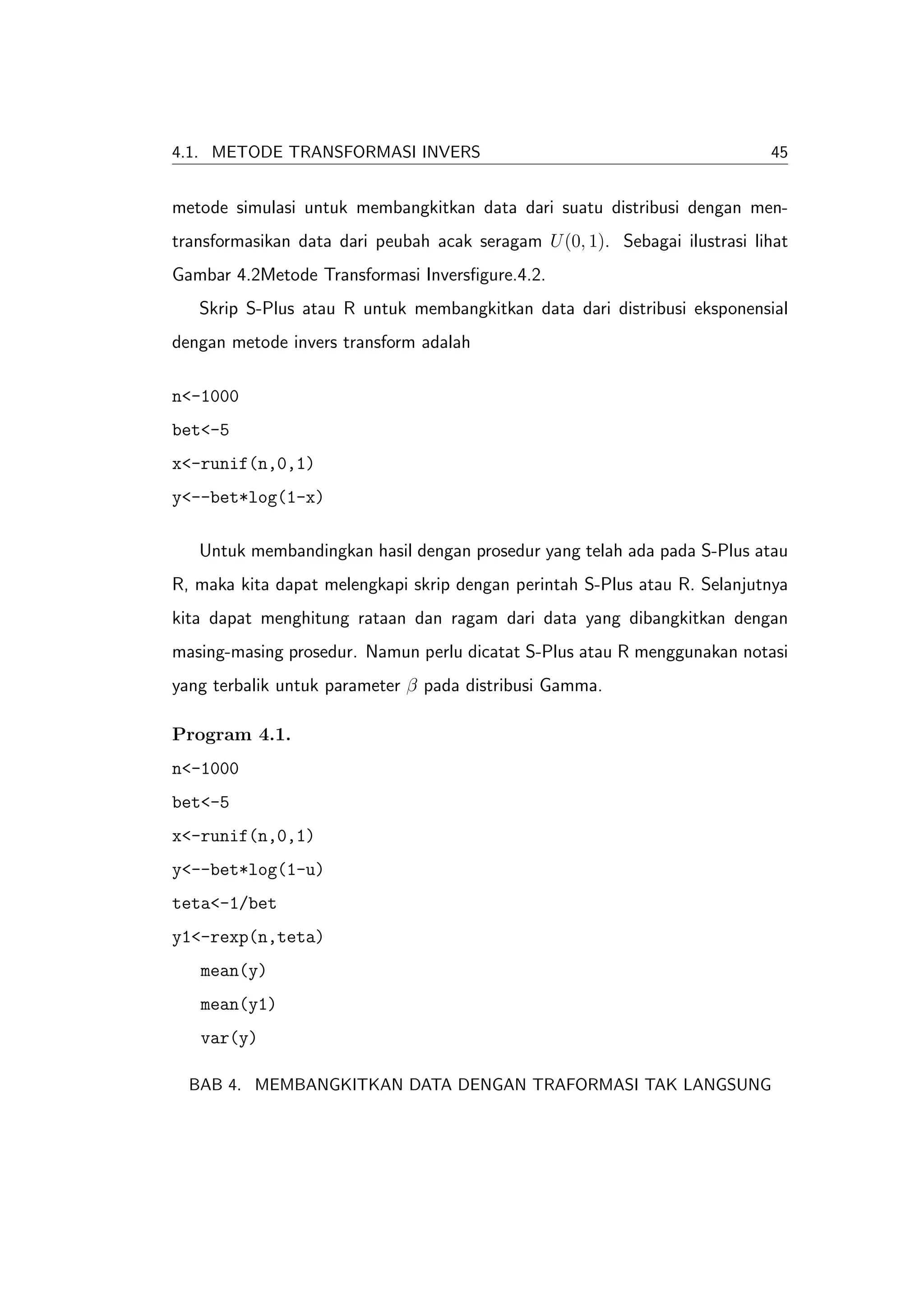 4.1. METODE TRANSFORMASI INVERS                                             45


metode simulasi untuk membangkitkan data dari suatu distribusi dengan men-
transformasikan data dari peubah acak seragam U (0, 1). Sebagai ilustrasi lihat
Gambar 4.2Metode Transformasi Inversﬁgure.4.2.
   Skrip S-Plus atau R untuk membangkitkan data dari distribusi eksponensial
dengan metode invers transform adalah

n<-1000
bet<-5
x<-runif(n,0,1)
y<--bet*log(1-x)

   Untuk membandingkan hasil dengan prosedur yang telah ada pada S-Plus atau
R, maka kita dapat melengkapi skrip dengan perintah S-Plus atau R. Selanjutnya
kita dapat menghitung rataan dan ragam dari data yang dibangkitkan dengan
masing-masing prosedur. Namun perlu dicatat S-Plus atau R menggunakan notasi
yang terbalik untuk parameter β pada distribusi Gamma.

Program 4.1.
n<-1000
bet<-5
x<-runif(n,0,1)
y<--bet*log(1-u)
teta<-1/bet
y1<-rexp(n,teta)
   mean(y)
   mean(y1)
   var(y)

  BAB 4. MEMBANGKITKAN DATA DENGAN TRAFORMASI TAK LANGSUNG
 
