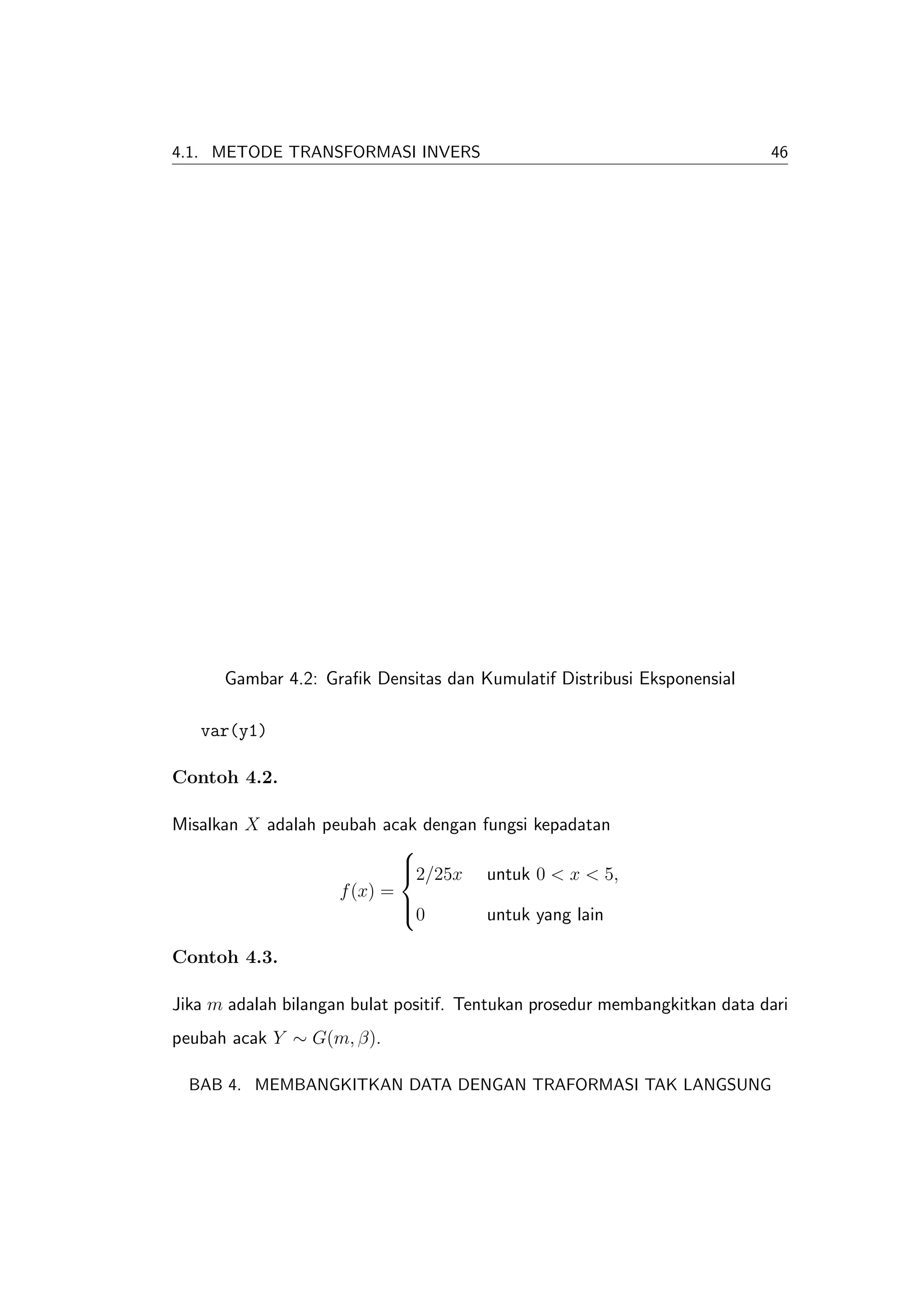 4.1. METODE TRANSFORMASI INVERS                                             46




      Gambar 4.2: Graﬁk Densitas dan Kumulatif Distribusi Eksponensial

   var(y1)

Contoh 4.2.

Misalkan X adalah peubah acak dengan fungsi kepadatan
                            
                            2/25x untuk 0 < x < 5,
                            
                    f (x) =
                            0
                            
                                      untuk yang lain

Contoh 4.3.

Jika m adalah bilangan bulat positif. Tentukan prosedur membangkitkan data dari
peubah acak Y ∼ G(m, β).

  BAB 4. MEMBANGKITKAN DATA DENGAN TRAFORMASI TAK LANGSUNG
 