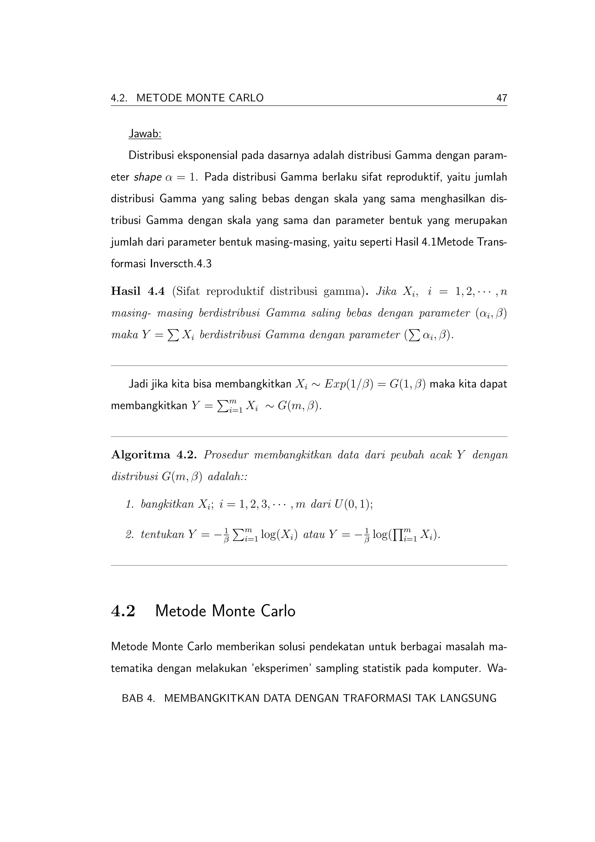 4.2. METODE MONTE CARLO                                                            47


   Jawab:
   Distribusi eksponensial pada dasarnya adalah distribusi Gamma dengan param-
eter shape α = 1. Pada distribusi Gamma berlaku sifat reproduktif, yaitu jumlah
distribusi Gamma yang saling bebas dengan skala yang sama menghasilkan dis-
tribusi Gamma dengan skala yang sama dan parameter bentuk yang merupakan
jumlah dari parameter bentuk masing-masing, yaitu seperti Hasil 4.1Metode Trans-
formasi Inverscth.4.3

Hasil 4.4 (Sifat reproduktif distribusi gamma). Jika Xi , i = 1, 2, · · · , n
masing- masing berdistribusi Gamma saling bebas dengan parameter (αi , β)
maka Y =      Xi berdistribusi Gamma dengan parameter (                 αi , β).



   Jadi jika kita bisa membangkitkan Xi ∼ Exp(1/β) = G(1, β) maka kita dapat
                         m
membangkitkan Y =        i=1   Xi ∼ G(m, β).



Algoritma 4.2. Prosedur membangkitkan data dari peubah acak Y dengan
distribusi G(m, β) adalah::

  1. bangkitkan Xi ; i = 1, 2, 3, · · · , m dari U (0, 1);

                    1          m                         1        m
  2. tentukan Y = − β          i=1   log(Xi ) atau Y = − β log(   i=1   Xi ).




4.2      Metode Monte Carlo
Metode Monte Carlo memberikan solusi pendekatan untuk berbagai masalah ma-
tematika dengan melakukan ’eksperimen’ sampling statistik pada komputer. Wa-

  BAB 4. MEMBANGKITKAN DATA DENGAN TRAFORMASI TAK LANGSUNG
 