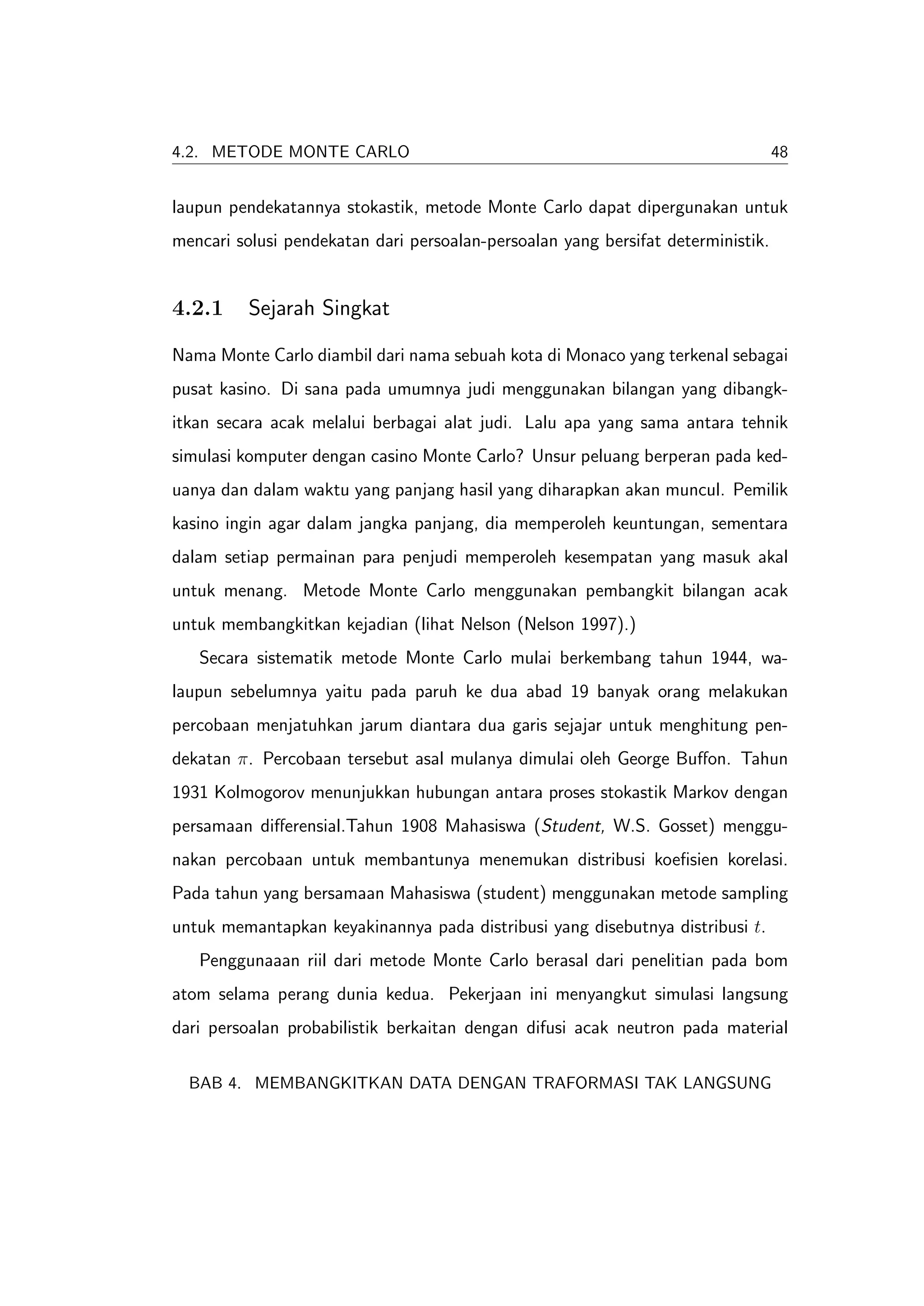 4.2. METODE MONTE CARLO                                                           48


laupun pendekatannya stokastik, metode Monte Carlo dapat dipergunakan untuk
mencari solusi pendekatan dari persoalan-persoalan yang bersifat deterministik.


4.2.1     Sejarah Singkat

Nama Monte Carlo diambil dari nama sebuah kota di Monaco yang terkenal sebagai
pusat kasino. Di sana pada umumnya judi menggunakan bilangan yang dibangk-
itkan secara acak melalui berbagai alat judi. Lalu apa yang sama antara tehnik
simulasi komputer dengan casino Monte Carlo? Unsur peluang berperan pada ked-
uanya dan dalam waktu yang panjang hasil yang diharapkan akan muncul. Pemilik
kasino ingin agar dalam jangka panjang, dia memperoleh keuntungan, sementara
dalam setiap permainan para penjudi memperoleh kesempatan yang masuk akal
untuk menang. Metode Monte Carlo menggunakan pembangkit bilangan acak
untuk membangkitkan kejadian (lihat Nelson (Nelson 1997).)
   Secara sistematik metode Monte Carlo mulai berkembang tahun 1944, wa-
laupun sebelumnya yaitu pada paruh ke dua abad 19 banyak orang melakukan
percobaan menjatuhkan jarum diantara dua garis sejajar untuk menghitung pen-
dekatan π. Percobaan tersebut asal mulanya dimulai oleh George Buﬀon. Tahun
1931 Kolmogorov menunjukkan hubungan antara proses stokastik Markov dengan
persamaan diﬀerensial.Tahun 1908 Mahasiswa (Student, W.S. Gosset) menggu-
nakan percobaan untuk membantunya menemukan distribusi koeﬁsien korelasi.
Pada tahun yang bersamaan Mahasiswa (student) menggunakan metode sampling
untuk memantapkan keyakinannya pada distribusi yang disebutnya distribusi t.
   Penggunaaan riil dari metode Monte Carlo berasal dari penelitian pada bom
atom selama perang dunia kedua. Pekerjaan ini menyangkut simulasi langsung
dari persoalan probabilistik berkaitan dengan difusi acak neutron pada material

  BAB 4. MEMBANGKITKAN DATA DENGAN TRAFORMASI TAK LANGSUNG
 
