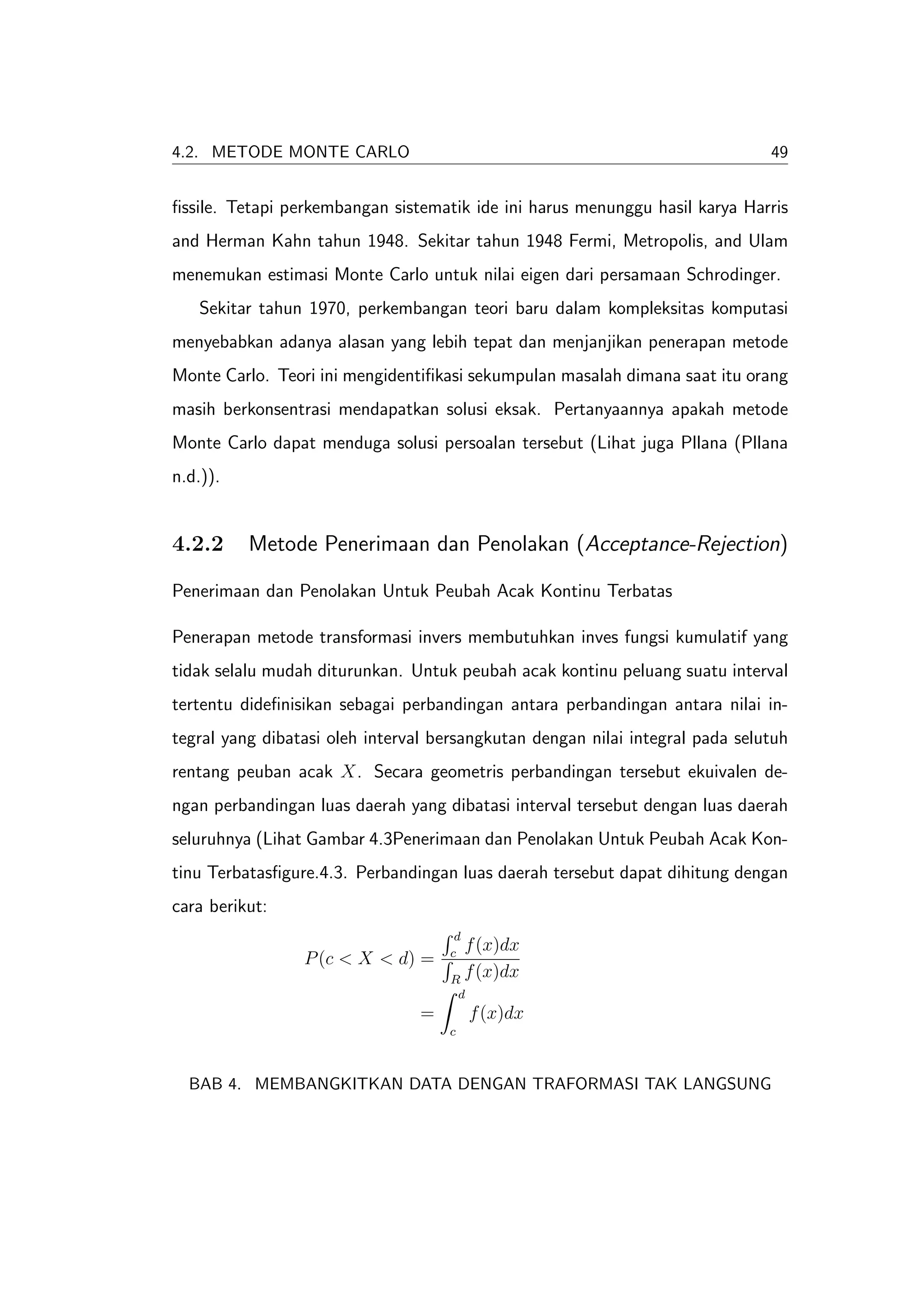 4.2. METODE MONTE CARLO                                                        49


ﬁssile. Tetapi perkembangan sistematik ide ini harus menunggu hasil karya Harris
and Herman Kahn tahun 1948. Sekitar tahun 1948 Fermi, Metropolis, and Ulam
menemukan estimasi Monte Carlo untuk nilai eigen dari persamaan Schrodinger.
   Sekitar tahun 1970, perkembangan teori baru dalam kompleksitas komputasi
menyebabkan adanya alasan yang lebih tepat dan menjanjikan penerapan metode
Monte Carlo. Teori ini mengidentiﬁkasi sekumpulan masalah dimana saat itu orang
masih berkonsentrasi mendapatkan solusi eksak. Pertanyaannya apakah metode
Monte Carlo dapat menduga solusi persoalan tersebut (Lihat juga Pllana (Pllana
n.d.)).


4.2.2     Metode Penerimaan dan Penolakan (Acceptance-Rejection)

Penerimaan dan Penolakan Untuk Peubah Acak Kontinu Terbatas

Penerapan metode transformasi invers membutuhkan inves fungsi kumulatif yang
tidak selalu mudah diturunkan. Untuk peubah acak kontinu peluang suatu interval
tertentu dideﬁnisikan sebagai perbandingan antara perbandingan antara nilai in-
tegral yang dibatasi oleh interval bersangkutan dengan nilai integral pada selutuh
rentang peuban acak X. Secara geometris perbandingan tersebut ekuivalen de-
ngan perbandingan luas daerah yang dibatasi interval tersebut dengan luas daerah
seluruhnya (Lihat Gambar 4.3Penerimaan dan Penolakan Untuk Peubah Acak Kon-
tinu Terbatasﬁgure.4.3. Perbandingan luas daerah tersebut dapat dihitung dengan
cara berikut:
                                      d
                                     c
                                       f (x)dx
                 P (c < X < d) =
                                     R
                                       f (x)dx
                                         d
                                 =           f (x)dx
                                     c



  BAB 4. MEMBANGKITKAN DATA DENGAN TRAFORMASI TAK LANGSUNG
 