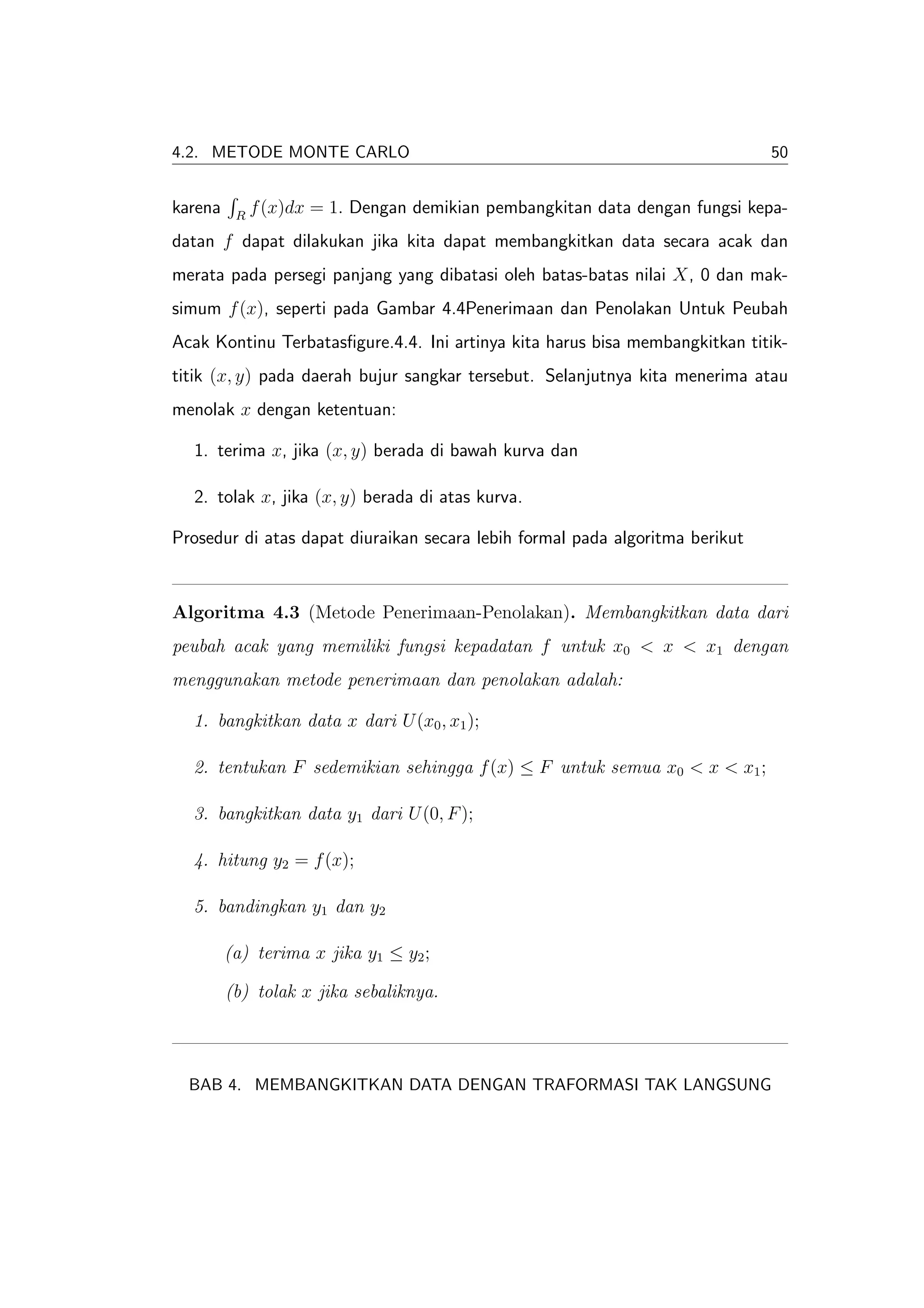 4.2. METODE MONTE CARLO                                                       50


karena    R
              f (x)dx = 1. Dengan demikian pembangkitan data dengan fungsi kepa-
datan f dapat dilakukan jika kita dapat membangkitkan data secara acak dan
merata pada persegi panjang yang dibatasi oleh batas-batas nilai X, 0 dan mak-
simum f (x), seperti pada Gambar 4.4Penerimaan dan Penolakan Untuk Peubah
Acak Kontinu Terbatasﬁgure.4.4. Ini artinya kita harus bisa membangkitkan titik-
titik (x, y) pada daerah bujur sangkar tersebut. Selanjutnya kita menerima atau
menolak x dengan ketentuan:

  1. terima x, jika (x, y) berada di bawah kurva dan

  2. tolak x, jika (x, y) berada di atas kurva.

Prosedur di atas dapat diuraikan secara lebih formal pada algoritma berikut



Algoritma 4.3 (Metode Penerimaan-Penolakan). Membangkitkan data dari
peubah acak yang memiliki fungsi kepadatan f untuk x0 < x < x1 dengan
menggunakan metode penerimaan dan penolakan adalah:

  1. bangkitkan data x dari U (x0 , x1 );

  2. tentukan F sedemikian sehingga f (x) ≤ F untuk semua x0 < x < x1 ;

  3. bangkitkan data y1 dari U (0, F );

  4. hitung y2 = f (x);

  5. bandingkan y1 dan y2

         (a) terima x jika y1 ≤ y2 ;

         (b) tolak x jika sebaliknya.



  BAB 4. MEMBANGKITKAN DATA DENGAN TRAFORMASI TAK LANGSUNG
 