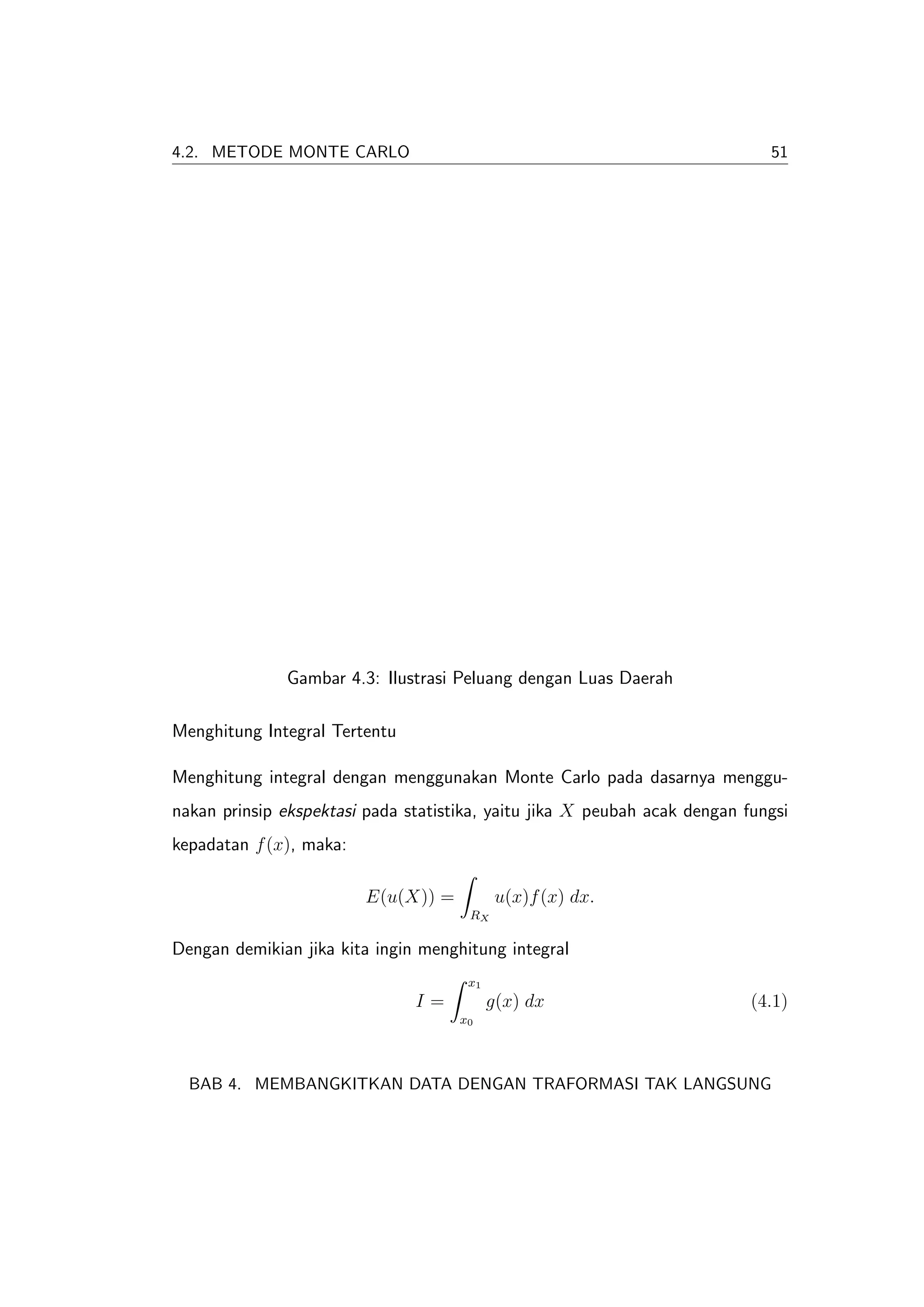 4.2. METODE MONTE CARLO                                                      51




              Gambar 4.3: Ilustrasi Peluang dengan Luas Daerah

Menghitung Integral Tertentu

Menghitung integral dengan menggunakan Monte Carlo pada dasarnya menggu-
nakan prinsip ekspektasi pada statistika, yaitu jika X peubah acak dengan fungsi
kepadatan f (x), maka:

                         E(u(X)) =          u(x)f (x) dx.
                                      RX

Dengan demikian jika kita ingin menghitung integral
                                      x1
                               I=          g(x) dx                         (4.1)
                                     x0




  BAB 4. MEMBANGKITKAN DATA DENGAN TRAFORMASI TAK LANGSUNG
 