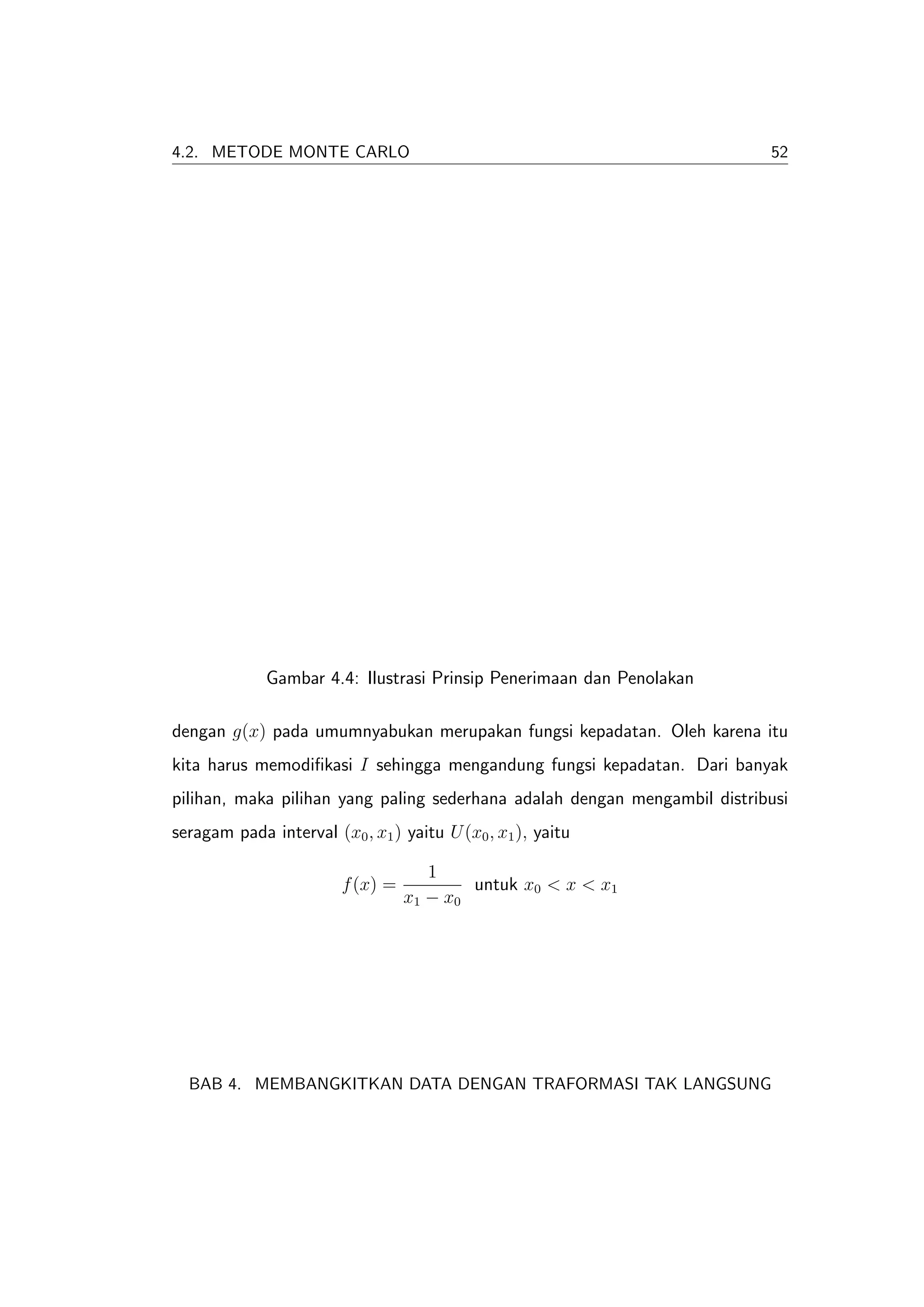 4.2. METODE MONTE CARLO                                                    52




             Gambar 4.4: Ilustrasi Prinsip Penerimaan dan Penolakan

dengan g(x) pada umumnyabukan merupakan fungsi kepadatan. Oleh karena itu
kita harus memodiﬁkasi I sehingga mengandung fungsi kepadatan. Dari banyak
pilihan, maka pilihan yang paling sederhana adalah dengan mengambil distribusi
seragam pada interval (x0 , x1 ) yaitu U (x0 , x1 ), yaitu

                                     1
                        f (x) =           untuk x0 < x < x1
                                  x1 − x0




  BAB 4. MEMBANGKITKAN DATA DENGAN TRAFORMASI TAK LANGSUNG
 