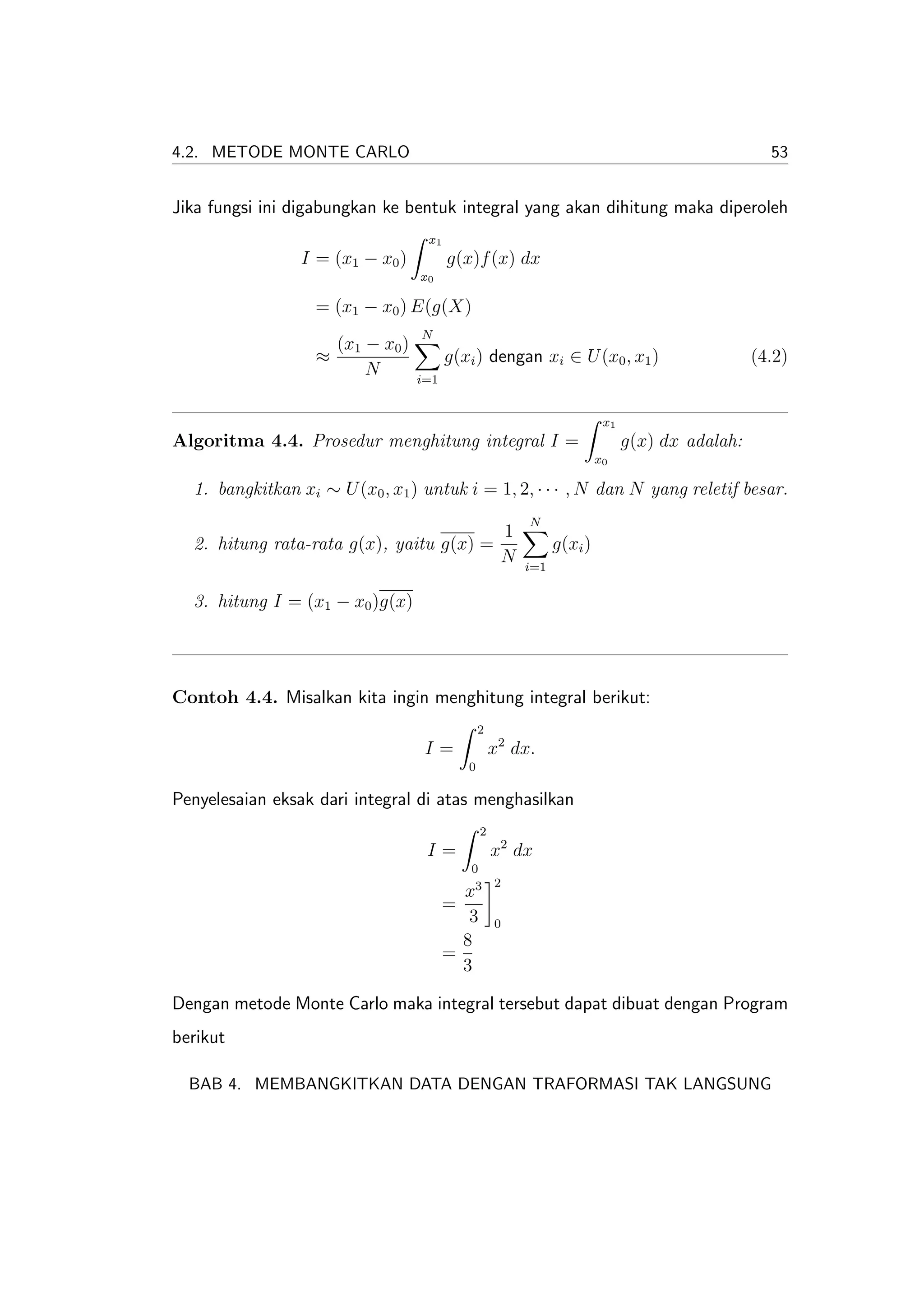 4.2. METODE MONTE CARLO                                                                         53


Jika fungsi ini digabungkan ke bentuk integral yang akan dihitung maka diperoleh
                                   x1
                I = (x1 − x0 )          g(x)f (x) dx
                                  x0

                   = (x1 − x0 ) E(g(X)
                                  N
                     (x1 − x0 )
                   ≈                    g(xi ) dengan xi ∈ U (x0 , x1 )                       (4.2)
                         N        i=1


                                                                       x1
Algoritma 4.4. Prosedur menghitung integral I =                             g(x) dx adalah:
                                                                      x0

  1. bangkitkan xi ∼ U (x0 , x1 ) untuk i = 1, 2, · · · , N dan N yang reletif besar.
                                                        N
                                         1
  2. hitung rata-rata g(x), yaitu g(x) =                     g(xi )
                                         N             i=1

  3. hitung I = (x1 − x0 )g(x)




Contoh 4.4. Misalkan kita ingin menghitung integral berikut:
                                               2
                                   I=              x2 dx.
                                           0

Penyelesaian eksak dari integral di atas menghasilkan
                                               2
                                   I=              x2 dx
                                           0
                                            3      2
                                          x
                                        =
                                           3       0
                                          8
                                        =
                                          3

Dengan metode Monte Carlo maka integral tersebut dapat dibuat dengan Program
berikut

  BAB 4. MEMBANGKITKAN DATA DENGAN TRAFORMASI TAK LANGSUNG
 