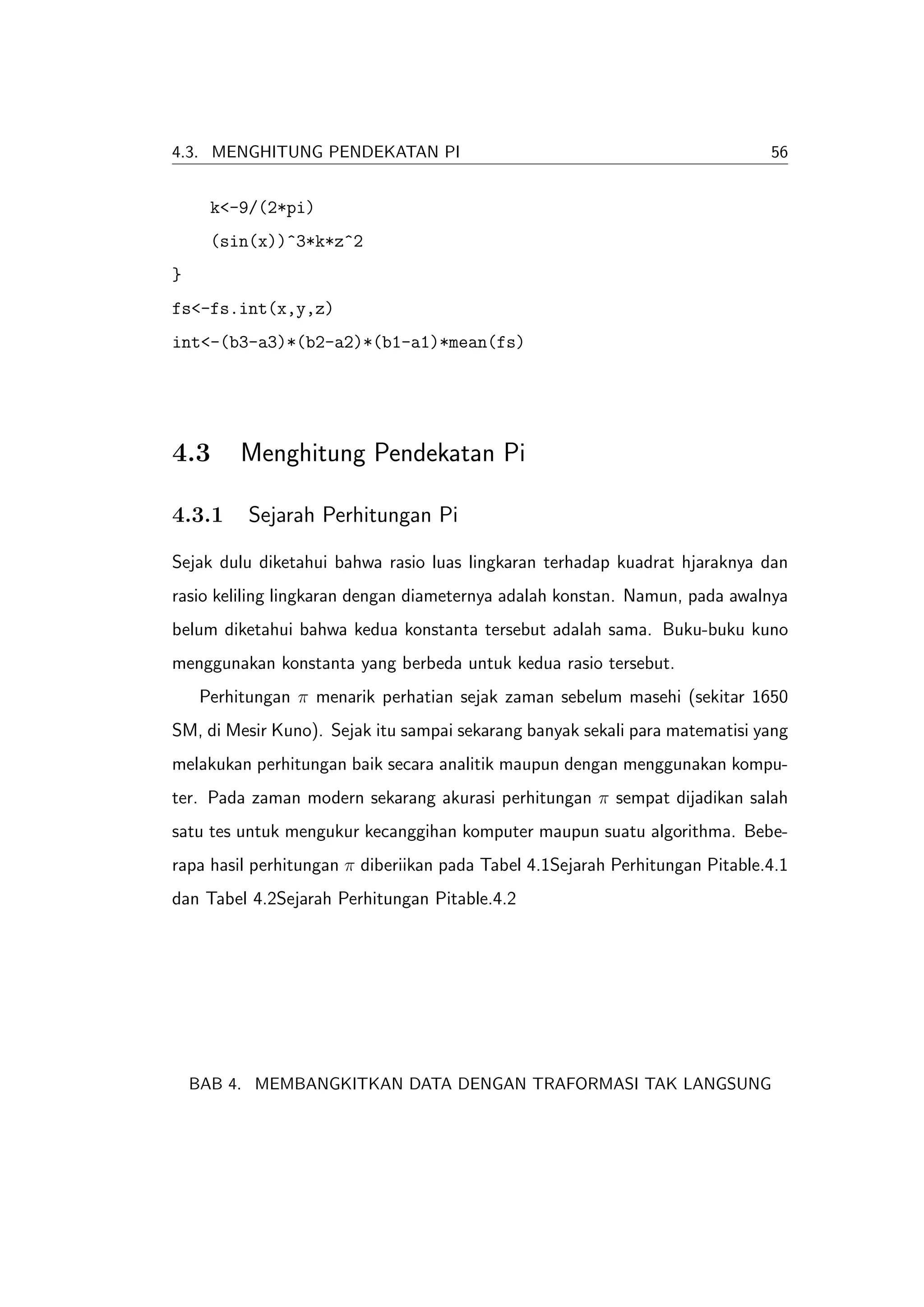 4.3. MENGHITUNG PENDEKATAN PI                                                 56


      k<-9/(2*pi)
      (sin(x))^3*k*z^2
}
fs<-fs.int(x,y,z)
int<-(b3-a3)*(b2-a2)*(b1-a1)*mean(fs)




4.3       Menghitung Pendekatan Pi

4.3.1      Sejarah Perhitungan Pi

Sejak dulu diketahui bahwa rasio luas lingkaran terhadap kuadrat hjaraknya dan
rasio keliling lingkaran dengan diameternya adalah konstan. Namun, pada awalnya
belum diketahui bahwa kedua konstanta tersebut adalah sama. Buku-buku kuno
menggunakan konstanta yang berbeda untuk kedua rasio tersebut.
     Perhitungan π menarik perhatian sejak zaman sebelum masehi (sekitar 1650
SM, di Mesir Kuno). Sejak itu sampai sekarang banyak sekali para matematisi yang
melakukan perhitungan baik secara analitik maupun dengan menggunakan kompu-
ter. Pada zaman modern sekarang akurasi perhitungan π sempat dijadikan salah
satu tes untuk mengukur kecanggihan komputer maupun suatu algorithma. Bebe-
rapa hasil perhitungan π diberiikan pada Tabel 4.1Sejarah Perhitungan Pitable.4.1
dan Tabel 4.2Sejarah Perhitungan Pitable.4.2




    BAB 4. MEMBANGKITKAN DATA DENGAN TRAFORMASI TAK LANGSUNG
 
