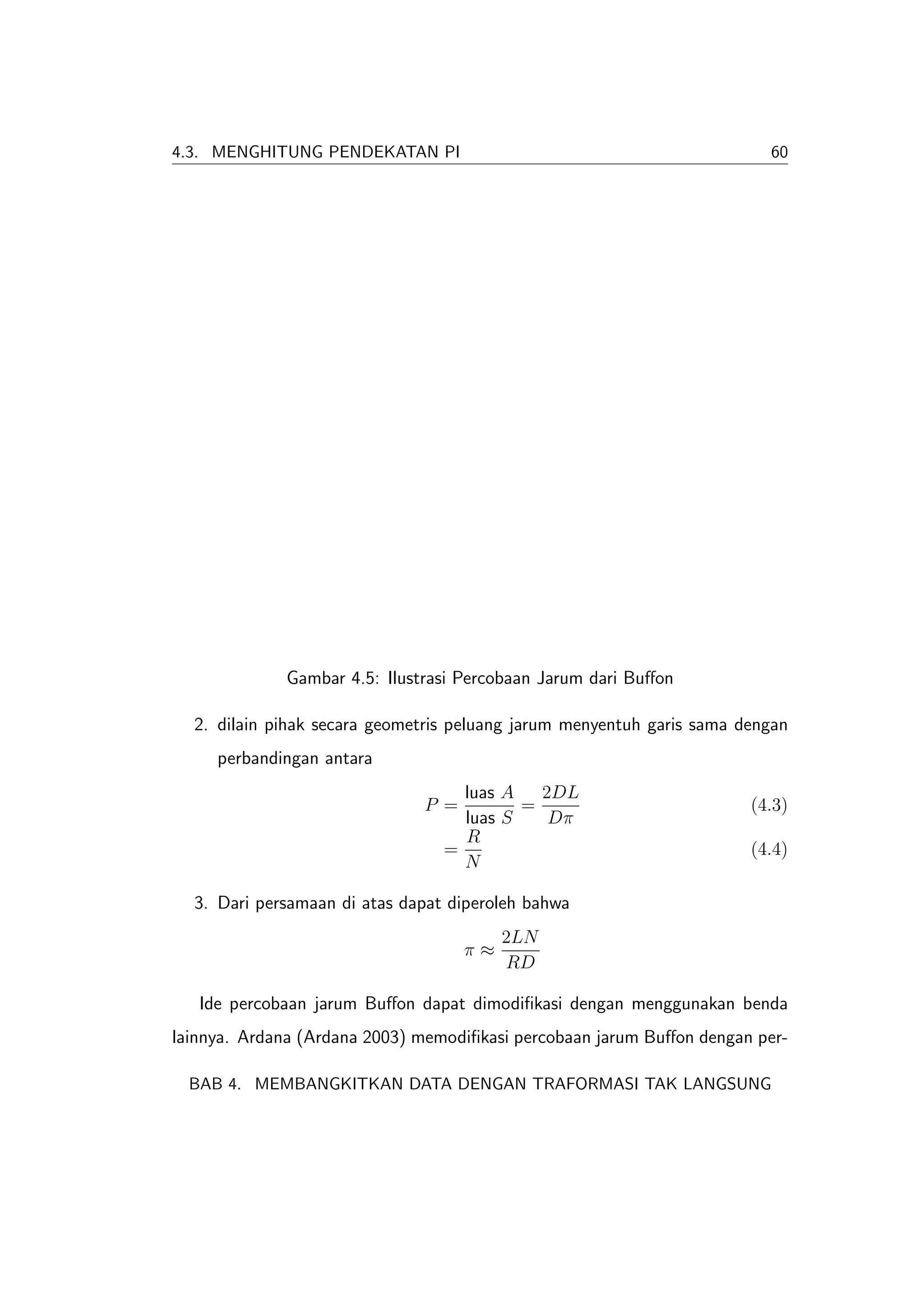 4.3. MENGHITUNG PENDEKATAN PI                                            60




             Gambar 4.5: Ilustrasi Percobaan Jarum dari Buﬀon

  2. dilain pihak secara geometris peluang jarum menyentuh garis sama dengan
     perbandingan antara
                                   luas A   2DL
                              P =         =                            (4.3)
                                   luas S    Dπ
                                   R
                                 =                                     (4.4)
                                   N

  3. Dari persamaan di atas dapat diperoleh bahwa
                                         2LN
                                    π≈
                                         RD

   Ide percobaan jarum Buﬀon dapat dimodiﬁkasi dengan menggunakan benda
lainnya. Ardana (Ardana 2003) memodiﬁkasi percobaan jarum Buﬀon dengan per-

  BAB 4. MEMBANGKITKAN DATA DENGAN TRAFORMASI TAK LANGSUNG
 