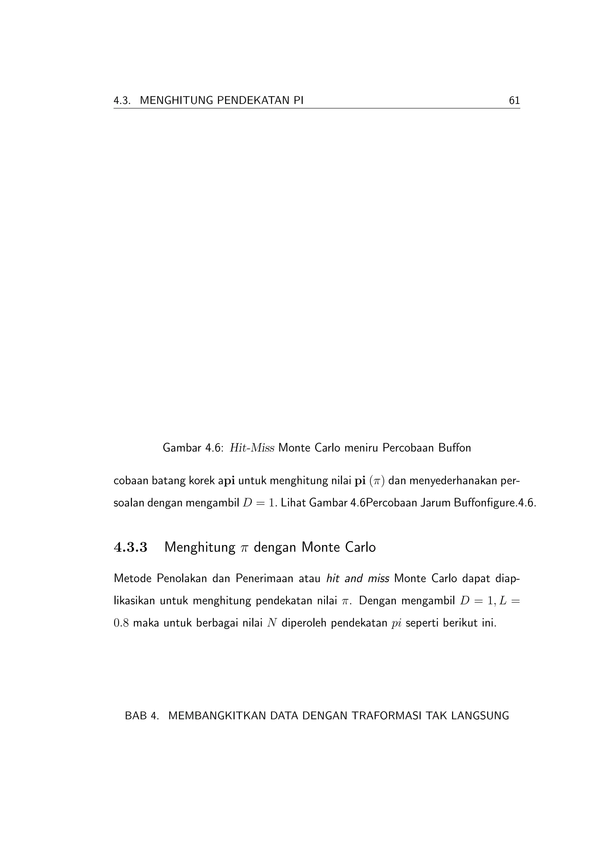 4.3. MENGHITUNG PENDEKATAN PI                                                  61




         Gambar 4.6: Hit-Miss Monte Carlo meniru Percobaan Buﬀon

cobaan batang korek api untuk menghitung nilai pi (π) dan menyederhanakan per-
soalan dengan mengambil D = 1. Lihat Gambar 4.6Percobaan Jarum Buﬀonﬁgure.4.6.


4.3.3     Menghitung π dengan Monte Carlo

Metode Penolakan dan Penerimaan atau hit and miss Monte Carlo dapat diap-
likasikan untuk menghitung pendekatan nilai π. Dengan mengambil D = 1, L =
0.8 maka untuk berbagai nilai N diperoleh pendekatan pi seperti berikut ini.




  BAB 4. MEMBANGKITKAN DATA DENGAN TRAFORMASI TAK LANGSUNG
 
