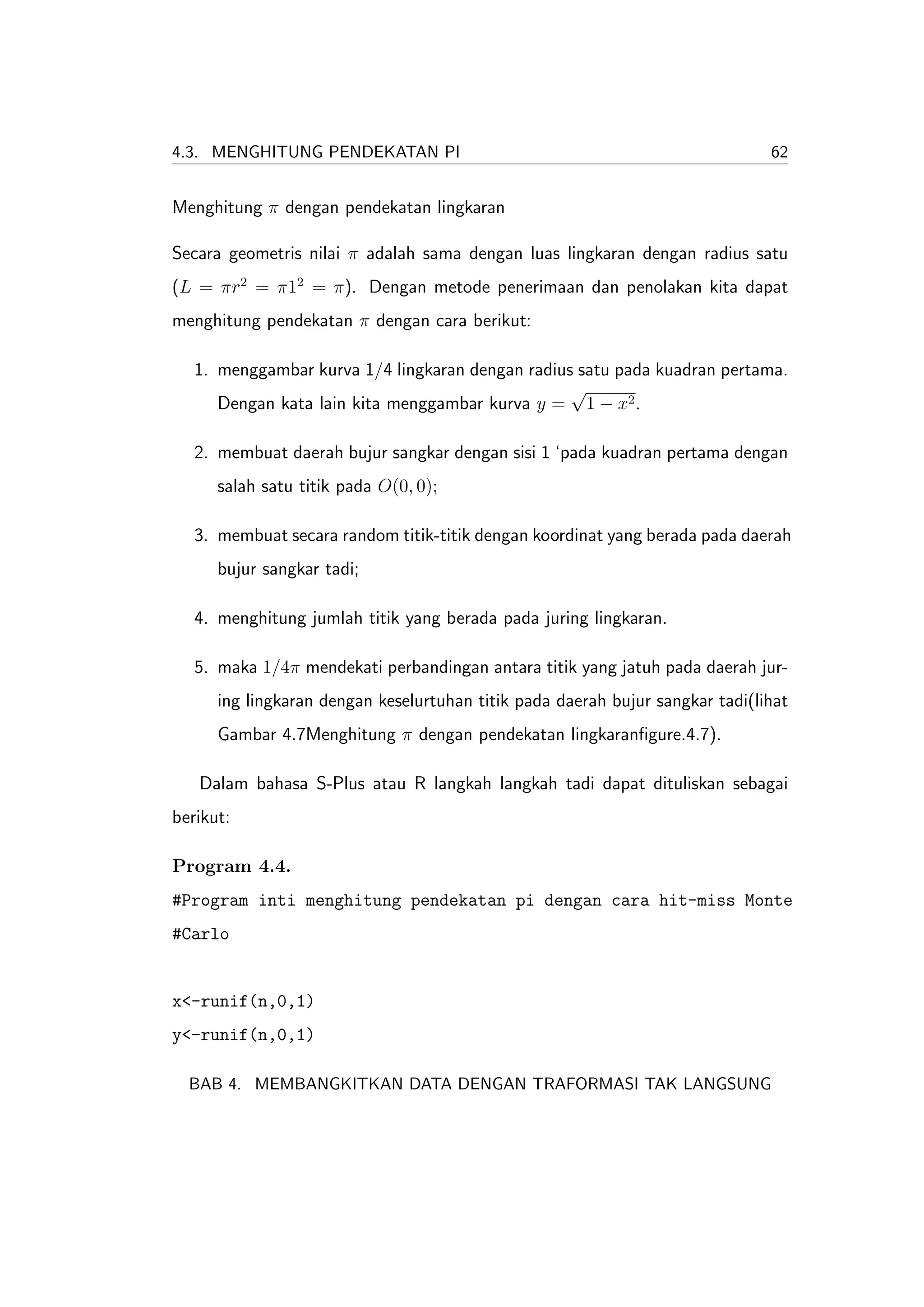 4.3. MENGHITUNG PENDEKATAN PI                                                  62


Menghitung π dengan pendekatan lingkaran

Secara geometris nilai π adalah sama dengan luas lingkaran dengan radius satu
(L = πr2 = π12 = π). Dengan metode penerimaan dan penolakan kita dapat
menghitung pendekatan π dengan cara berikut:

   1. menggambar kurva 1/4 lingkaran dengan radius satu pada kuadran pertama.
                                                  √
      Dengan kata lain kita menggambar kurva y = 1 − x2 .

   2. membuat daerah bujur sangkar dengan sisi 1 ‘pada kuadran pertama dengan
      salah satu titik pada O(0, 0);

   3. membuat secara random titik-titik dengan koordinat yang berada pada daerah
      bujur sangkar tadi;

   4. menghitung jumlah titik yang berada pada juring lingkaran.

   5. maka 1/4π mendekati perbandingan antara titik yang jatuh pada daerah jur-
      ing lingkaran dengan keselurtuhan titik pada daerah bujur sangkar tadi(lihat
      Gambar 4.7Menghitung π dengan pendekatan lingkaranﬁgure.4.7).

   Dalam bahasa S-Plus atau R langkah langkah tadi dapat dituliskan sebagai
berikut:

Program 4.4.
#Program inti menghitung pendekatan pi dengan cara hit-miss Monte
#Carlo


x<-runif(n,0,1)
y<-runif(n,0,1)

  BAB 4. MEMBANGKITKAN DATA DENGAN TRAFORMASI TAK LANGSUNG
 