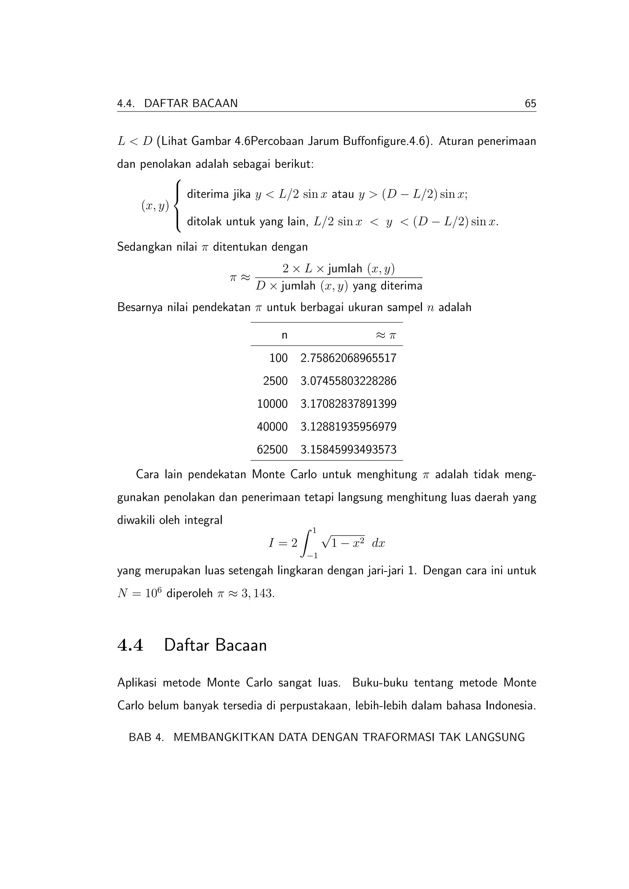 4.4. DAFTAR BACAAN                                                           65


L < D (Lihat Gambar 4.6Percobaan Jarum Buﬀonﬁgure.4.6). Aturan penerimaan
dan penolakan adalah sebagai berikut:
           
            diterima jika y < L/2 sin x atau y > (D − L/2) sin x;
           
    (x, y)
            ditolak untuk yang lain, L/2 sin x < y < (D − L/2) sin x.
           

Sedangkan nilai π ditentukan dengan
                                  2 × L × jumlah (x, y)
                         π≈
                              D × jumlah (x, y) yang diterima
Besarnya nilai pendekatan π untuk berbagai ukuran sampel n adalah

                                  n                    ≈π
                                100 2.75862068965517
                               2500 3.07455803228286
                              10000 3.17082837891399
                              40000 3.12881935956979
                              62500 3.15845993493573
   Cara lain pendekatan Monte Carlo untuk menghitung π adalah tidak meng-
gunakan penolakan dan penerimaan tetapi langsung menghitung luas daerah yang
diwakili oleh integral
                                        1   √
                                I=2             1 − x2 dx
                                       −1
yang merupakan luas setengah lingkaran dengan jari-jari 1. Dengan cara ini untuk
N = 106 diperoleh π ≈ 3, 143.



4.4      Daftar Bacaan
Aplikasi metode Monte Carlo sangat luas. Buku-buku tentang metode Monte
Carlo belum banyak tersedia di perpustakaan, lebih-lebih dalam bahasa Indonesia.

  BAB 4. MEMBANGKITKAN DATA DENGAN TRAFORMASI TAK LANGSUNG
 