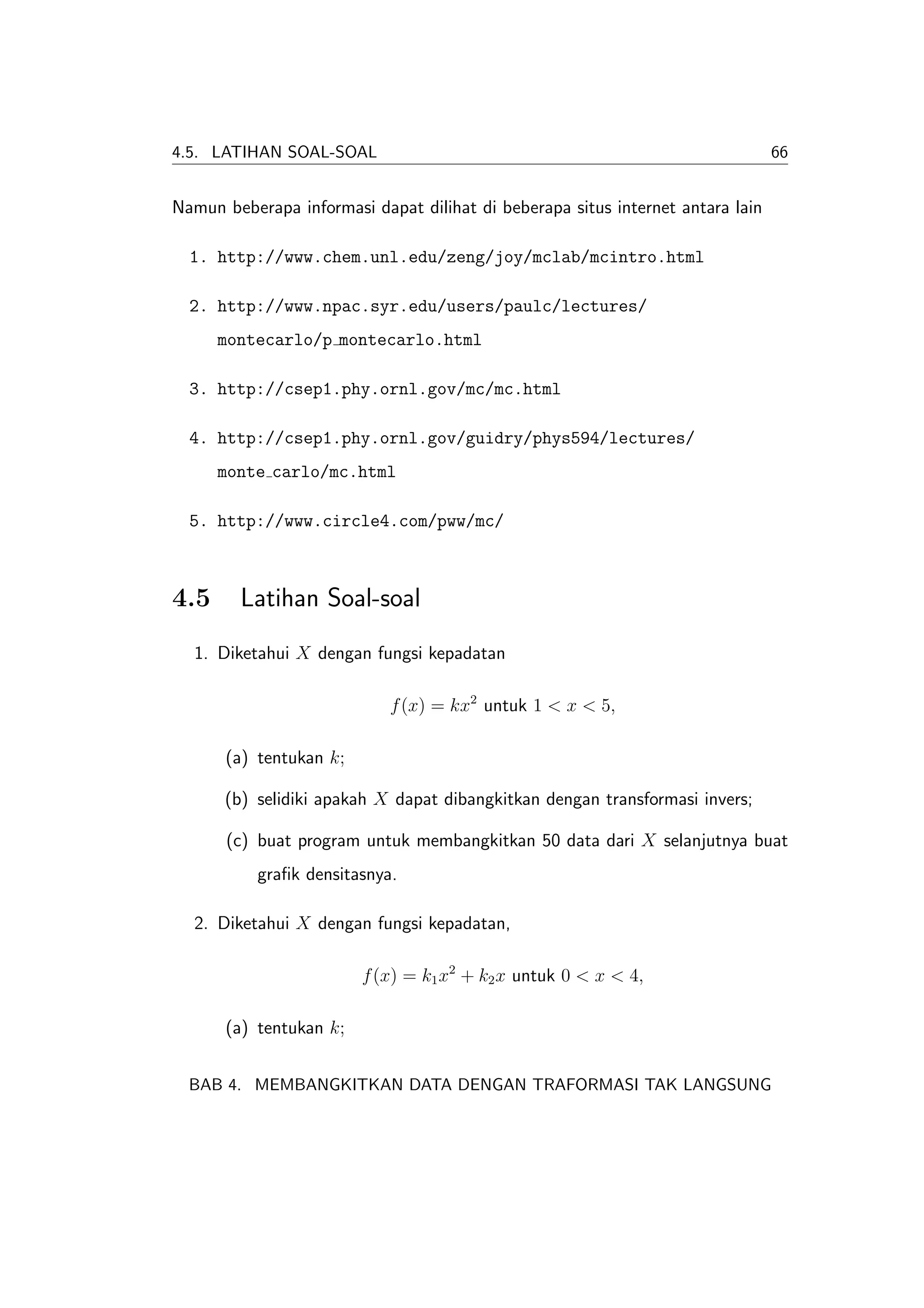 4.5. LATIHAN SOAL-SOAL                                                          66


Namun beberapa informasi dapat dilihat di beberapa situs internet antara lain

  1. http://www.chem.unl.edu/zeng/joy/mclab/mcintro.html

  2. http://www.npac.syr.edu/users/paulc/lectures/
      montecarlo/p montecarlo.html

  3. http://csep1.phy.ornl.gov/mc/mc.html

  4. http://csep1.phy.ornl.gov/guidry/phys594/lectures/
      monte carlo/mc.html

  5. http://www.circle4.com/pww/mc/



4.5     Latihan Soal-soal
  1. Diketahui X dengan fungsi kepadatan

                            f (x) = kx2 untuk 1 < x < 5,

      (a) tentukan k;

      (b) selidiki apakah X dapat dibangkitkan dengan transformasi invers;

       (c) buat program untuk membangkitkan 50 data dari X selanjutnya buat
           graﬁk densitasnya.

  2. Diketahui X dengan fungsi kepadatan,

                        f (x) = k1 x2 + k2 x untuk 0 < x < 4,

      (a) tentukan k;


  BAB 4. MEMBANGKITKAN DATA DENGAN TRAFORMASI TAK LANGSUNG
 