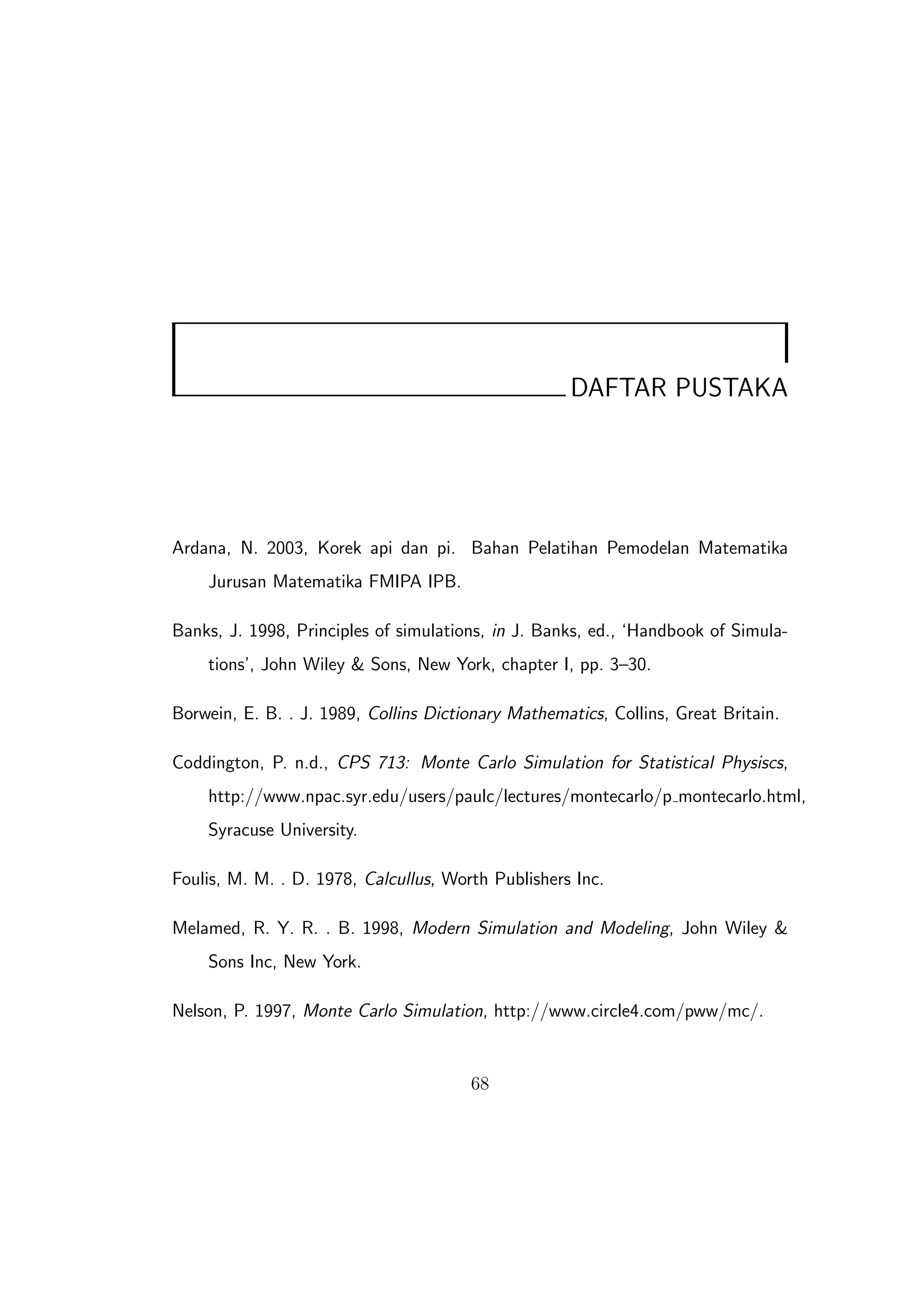 DAFTAR PUSTAKA




Ardana, N. 2003, Korek api dan pi. Bahan Pelatihan Pemodelan Matematika
    Jurusan Matematika FMIPA IPB.

Banks, J. 1998, Principles of simulations, in J. Banks, ed., ‘Handbook of Simula-
    tions’, John Wiley & Sons, New York, chapter I, pp. 3–30.

Borwein, E. B. . J. 1989, Collins Dictionary Mathematics, Collins, Great Britain.

Coddington, P. n.d., CPS 713: Monte Carlo Simulation for Statistical Physiscs,
    http://www.npac.syr.edu/users/paulc/lectures/montecarlo/p montecarlo.html,
    Syracuse University.

Foulis, M. M. . D. 1978, Calcullus, Worth Publishers Inc.

Melamed, R. Y. R. . B. 1998, Modern Simulation and Modeling, John Wiley &
    Sons Inc, New York.

Nelson, P. 1997, Monte Carlo Simulation, http://www.circle4.com/pww/mc/.


                                       68
 