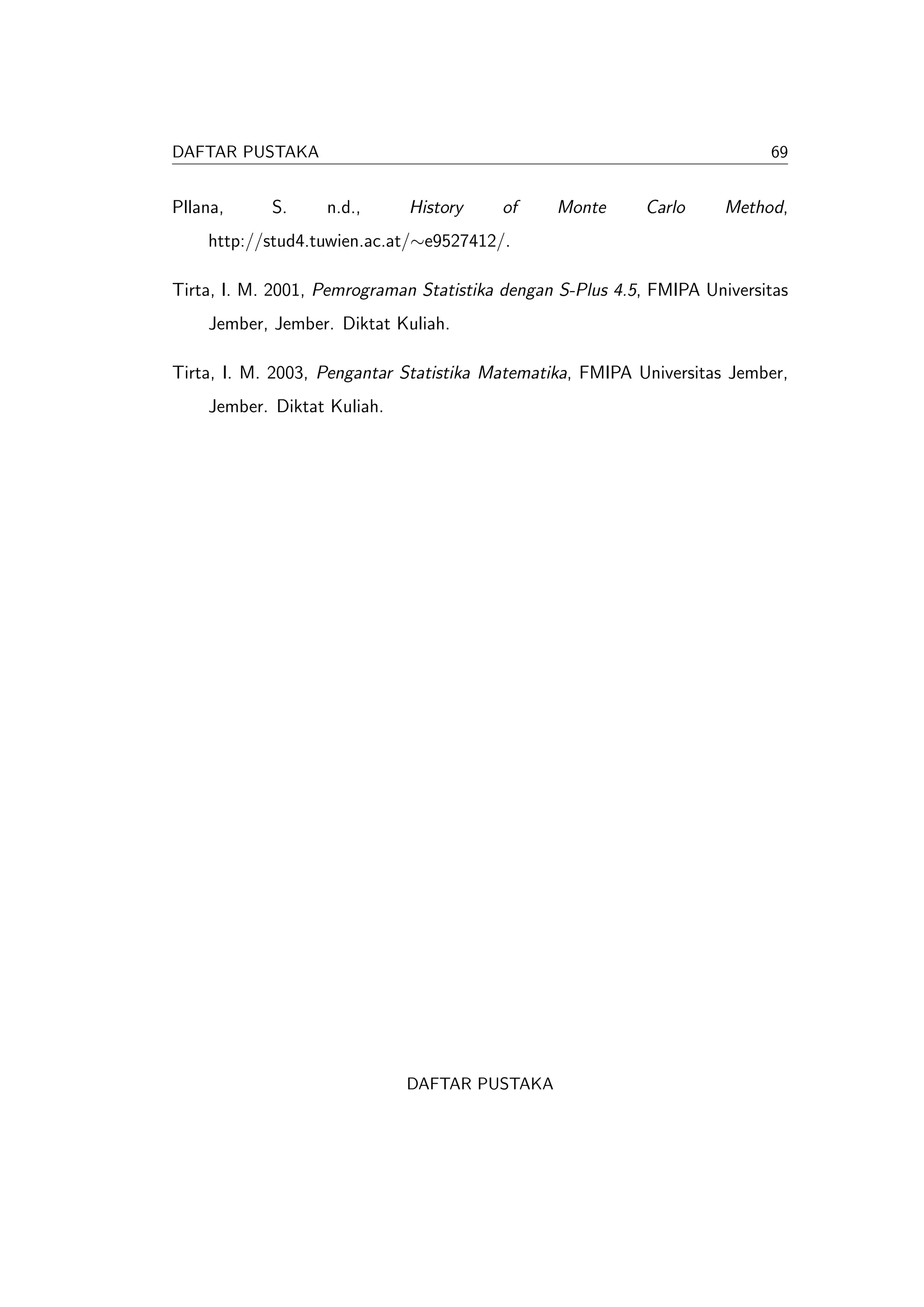DAFTAR PUSTAKA                                                             69


Pllana,     S.     n.d.,     History     of     Monte      Carlo     Method,
    http://stud4.tuwien.ac.at/∼e9527412/.

Tirta, I. M. 2001, Pemrograman Statistika dengan S-Plus 4.5, FMIPA Universitas
    Jember, Jember. Diktat Kuliah.

Tirta, I. M. 2003, Pengantar Statistika Matematika, FMIPA Universitas Jember,
    Jember. Diktat Kuliah.




                             DAFTAR PUSTAKA
 