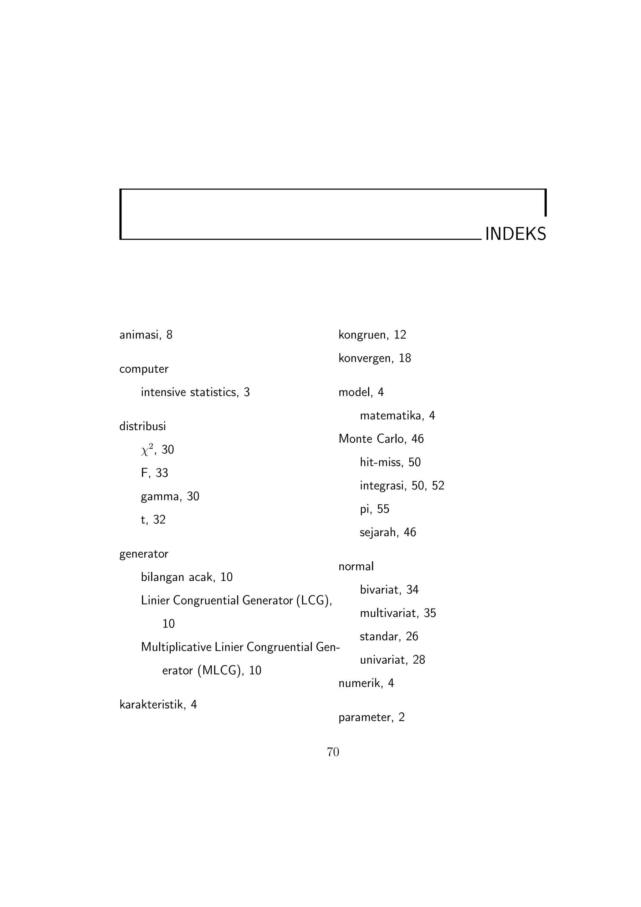 INDEKS




animasi, 8                                 kongruen, 12
                                           konvergen, 18
computer
    intensive statistics, 3                model, 4
                                              matematika, 4
distribusi
                                           Monte Carlo, 46
    χ2 , 30
                                              hit-miss, 50
    F, 33
                                              integrasi, 50, 52
    gamma, 30
                                              pi, 55
    t, 32
                                              sejarah, 46
generator
                                           normal
    bilangan acak, 10
                                              bivariat, 34
    Linier Congruential Generator (LCG),
                                              multivariat, 35
         10
                                              standar, 26
    Multiplicative Linier Congruential Gen-
                                              univariat, 28
         erator (MLCG), 10
                                           numerik, 4
karakteristik, 4
                                           parameter, 2

                                        70
 