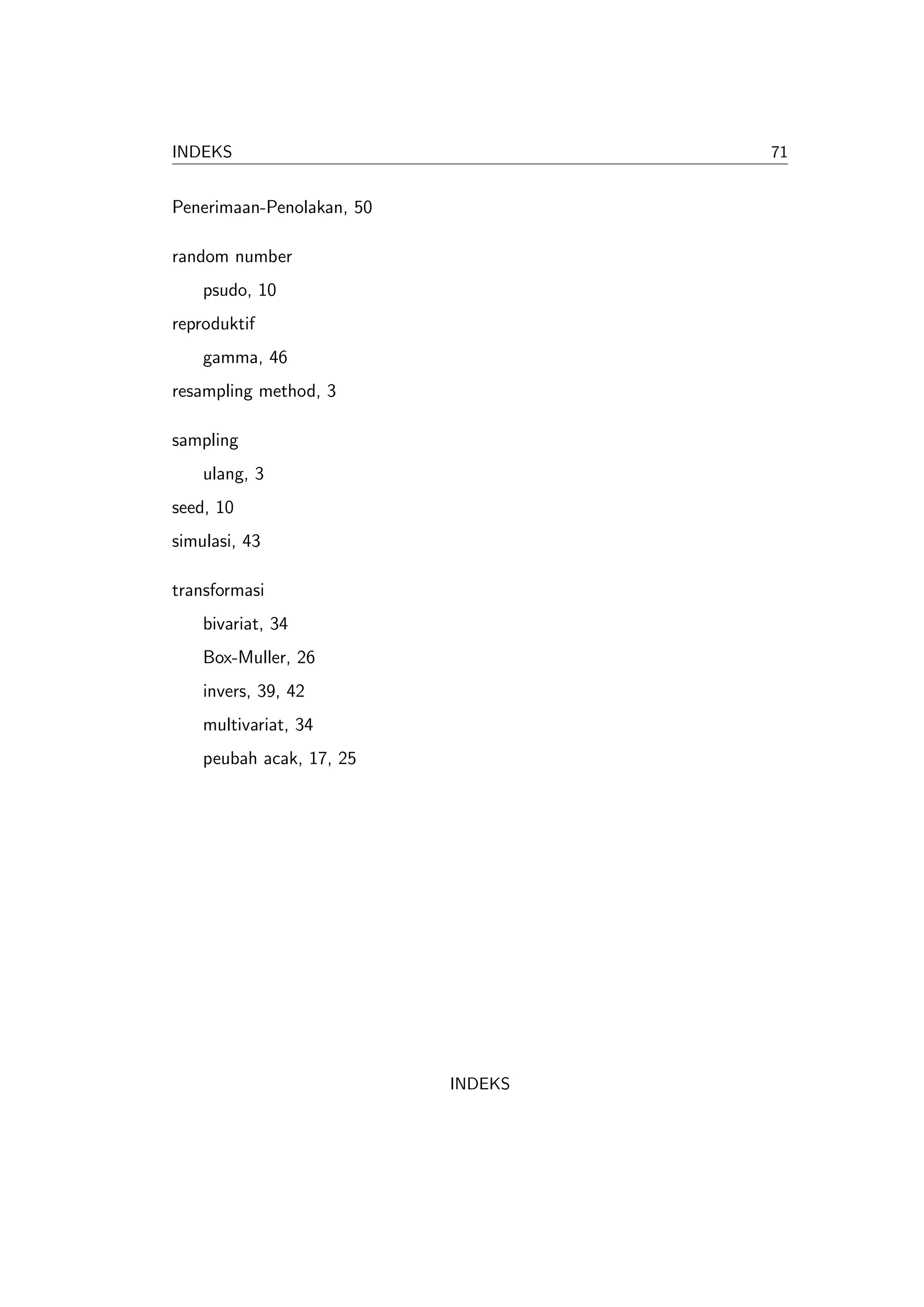 INDEKS                              71


Penerimaan-Penolakan, 50

random number
    psudo, 10
reproduktif
    gamma, 46
resampling method, 3

sampling
    ulang, 3
seed, 10
simulasi, 43

transformasi
    bivariat, 34
    Box-Muller, 26
    invers, 39, 42
    multivariat, 34
    peubah acak, 17, 25




                           INDEKS
 