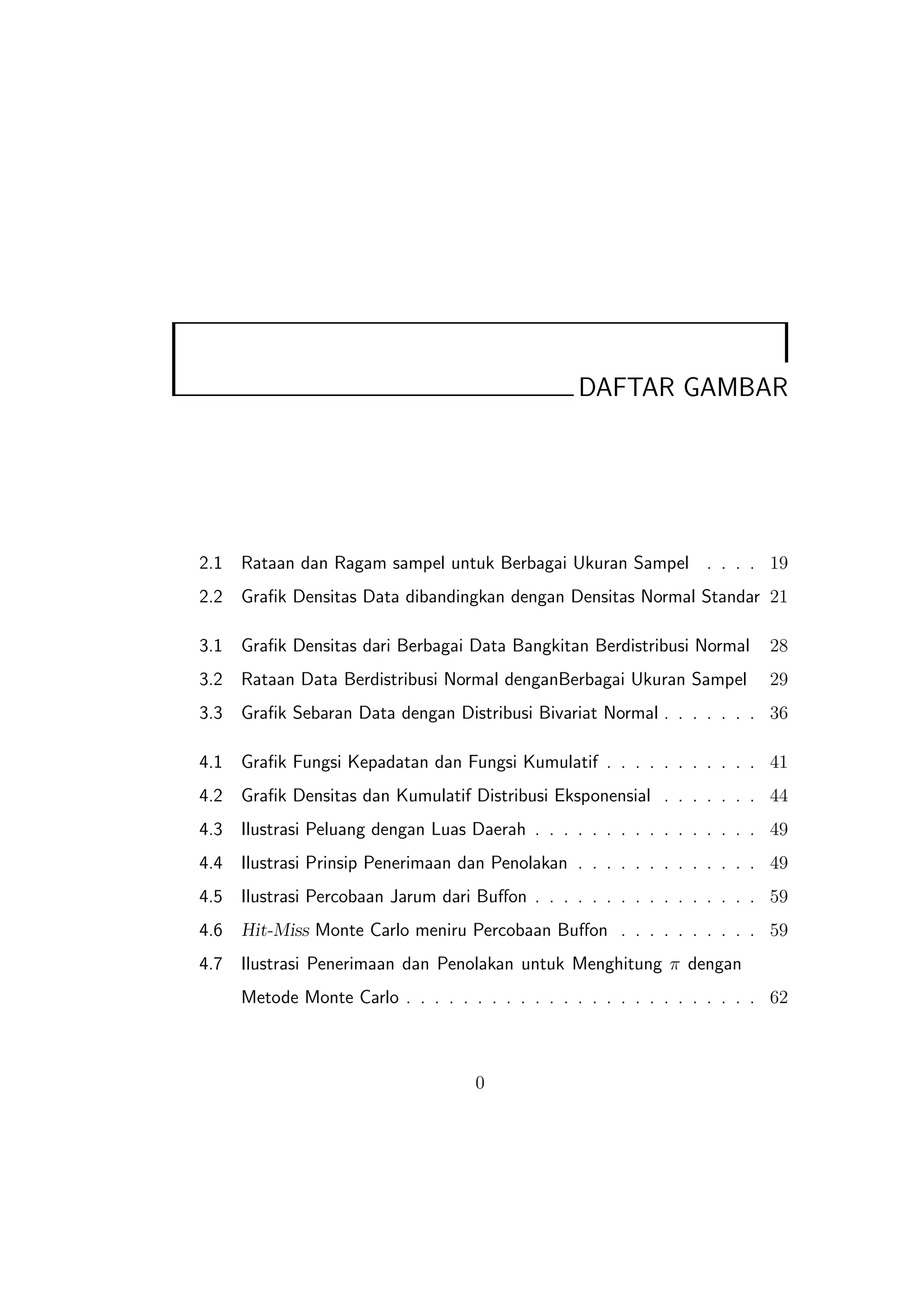 DAFTAR GAMBAR




2.1   Rataan dan Ragam sampel untuk Berbagai Ukuran Sampel . . . . 19
2.2   Graﬁk Densitas Data dibandingkan dengan Densitas Normal Standar 21

3.1   Graﬁk Densitas dari Berbagai Data Bangkitan Berdistribusi Normal    28
3.2   Rataan Data Berdistribusi Normal denganBerbagai Ukuran Sampel       29
3.3   Graﬁk Sebaran Data dengan Distribusi Bivariat Normal . . . . . . . 36

4.1   Graﬁk Fungsi Kepadatan dan Fungsi Kumulatif . . . . . . . . . . . 41
4.2   Graﬁk Densitas dan Kumulatif Distribusi Eksponensial . . . . . . . 44
4.3   Ilustrasi Peluang dengan Luas Daerah . . . . . . . . . . . . . . . . 49
4.4   Ilustrasi Prinsip Penerimaan dan Penolakan . . . . . . . . . . . . . 49
4.5   Ilustrasi Percobaan Jarum dari Buﬀon . . . . . . . . . . . . . . . . 59
4.6   Hit-Miss Monte Carlo meniru Percobaan Buﬀon . . . . . . . . . . 59
4.7   Ilustrasi Penerimaan dan Penolakan untuk Menghitung π dengan
      Metode Monte Carlo . . . . . . . . . . . . . . . . . . . . . . . . . 62



                                    0
 
