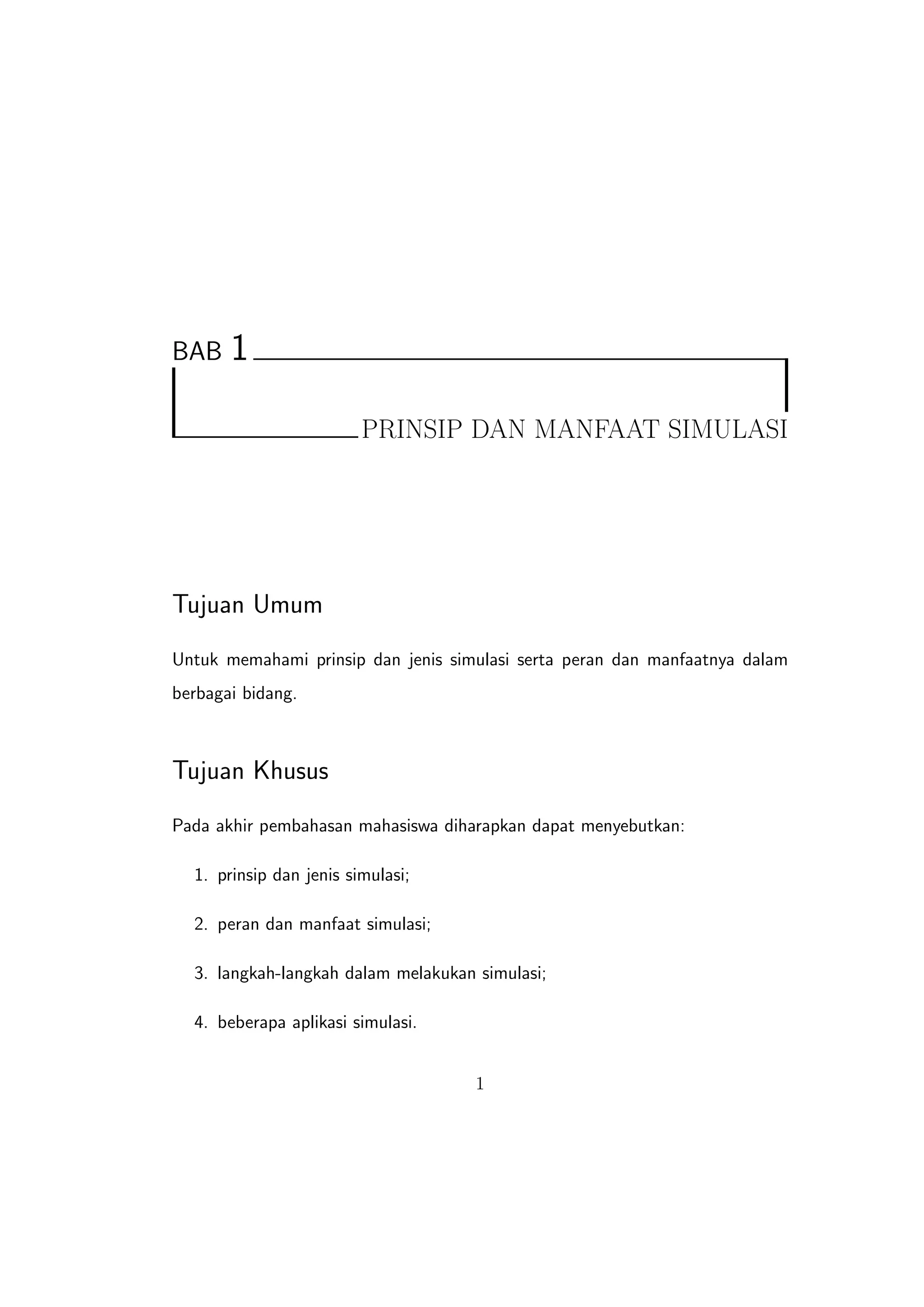 BAB    1

                         PRINSIP DAN MANFAAT SIMULASI




Tujuan Umum
Untuk memahami prinsip dan jenis simulasi serta peran dan manfaatnya dalam
berbagai bidang.



Tujuan Khusus
Pada akhir pembahasan mahasiswa diharapkan dapat menyebutkan:

  1. prinsip dan jenis simulasi;

  2. peran dan manfaat simulasi;

  3. langkah-langkah dalam melakukan simulasi;

  4. beberapa aplikasi simulasi.


                                     1
 