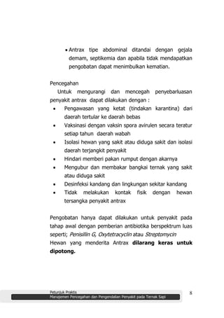 Petunjuk Praktis
Manajemen Pencegahan dan Pengendalian Penyakit pada Ternak Sapi
8
Antrax tipe abdominal ditandai dengan gejala
demam, septikemia dan apabila tidak mendapatkan
pengobatan dapat menimbulkan kematian.
Pencegahan
Untuk mengurangi dan mencegah penyebarluasan
penyakit antrax dapat dilakukan dengan :
Pengawasan yang ketat (tindakan karantina) dari
daerah tertular ke daerah bebas
Vaksinasi dengan vaksin spora avirulen secara teratur
setiap tahun daerah wabah
Isolasi hewan yang sakit atau diduga sakit dan isolasi
daerah terjangkit penyakit
Hindari memberi pakan rumput dengan akarnya
Mengubur dan membakar bangkai ternak yang sakit
atau diduga sakit
Desinfeksi kandang dan lingkungan sekitar kandang
Tidak melakukan kontak fisik dengan hewan
tersangka penyakit antrax
Pengobatan hanya dapat dilakukan untuk penyakit pada
tahap awal dengan pemberian antibiotika berspektrum luas
seperti; Penisillin G, Oxytetracyclin atau Streptomycin
Hewan yang menderita Antrax dilarang keras untuk
dipotong.
 